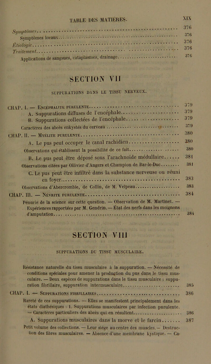 370 Symptômes . , o 7 b Symptômes locaux 376 Etiologie Traitement Applications de sangsues, cataplasmes, drainage 370 section vu SUPPURATIONS DANS LE TISSU NERVEUX. CHAP. I. — Encéphalite purulente A. Suppurations diffuses de l’encéphale L79 B. Suppurations collectées de l’encéphale 379 Caractères des abcès enkystés du cerveau 379 OQft CHAP. 11. — Myélite purulente A. Le pus peut occuper le canal rachidien 380 Observations qui établissent la possibilité de ce fait 380 B. Le pus peut être déposé sous l’arachnoïde médullaire 381 Observations citées par Ollivier d’Angers et Champion de Bar-le-Duc 381 C. Le pus peut être infiltré dans la substance nerveuse ou réuni en foyer 383 Observations d’Abercrombie, de Collin, de M. Velpeau 383 CHAP. III. — Névrite purulente 384 Pénurie de la science sur cette question. — Observation de M. Martinet. — Expériences rapportées par M. Gendrin. — État des nerfs dans les moignons d’amputation 384 SECTION VIH SUPPURATIONS DU TISSU MUSCULAIRE. Résistance naturelle du tissu musculaire à la suppuration. — Nécessité de conditions spéciales pour amener la production du pus dans le tissu mus- culaire. — Deux espèces de suppurations dans le tissu musculaire : suppu- ration flbrillaire, suppuration intermusculaire 385 CHAP. I. —• Suppurations fibrillaires 386 Rareté de ces suppurations. — Elles se manifestent principalement dans les états diathésiques : 1. Suppurations musculaires par infection purulente. — Caractères particuliers des abcès qui en résultent 386 A. Suppurations musculaires dans la morve et le farcin 387 Petit volume des collections. — Leur siège au centre des muscles.— Destruc- tion des fibres musculaires. — Absence d’une membrane kystique. — Ga-