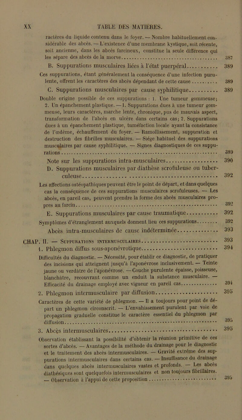 ractères du liquide contenu dans le foyer. — Nombre habituellement con- sidérable des abcès. — L’existence d’une membrane kystique, soit récente, soit ancienne, dans les abcès farcineux, constitue la seule différence qui les sépare des abcès de la morve B. Suppurations musculaires liées à l’état puerpéral Ces suppurations, étant généralement la conséquence d’une infection puru- lente, offrent les caractères des abcès dépendant de cette cause C. Suppurations musculaires par cause syphilitique Double origine possible de ces suppurations : 1. Une tumeur gommeuse; 2. Un épanchement plastique. — 1. Suppurations dues à une tumeur gom- meuse, leurs caractères, marche lente, chronique, pus de mauvais aspect, transformation de l’abcès en ulcère dans certains cas; 2. Suppurations dues à un épanchement plastique, tuméfaction locale ayant la consistance de l’œdème, échauffement du foyer. — Ramollissement, suppuration et destruction des fibrilles musculaires. — Siège habituel des suppurations musculaires par cause syphilitique. — Signes diagnostiques de ces suppu- rations Note sur les suppurations intra-musculaires D. Suppurations musculaires par diathèse scrofuleuse ou tuber- culeuse Les affections ostéopathiques peuvent être le point de départ, et dans quelques cas la conséquence de ces suppurations musculaires scrofuleuses. — Les abcès, en pareil cas, peuvent prendre la forme des abcès musculaires pro- pres au farcin E. Suppurations musculaires par cause traumatique Symptômes d’étranglement auxquels donnent lieu ces suppurations Abcès intra-musculaires de cause indéterminée CHAP. II. — Suppurations 1. Phlegmon diffus sous-aponévrotique Difficultés du diagnostic. — Nécessité, pour établir ce diagnostic, de pratiquer des incisions qui atteignent jusqu’à l’aponévrose inclusivement. — Teinte jaune ou verdâtre de l’aponévrose. — Couche purulente épaisse, poisseuse, blanchâtre, recouvrant comme un enduit la substance musculaire. — Efficacité du drainage employé avec vigueur en pareil cas 2. Phlegmon intermusculaire par diffusion Caractères de cette variété de phlegmon. — Il a toujours pour point de dé- part un phlegmon circonscrit. — L’envahissement purulent par voie de propagation graduelle constitue le caractère essentiel du phlegmon par diffusion 3. Abcès intermusculaires Observation établissant la possibilité d’obtenir la réunion primitive de ces sortes d’abcès. — Avantages de la méthode du drainage pour le diagnostic et le traitement des abcès intermusculaires. — Gravité extrême des sup- purations intermusculaires dans certains cas. — Insuffisance du drainage dans quelques abcès intermusculaires vastes et profonds. Les abcès diathésiques sont quelquefois intermusculaires et non toujours fibrillaires. — Observation à l’appui de cette proposition 387 389 389 389 389 390 392 392 392 392 393 393 391 394 395 395 395 393