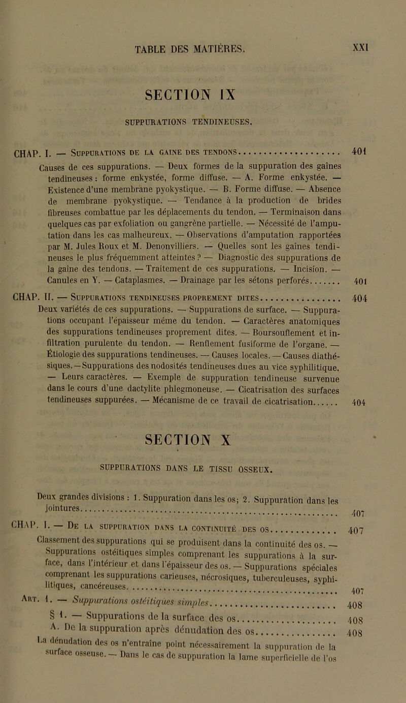 SECTION IX SUPPURATIONS TENDINEUSES. CHAP. I. — Suppurations de la gaine des tendons 401 Causes de ces suppurations. — Deux formes de la suppuration des gaines tendineuses : forme enkystée, forme diffuse. — A. Forme enkystée. — Existence d’une membrane pyokystique. — B. Forme diffuse. — Absence de membrane pyokystique. — Tendance à la production de brides fibreuses combattue par les déplacements du tendon. — Terminaison dans quelques cas par exfoliation ou gangrène partielle. — Nécessité de l’ampu- tation dans les cas malheureux. — Observations d’amputation rapportées par M. Jules Roux et M. Denonvilliers. — Quelles sont les gaines tendi- neuses le plus fréquemment atteintes ? — Diagnostic des suppurations de la gaine des tendons. —Traitement de ces suppurations. — Incision. — Canules en Y. — Cataplasmes. — Drainage par les sétons perforés 401 CHAP. II. — Suppurations tendineuses proprement dites 404 Deux variétés de ces suppurations. — Suppurations de surface. — Suppura- tions occupant l’épaisseur même du tendon. — Caractères anatomiques des suppurations tendineuses proprement dites. — Boursouflement et in- filtration purulente du tendon. — Renflement fusiforme de l’organe. — Étiologie des suppurations tendineuses. — Causes locales. — Causes diathé- siques. — Suppurations des nodosités tendineuses dues au vice syphilitique. — Leurs caractères. — Exemple de suppuration tendineuse survenue dans le cours d’une dactylite phlegmoneuse. — Cicatrisation des surfaces tendineuses suppurées. — Mécanisme de ce travail de cicatrisation 404 SECTION x SUPPURATIONS DANS LE TISSU OSSEUX. Deux grandes divisions : 1. Suppuration dans les os; 2. Suppuration dans les jointures CHAI*. I. De la suppuration dans la continuité des os Classement des suppurations qui se produisent dans la continuité des os. - Suppurations ostéitiques simples comprenant les suppurations à la sur- face, dans l’intérieur et dans l'épaisseur des os. — Suppurations spéciales comprenant les suppurations carieuses, nécrosiques, tuberculeuses, syphi- litiques, cancéreuses Art. I. — Suppurations ostéitiques simples § I. — Suppurations de la surface des os A. De la suppuration après dénudation des os La dénudation des os n’entraîne point nécessairement la suppuration de la surlace osseuse. - Dans le cas de suppuration la lame superficielle de l’os 407 407 407 408 408 408