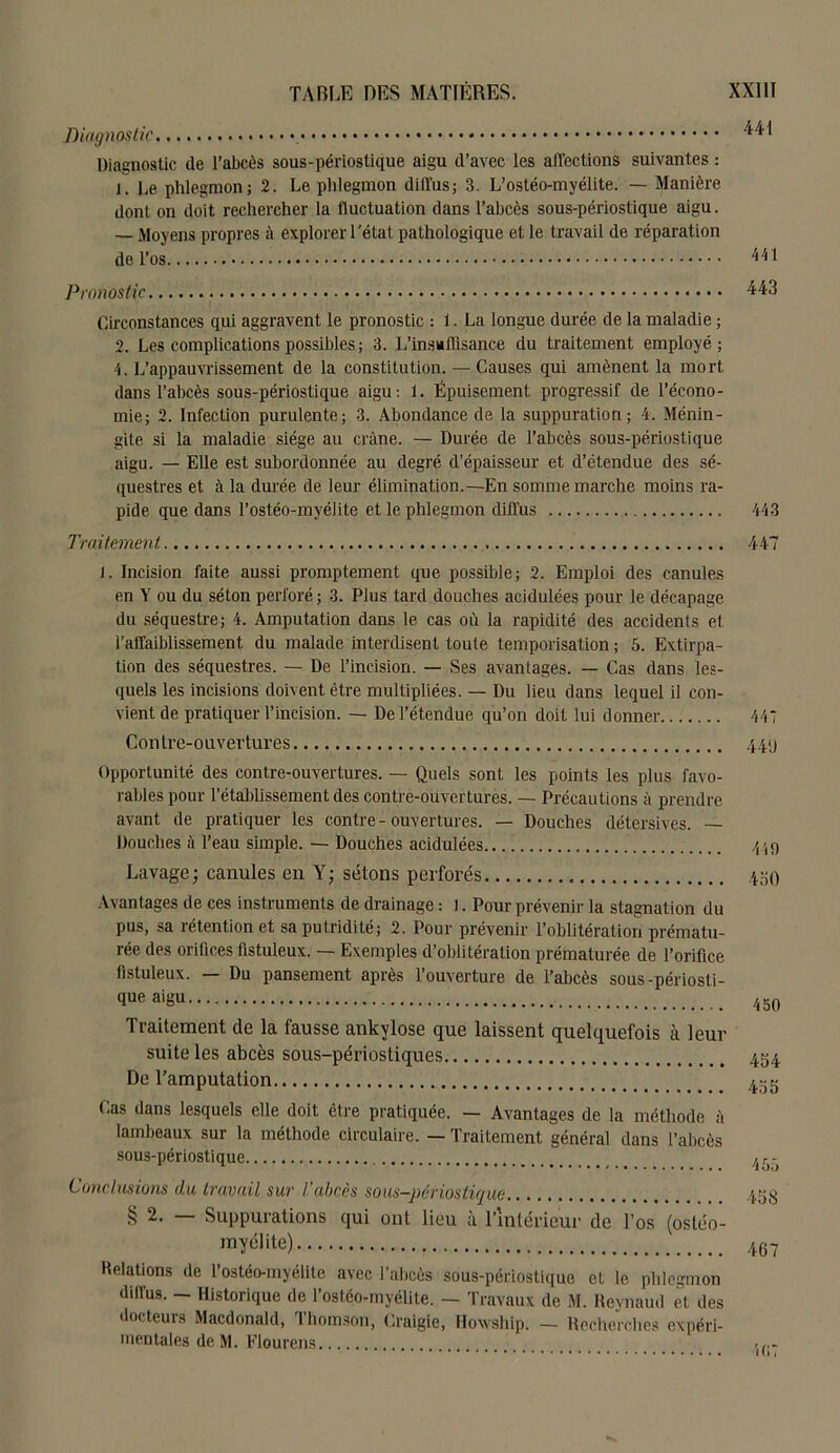 Diagnostic Diagnostic de l’abcès sous-périostique aigu d’avec les affections suivantes : j. De phlegmon; 2. Le phlegmon diffus; 3. L’ostéo-myélite. — Manière dont on doit rechercher la fluctuation dans l’abcès sous-périostique aigu. — Moyens propres à explorer Tétât pathologique et le travail de réparation de l’os. Pronostic Circonstances qui aggravent le pronostic : 1. La longue durée de la maladie ; 2. Les complications possibles; 3. L’insu Aisance du traitement employé; 4. L’appauvrissement de la constitution. — Causes qui amènent la mort dans l’abcès sous-périostique aigu: 1. Épuisement progressif de l’écono- mie; 2. Infection purulente; 3. Abondance de la suppuration; 4. Ménin- gite si la maladie siège au crâne. — Durée de l’abcès sous-périostique aigu. — Elle est subordonnée au degré d’épaisseur et d’étendue des sé- questres et à la durée de leur élimination.—En somme marche moins ra- pide que dans l’ostéo-myéiite et le phlegmon diffus Traitement. i. Incision faite aussi promptement que possible; 2. Emploi des canules en Y ou du séton perforé ; 3. Plus tard douches acidulées pour le décapage du séquestre; 4. Amputation dans le cas où la rapidité des accidents et l’affaiblissement du malade interdisent toute temporisation ; 5. Extirpa- tion des séquestres. — De l’incision. — Ses avantages. — Cas dans les- quels les incisions doivent être multipliées. — Du lieu dans lequel il con- vient de pratiquer l’incision. — De l’étendue qu’on doit lui donner Contre-ouvertures Opportunité des contre-ouvertures. — Quels sont les points les plus favo- rables pour rétablissement des contre-ouvertures. — Précautions à prendre avant de pratiquer les contre-ouvertures. — Douches détersives. — Douches à l’eau simple. — Douches acidulées Lavage; canules en Y; sétons perforés Avantages de ces instruments de drainage : l. Pour prévenir la stagnation du pus, sa rétention et sa putridité; 2. Pour prévenir l’oblitération prématu- rée des orifices fistuleux. — Exemples d’oblitération prématurée de l’orifice flstuleux. — Du pansement après l’ouverture de l’abcès sous-périosti- que aigu Traitement de la fausse ankylosé que laissent quelquefois à leur suite les abcès sous-périostiques De l’amputation Cas dans lesquels elle doit être pratiquée. — Avantages de la méthode à lambeaux sur la méthode circulaire. — Traitement général dans l’abcès sous-périostique Conclusions du travail sur l’abcès sous-périostique § 2. Suppurations qui ont lieu à l’intérieur de l’os (ostéo- myélite) Délations de l’ostéo-myélite avec l’abcès sous-périostique et le phlegmon diffus. — Historique de l’ostéo-myélite. — Travaux de M. Heynaud et des docteurs Macdonald, Thomson, Craigie, Howship. — Recherches expéri- mentales deM. Flourens 441 441 443 443 447 447 441) 449 450 450 454 455 455 458 467 407