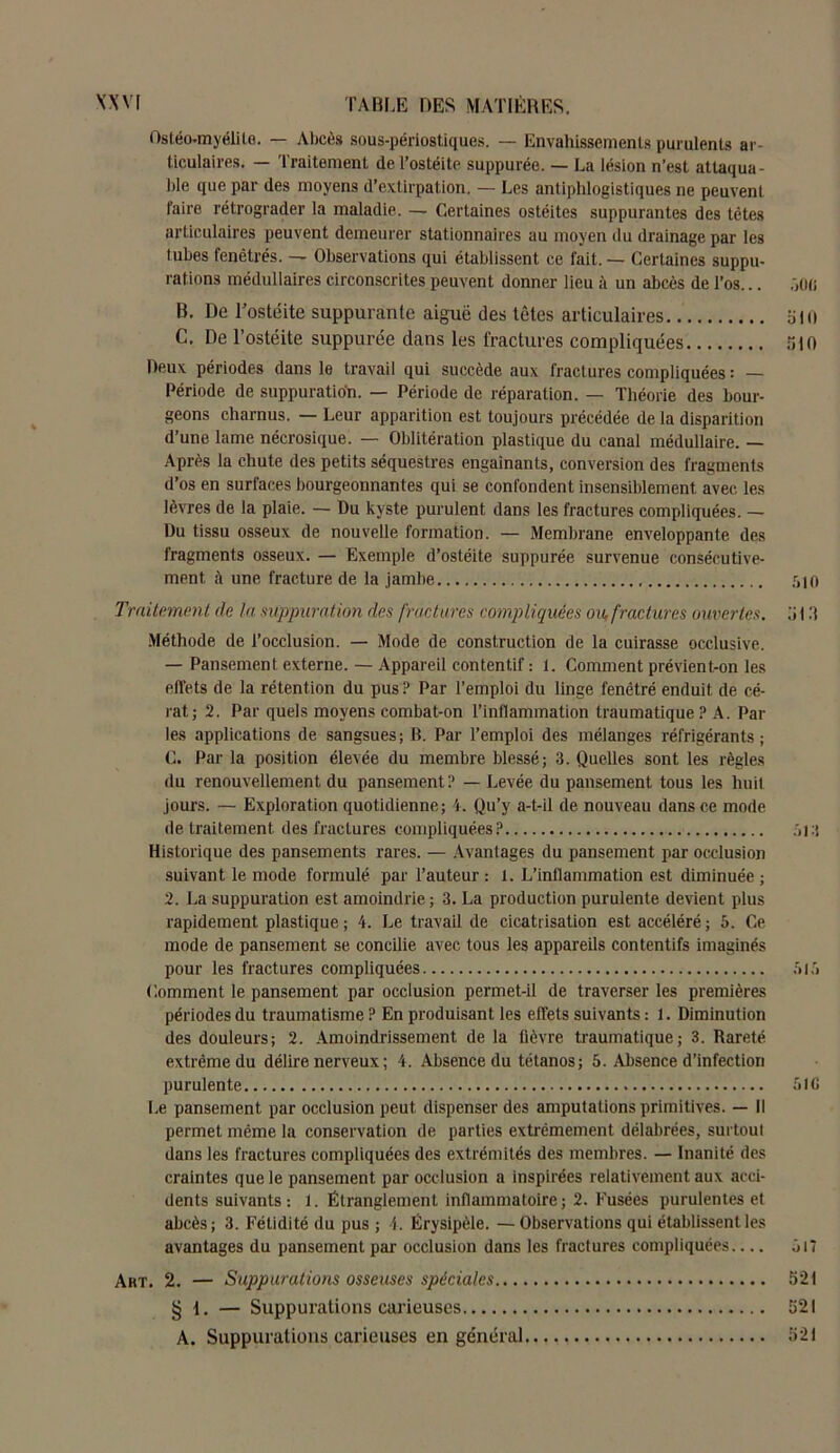 Ostéomyélite. — Abcès sous-périostiques. — Envahissements purulents ar- ticulaires. — Traitement de l’ostéite suppurée. — La lésion n’est attaqua- ble que par des moyens d’extirpation. — Les antiphlogistiques ne peuvent faire rétrograder la maladie. — Certaines ostéites suppurantes des têtes articulaires peuvent demeurer stationnaires au moyen du drainage par les tubes fenêtrés. — Observations qui établissent ce fait. — Certaines suppu- rations médullaires circonscrites peuvent donner lieu à un abcès de l’os... joo B. De l’ostéite suppurante aigue des têtes articulaires bin C. De l’ostéite suppurée dans les fractures compliquées nid Deux périodes dans le travail qui succède aux fractures compliquées : — Période de suppuration. — Période de réparation. — Théorie des bour- geons charnus. — Leur apparition est toujours précédée de la disparition d’une lame nécrosique. — Oblitération plastique du canal médullaire. — Après la chute des petits séquestres engainants, conversion des fragments d’os en surfaces bourgeonnantes qui se confondent insensiblement avec les lèvres de la plaie. — Du kyste purulent dans les fractures compliquées. — Du tissu osseux de nouvelle formation. — Membrane enveloppante des fragments osseux. — Exemple d’ostéite suppurée survenue consécutive- ment à une fracture de la jambe r.io Traitement de la suppuration des fractures compliquées ou, fractures ouvertes, b 13 Méthode de l’occlusion. — Mode de construction de la cuirasse occlusive. — Pansement externe. — Appareil contentif : 1. Comment prévient-on les effets de la rétention du pus ? Par l’emploi du linge fenêtré enduit de cé- rat; 2. Par quels moyens combat-on l’inflammation traumatique ? A. Par les applications de sangsues; B. Par l’emploi des mélanges réfrigérants; C. Par la position élevée du membre blessé; 3. Quelles sont les règles du renouvellement du pansement? — Levée du pansement tous les huit jours. — Exploration quotidienne; 4. Qu’y a-t-il de nouveau dans ce mode de traitement des fractures compliquées? :j Historique des pansements rares. — Avantages du pansement par occlusion suivant le mode formulé par l’auteur : 1. L’inflammation est diminuée ; 2. La suppuration est amoindrie ; 3. La production purulente devient plus rapidement plastique ; 4. Le travail de cicatrisation est accéléré ; 5. Ce mode de pansement se concilie avec tous les appareils contentifs imaginés pour les fractures compliquées & Ci Comment le pansement par occlusion permet-il de traverser les premières périodes du traumatisme? En produisant les effets suivants: 1. Diminution des douleurs; 2. Amoindrissement de la fièvre traumatique; 3. Rareté extrême du délire nerveux ; 4. Absence du tétanos; 5. Absence d’infection purulente 5 > C Le pansement par occlusion peut dispenser des amputations primitives. — Il permet même la conservation de parties extrêmement délabrées, surtout dans les fractures compliquées des extrémités des membres. — Inanité des craintes que le pansement par occlusion a inspirées relativement aux acci- dents suivants : 1. Étranglement inflammatoire ; 2. Fusées purulentes et abcès; 3. Fétidité du pus ; 4. Érysipèle. — Observations qui établissent les avantages du pansement par occlusion dans les fractures compliquées.... j n Art. 2. — Suppurations osseuses spéciales 521 § 1. — Suppurations carieuses 521 A. Suppurations carieuses en général 521
