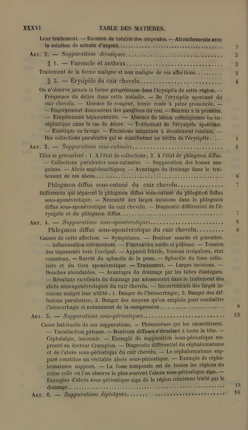 Leur traitement. — Excision de totalité des ampoules. — Attouchements avec la solution de nitrate d’argent Art. 2. — Suppurations dermiques § 1. — Furoncle et anthrax Traitement de la forme maligne et non maligne de ces affections § 2. — Érysipèle du cuir chevelu On n’observe jamais la forme gangréneuse dans l’érysipèle de cette région. — Fréquence du délire dans cette maladie. — De l’érysipèle spontané du cuir chevelu. — Absence de rougeur, teinte rosée à peine prononcée. — — Engorgement douloureux des ganglions du cou. — Douleur à la pression. — Empâtement tégumentaire. — Absence de lésion méninglenne ou en- céphalique dans le cas de délire. — Traitement de l’érysipèle spontané. — Émétique en lavage. — Émissions sanguines à écoulement continu. — Des collections purulentes qui se manifestent au déclin de l'érysipèle Art. 3. — Suppurations sous-cutanées Elles se présentent : 1. A l’état de collections ; 2. A l’état de phlegmon diffus. — Collections purulentes sous-cutanées. — Suppuration des bosses san- guines. — Abcès angioleucitiques. — Avantages du drainage dans le trai- tement de ces abcès Phlegmon diffus sous-cutané du cuir chevelu Différences qui séparent le phlegmon diffus sous-cutané du phlegmon diffus sous-aponévrotique. — Nécessité des larges incisions dans le phlegmon diffus sous-aponévrotique du cuir chevelu. — Diagnostic différentiel de l’é- rysipèle et du phlegmon diffus Art. 4. — Suppurations sous-aponévrotiques Phlegmon diffus sous-aponévrotique du cuir chevelu Causes de cette affection. — Symptômes. — Douleur sourde et gravative. — Inflammation œdémateuse. — Fluctuation molle et pâteuse. — Tension des téguments vers l’occiput. — Appareil fébrile, frissons irréguliers, état comateux. — Rareté du sphacèle de la peau. — Sphacèle du tissu cellu- laire et du tissu aponévrotique. — Traitement. — Larges incisions. — Douches abondantes. — Avantages du drainage par les tubes élastiques. — Résultats excellents du drainage par adossement dans le traitement des abcès sous-aponévrotiques du cuir chevelu. — Inconvénients des larges in- cisions malgré leur utilité : 1. Danger de l’hémorrhagie; 2. Danger des dif- fusions purulentes; 3. Danger des moyens qu’on emploie pour combattre l’hémorrhagie et notamment de la compression Art. 5. — Suppurations sous-périostiques Cause habituelle de ces suppurations. Phénomènes qui les caractérisent. — Tuméfaction pâteuse. — Douleurs diffuses s’étendant â toute la tête. — Céphalalgie, insomnie. — Exemple de suppuration sous-périostique em- prunté au docteur Crampton. — Diagnostic différentiel du céphalœmatome et de l’abcès sous-périostique du cuir chevelu. — Le céphalœmatome sup- puré constitue un véritable abcès sous-périostique. — Exemple de cépha- lœmatome suppuré. — La fosse temporale est de toutes les régions du crâne celle où l’on observe le plus souvent l’abcès sous-périostique aigu. Exemples d’abcès sous-périostique aigu de la région crânienne traité par le drainage.. Art. G. — Suppurations diplolques 2 3 3 3 4 4 6 6 7 7 8 8 8 13 f3 10