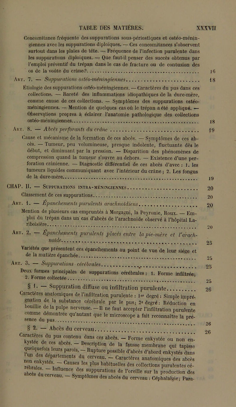 Concomitance fréquente des suppurations sous-périostiques et ostéo-ménin- giennes avec les suppurations diploïques. — Ces concomitances s’observent surtout dans les plaies de tête. — Fréquence de l’infection purulente dans les suppurations diploïques. — Que faut-il penser des succès obtenus par l’emploi préventif du trépan dans le cas de fracture ou de contusion des os de la voûte du crâne? 16 Art. 7. — Suppurations ostéo-méningiennes 18 Étiologie des suppurations ostéo-méningiennes. — Caractères du pus dans ces collections. — Rareté des inflammations idiopathiques de la dure-mère, comme cause de ces collections. — Symptômes des suppurations ostéo- méningiennes. — Mention de quelques cas où le trépan a été appliqué. — Observations propres à éclairer l’anatomie pathologique des collections ostéo-méningiennes 18 Art. 8. — Abcès perforants du crâne 19 Cause et mécanisme de la formation de ces abcès. — Symptômes de ces ab- cès. — Tumeur, peu volumineuse, presque indolente, fluctuante dès le début, et diminuant par la pression. — Disparition des phénomènes de compression quand la tumeur s’ouvre au dehors. — Existence d’une per- foration crânienne. — Diagnostic différentiel de ces abcès d’avec: 1. les tumeurs liquides communiquant avec l’intérieur du crâne; 2. Les fongus de la dure-mère m CHAP. II. — Suppurations intra-méningiennes. ... Classement de ces suppurations Art. I. — Épanchements purulents arachnoïdiens Mention de plusieurs cas empruntés à Morgagni, la Peyronie, Roux. — Em- ploi du trépan dans un cas d’abcès de l’arachnoïde observé à l’hôpital La- riboisière Art . 2. Épanchements purulents placés entre la pie-mère et l’arach- noïde Vaiiétés que présentent ces épanchements au point de vue de leur siège et de la matière épanchée Art. 3. — Suppurations cérébrales Deux formes principales de suppurations cérébrales: 1. Forme infiltrée- 2. Forme collectée § I. Suppuration diffuse ou infiltration purulente Caiactères anatomiques de l’infiltration purulente : 1er degré : Simple impré- gnation de la substance cérébrale par le pus; 2e degré: Réduction en bouillie de la pulpe nerveuse. -11 ne faut accepter l’infiltration purulente comme démontrée qu’autant que le microscope a fait reconnaître la pré- sence du pus v § 2. — Abcès du cerveau Caractères du pus contenu dans ces abcès. - Forme enkystée ou non en- Ïuelnnf T abcès' - Dest:ription de la fausse membrane qui tapisse quelquefois leurs parois. - Rupture possible d’abcès d’abord enkystés dans non enkvî^ T13 C6rVCaU- ~ Cai'actères «atomiques des abcès îébraS î' 7 P 9 habituclIes collections purulentes cé- abcès rin r. . nnUenCe0 des suPPurations de l’oreille sur la production des cerveau. — Symptômes des abcès du cerveau : Céphalalgie; Para- 20 20 20 20 25 25 25 25 26 26 26