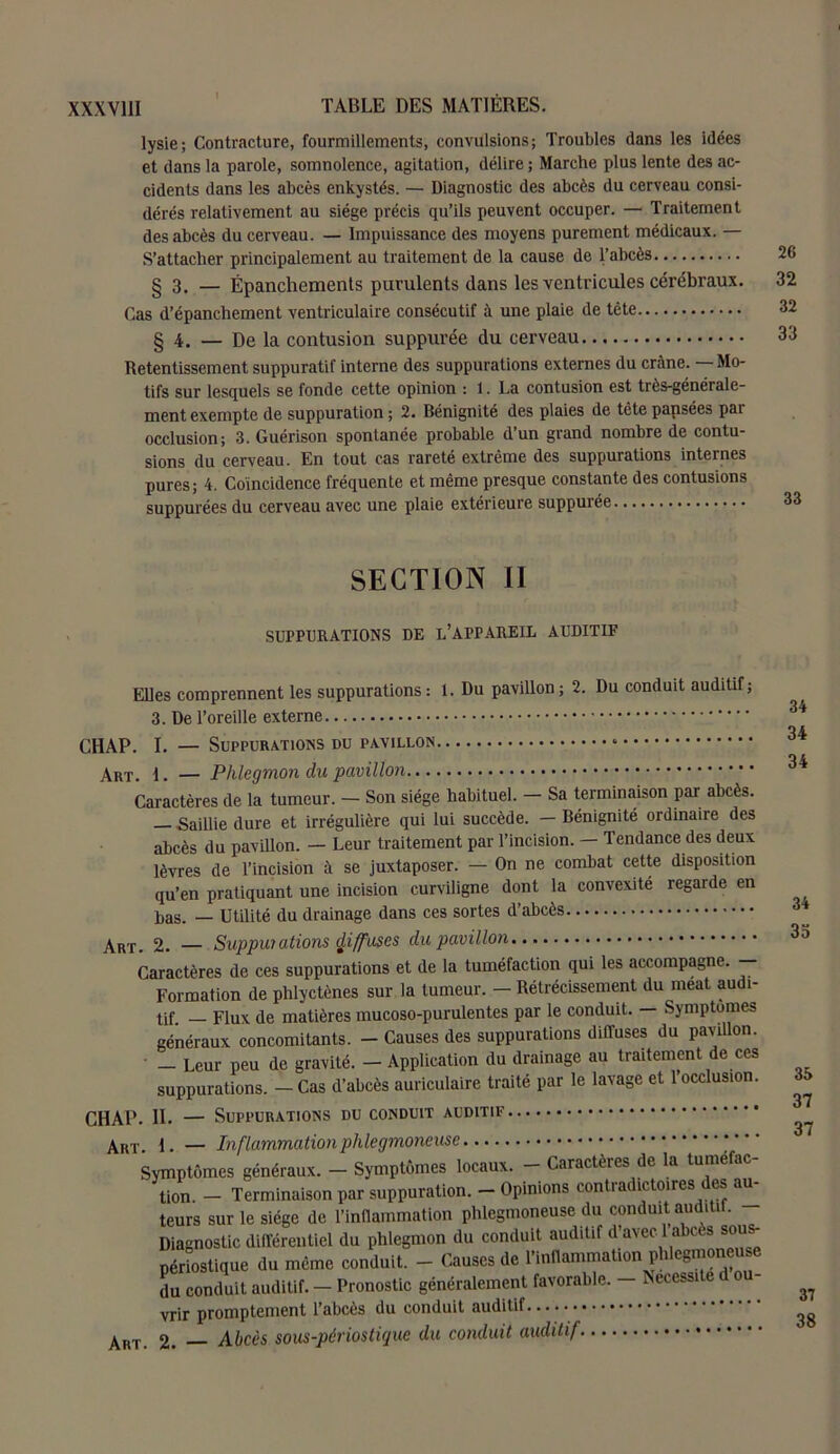 lysie; Contracture, fourmillements, convulsions; Troubles dans les idées et dans la parole, somnolence, agitation, délire ; Marche plus lente des ac- cidents dans les abcès enkystés. — Diagnostic des abcès du cerveau consi- dérés relativement au siège précis qu’ils peuvent occuper. — Traitement des abcès du cerveau. — Impuissance des moyens purement médicaux. — S’attacher principalement au traitement de la cause de l’abcès 26 § 3. — Épanchements purulents dans les ventricules cérébraux. 32 Cas d’épanchement ventriculaire consécutif à une plaie de tête 32 § 4. — De la contusion suppurée du cerveau 33 Retentissement suppuratif interne des suppurations externes du crâne. Mo- tifs sur lesquels se fonde cette opinion : 1. La contusion est très-générale- ment exempte de suppuration ; 2. Bénignité des plaies de tête papsées par occlusion; 3. Guérison spontanée probable d’un grand nombre de contu- sions du cerveau. En tout cas rareté extrême des suppurations internes pures; 4. Coïncidence fréquente et même presque constante des contusions suppurées du cerveau avec une plaie extérieure suppurée 33 SECTION II SUPPURATIONS DE L’APPAREIL AUDITIF Elles comprennent les suppurations: 1. Du pavillon; 2. Du conduit auditif; 3. De l’oreille externe CHAP. I. — Suppurations du pavillon * ArT. i. — Phlegmon du pavillon Caractères de la tumeur. - Son siège habituel. - Sa terminaison par abcès. — Saillie dure et irrégulière qui lui succède. — Bénignité ordinaire des abcès du pavillon. — Leur traitement par l’incision. — Tendance des deux lèvres de l’incision à se juxtaposer. — On ne combat cette disposition qu’en pratiquant une incision curviligne dont la convexité regarde en bas. — Utilité du drainage dans ces sortes d’abcès Art. 2. — Supputations ÿiffuses du pavillon Caractères de ces suppurations et de la tuméfaction qui les accompagne. — Formation de phlyctènes sur la tumeur. — Rétrécissement du méat audi- tif — Flux de matières mucoso-purulentes par le conduit. — Symptômes généraux concomitants. - Causes des suppurations diffuses du pavillon. ' — Leur peu de gravité. — Application du drainage au traitement de ces suppurations. — Cas d’abcès auriculaire traité par le lavage et l’occlusion. CHAP. H. — Suppurations du conduit auditif Art 1. — Inflammation pillegmoneuse Symptômes généraux. - Symptômes locaux. - Caractères de la tuméfac- tion. - Terminaison par suppuration. - Opinions contradictoires des au- teurs sur le siège de l'inflammation phlegmoneuse du conduit auditif. Diagnostic différentiel du phlegmon du conduit auditif d a\et a ces sou périostique du même conduit. - Causes de l’inflammation phlegmoneuse du conduit auditif. — Pronostic généralement favorable. — Nécessite d o vrir promptement l’abcès du conduit auditif...... Art. 2. — Aitcès sous-périostique du conduit auditif 34 34 34 34 33 35 37 37 37 38