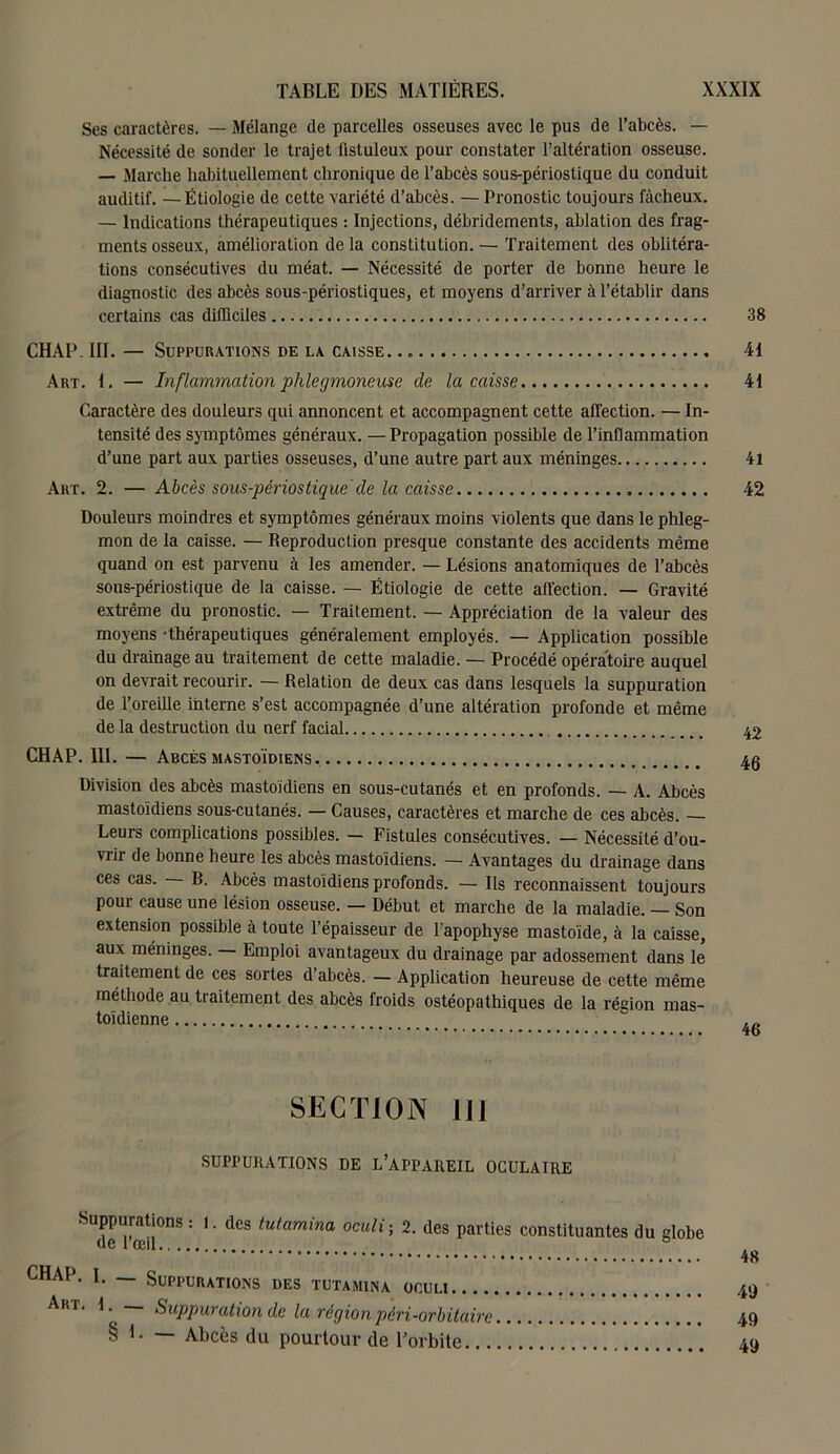 Ses caractères. — Mélange de parcelles osseuses avec le pus de l’abcès. — Nécessité de sonder le trajet fistuleux pour constater l’altération osseuse. — Marche habituellement chronique de l’abcès sous-périoslique du conduit auditif. —Étiologie de cette variété d’abcès. — Pronostic toujours fâcheux. — Indications thérapeutiques : Injections, débridements, ablation des frag- ments osseux, amélioration de la constitution. — Traitement des oblitéra- tions consécutives du méat. — Nécessité de porter de bonne heure le diagnostic des abcès sous-périostiques, et moyens d’arriver à l’établir dans certains cas difficiles CHAP. III. — Suppurations de la caisse. Art. 1. — Inflammation phlegmoneuse de la caisse Caractère des douleurs qui annoncent et accompagnent cette affection. — In- tensité des symptômes généraux. —Propagation possible de l’inflammation d’une part aux parties osseuses, d’une autre part aux méninges Art. 2. — Abcès sous-périostique cle la caisse „ Douleurs moindres et symptômes généraux moins violents que dans le phleg- mon de la caisse. — Reproduction presque constante des accidents même quand on est parvenu à les amender. — Lésions anatomiques de l’ahcès sous-périostique de la caisse. —• Étiologie de cette affection. — Gravité extrême du pronostic. — Traitement. — Appréciation de la valeur des moyens -thérapeutiques généralement employés. — Application possible du drainage au traitement de cette maladie. — Procédé opératoire auquel on devrait recourir. — Relation de deux cas dans lesquels la suppuration de l’oreille interne s’est accompagnée d’une altération profonde et même de la destruction du nerf facial CHAP. III. — Abcès mastoïdiens Division des abcès mastoïdiens en sous-cutanés et en profonds. — A. Abcès mastoïdiens sous-cutanés. — Causes, caractères et marche de ces abcès. Leurs complications possibles. — Fistules consécutives. — Nécessité d’ou- vrir de bonne heure les abcès mastoïdiens. — Avantages du drainage dans ces cas. B. Abcès mastoïdiens profonds. — Ils reconnaissent toujours pour cause une lésion osseuse. — Début et marche de la maladie. — Son extension possible à toute l’épaisseur de l’apophyse mastoïde, à la caisse, aux méninges. — Emploi avantageux du drainage par adossement dans le traitement de ces sortes d’abcès. — Application heureuse de cette même méthode au traitement des abcès froids ostéopathiques de la région mas- toïdienne SECTION 111 SUPPURATIONS DE L’APPAREIL OCULATRE Suppurations : l. des tutamina oculi; 2. des parties constituantes du globe de l’œil CHAP. I. — Suppurations des tutamina oculi Art. I Suppuration de la région péri-orbitaire § E — Abcès du pourtour de l’orbite 38 41 41 41 42 42 46 46 48 45) 49 49