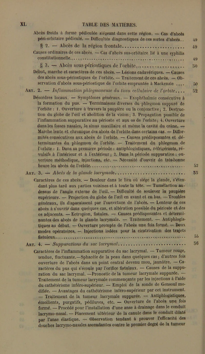 Abcès froids à forme pédiculée siégeant dans cette région. — Cas d'abcès péri-orbitaire pédiculé. — Difficultés diagnostiques de ces sortes d’abcès.. 49 § 2. — Abcès de la région frontale 49 Causes ordinaires de ces abcès. — Cas d'abcès sus-orbitaire lié à une syphilis constitutionnelle.. ' 49 § 3. — Abcès sous-périostiques de l’orbite 30 Début, marche et caractères de ces abcès. — Lésions cadavériques. — Causes des abcès sous-périostiques de l’orbite. — Traitement de ces abcès. — Ob- servation d’abcès sous-périostique de l’orbite empruntée à Mackenzie 50 Art. 2. — Inflammation phlegmoneuse du tissu cellulaire de l’orbite.... 52 Désordres locaux. — Symptômes généraux. — Exophthalmie consécutive à la formation du pus. — Terminaisons diverses du phlegmon suppuré de l’orbite : 1. Ouverture à travers la paupière ou la conjonctive; 2. Destruc- tion du globe de l’œil et abolition de la vision; 3. Propagation possible de l’inflammation suppurative au périoste et aux os de l’orbite ; 4. Ouverture dans les fosses nasales, le sinus maxillaire et même la cavité du crâne. — Marche lente et chronique des abcès de l’orbite dans certains cas. — Diffor- mités consécutives aux abcès de l’orbite. — Causes prédisposantes et dé- terminantes du phlegmon de l’orbite. — Traitement du phlegmon de l’orbite : 1. Dans sa première période : antiphlogistiques, réfrigérants, ré- vulsifs à l’intérieur et à l’extérieur ; 2. Dans la période suppurative : ou- verture méthodique, injections, etc. — Nécessité d’ouvrir de très-bonne heure les abcès de l’orbitç. , 52 Art. 3. Abcès de la glande lacrymale 55 Caractères de ces abcès. — Douleur dans le lieu où siège la glande, s’éten- dant plus tard aux parties voisines et à toute la tête. — Tuméfaction au- dessus de l’angle externe de l’œil. — Difficulté de soulever la paupière supérieure. — Projection du globe de l’œil en avant et en bas. —Troubles généraux, ils disparaissent par l’ouverture de l’abcès. — Lenteur de ces abcès à s’ouvrir dans quelques cas, et altération possible du périoste et des os adjacents. — Ectropion, fistules. — Causes prédisposantes et détermi- nantes des abcès de la glande lacrymale. — Traitement. — Antiphlogis- tiques au début. — Ouverture prompte de l’abcès une fois formé. — Deux modes opératoires. — Injections iodées pour la cicatrisation des trajets fistuleux 55 Art. 4. — Suppurations du sac lacrymal 56 Caractères de l’inflammation suppurative du sac lacrymal. — Tumeur rouge, tendue, fluctuante.—Sphacèle de la peau dans quelques cas ; d’autres fois ouverture de l’abcès dans un point central devenu mou, jaunâtre. — Ca- ractères du pus qui s’écoule par l’orifice fistuleux. — Causes de la suppu- ration du sac lacrymal. —Pronostic de la tumeur lacrymale suppurée. — Traitement de la tumeur lacrymale commençante par les injections à l’aide du cathétérisme inféro-supérieur. — Emploi de la sonde de Gensoul mo- difiée. — Avantages du cathétérisme inféro-supérieur par cet instrument. — Traitement de la tumeur lacrymale suppurée. — Antiphlogistiques, émollients, purgatifs, pédiluves, etc. — Ouverture de l’abcès une fois formé. — Procédé pour l’installation d’une anse à drainage dans le conduit lacrymo-nasal. — Placement ultérieur de la canule dans le conduit dilaté par l’anse élastique. — Observation tendant à prouver l’efficacité des douches lacrymo-nasales ascendantes contre le premier degré de la tumeur