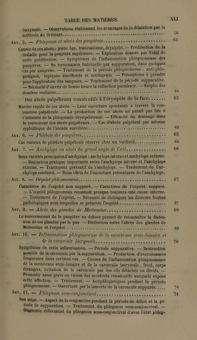 lacrymale. — Observations établissant les avantages de la dilatation par la méthode du drainage Art. 5. — Phlegmon et abcès des paupières Causes de ces abcès : jeune âge, traumatisme, érysipèle. — Prédilection de la maladie pour la paupière supérieure. — Explication donnée par Vidai de cette prédilection. — Symptômes de l’inflammation phlegmoneuse des paupières. — Sa terminaison habituelle par suppuration, dans quelques cas par gangrène. — Traitement de la période phlegmoneuse : anti-phlo- gistiques, topiques émollients et astringents. — Précautions à prendre pour l’application des sangsues. — Traitement de la période suppurative. — Nécessité d’ouvrir de bonne heure la collection purulente. — Emploi des douches oculaires Des abcès palpébraux consécutifs à l'érysipèle de la face Marche rapide de ces abcès. — Leur ouverture spontanée à travers la con- jonctive palpébrale. — La production de ces abcès ne paraît pas liée à l’intensité de la phleginasie érysipélateuse. — Efficacité du drainage dans le traitement des abcès palpébraux. —Cas d’abcès palpébral par nécrose syphilitique de l’arcade surcilière Art. 6. — Phlébite des paupières Cas curieux de phlébite palpébrale observé chez un vieillard Art. 7. — Anchylops ou abcès du grand angle de l’œil Deux variétés principales d’anchylops : anchylops interne et anchylops externe. — Distinction pratique importante entre l’anchylops interne et l’anchylops externe. — Traitement préventif de l'anchylops. — Traitement de l’an- chylops confirmé. — Bons effets de l’ouverture prématurée de l’anchylops. Art. 8. — Orgeletphlegmoneux. Caractères de l’orgelet non suppuré. — Caractères de l’orgelet suppuré. — L’orgelet phlegmoneux reconnaît presque toujours une cause interne. — Traitement de l’orgelet. — Nécessité de distinguer les diverses formes pathologiques sous lesquelles se présente l’orgelet Art. 9. — Abcès des glandes de Meibomius Le renversement de la paupière en dehors permet de reconnaître la disten- sion de ces glandes par le pus. — Distinction entre l’abcès des glandes de Meibomius et l’orgelet Art. 10. — Inflammation phlegmoneuse de la membrane semi-lunaire et de la caroncule lacrymale Symptômes de cette inflammation. — Période suppurative. — Destruction possible de la caroncule par la suppuration. — Production d’excroissances fongueuses dans certains cas. — Causes de l’inflammation phlegmoneuse de la membrane semi-lunaire et de la caroncule lacrymale : froid, corps étrangers, irritation de la caroncule par des cils détachés ou déviés. — Pronostic assez grave en raison des accidents consécutifs auxquels expose cette affection. — Traitement. — Antiphlogistiques pendant la période phlegmoneuse. — Ouverture par la lancette de la caroncule suppurée Art. U. — Phlegmon sous-conjonctival Son siège. Aspect de la conjonctive pendant la période de début et la pé- riode de suppuration. — 'traitement du phlegmon sous-conjonctival. — Diagnostic différentiel du phlegmon sous-conjonctival d’avec l’état plileg- 56 61 61 63 63 65 65 66 67 67 69 69 70 70 71