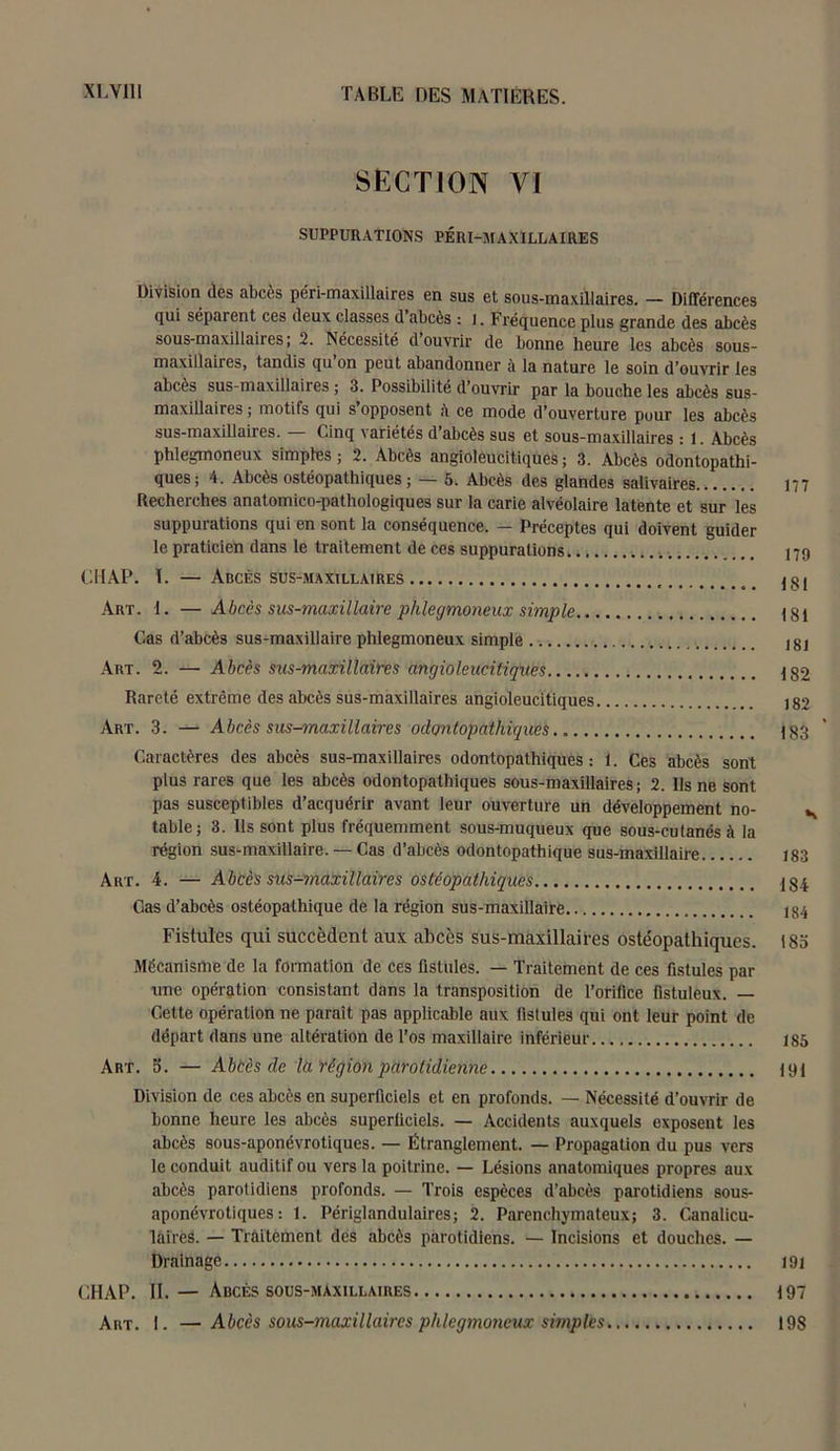 SECTION VI SUPPURATIONS PÉRI-M AXILLAIRES Division (les abcès péri-maxillaires en sus et sous-maxillaires. — Différences qui séparent ces deux classes d abcès : 1. Fréquence plus grande des abcès sous-maxillaires; 2. Nécessité d ouvrir de bonne heure les abcès sous- maxillaires, tandis qu on peut abandonner à la nature le soin d’ouvrir les abcès sus-maxillaires ; 3. Possibilité d ouvrir par la bouche les abcès sus- maxillaires ; motifs qui s’opposent ce mode d’ouverture pour les abcès sus-maxillaires. — Cinq variétés d’abcès sus et sous-maxillaires : 1. Abcès phlegmoneux simples; 2. Abcès angioleucitiques; 3. Abcès odontopathi- ques ; 4. Abcès ostéopathiques ; — 5. Abcès des glandes salivaires 177 Recherches anatomico-pathologiques sur la carie alvéolaire latente et sur les suppurations qui en sont la conséquence. — Préceptes qui doivent guider le praticien dans le traitement de ces suppurations 179 CHAP. T. — Abcès sus-maxillaires 131 Art. 1. —Abccs sus-maxillaire phlegmoneux simple 181 Cas d’abcès sus-maxillaire phlegmoneux simple 181 Art. 2. — Abcès sus-maxillaires angioleucitiques 132 Rareté extrême des abcès sus-maxillaires angioleucitiques 182 Art. 3. — Abcès sus-maxillaires odontopathiques 183 Caractères des abcès sus-maxillaires odontopathiques : 1. Ces abcès sont plus rares que les abcès odontopathiques sous-maxillaires ; 2. Us ne sont pas susceptibles d’acquérir avant leur ouverture un développement no- s table; 3. Ils sont plus fréquemment sous-muqueux que sous-cutanés à la région sus-maxillaire. — Cas d’abcès odontopathique sus-maxillaire 183 Art. 4. — Abcès sus-maxillaires ostéopathiques 134 Cas d’abcès ostéopathique de la région sus-maxillaire 184 Fistules qui succèdent aux abcès sus-maxillaires ostéopathiques. 183 Mécanisme de la formation de ces fistules. — Traitement de ces fistules par une opération consistant dans la transposition de l’orifice fistuleux. — Cette opération ne paraît pas applicable aux fistules qui ont leur point de départ dans une altération de l’os maxillaire inférieur 185 Art. 5. — Abcès de la région parotidienne 191 Division de ces abcès en superficiels et en profonds. — Nécessité d’ouvrir de bonne heure les abcès superficiels. — Accidents auxquels exposent les abcès sous-aponévrotiques. — Étranglement. — Propagation du pus vers le conduit auditif ou vers la poitrine. — Lésions anatomiques propres aux abcès parotidiens profonds. — Trois espèces d’abcès parotidiens sous- aponévrotiques : 1. Périglandulaires; 2. Parenchymateux; 3. Canalicu- lâfrès. — Traitement des abcès parotidiens. — Incisions et douches. — Drainage 191 CHAP. IL— Abcès sous-maxillaires 197