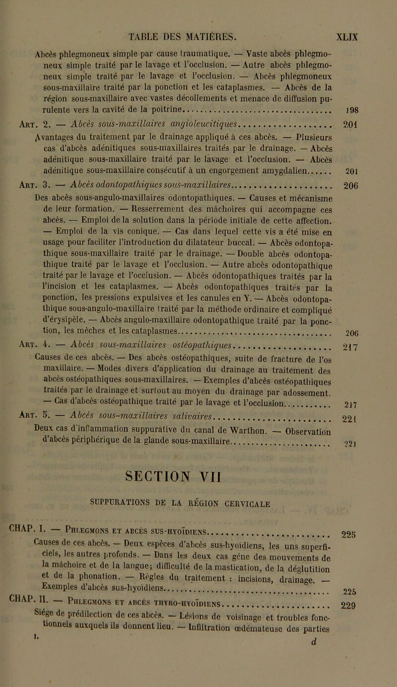 Abcès phlegmoneux simple par cause traumatique. — Vaste abcès phlegmo- neux simple traité par le lavage et l’occlusion. — Autre abcès phlegmo- neux simple traité par le lavage et l’occlusion. — Abcès phlegmoneux sous-maxillaire traité par la ponction et les cataplasmes. — Abcès de la région sous-maxillaire avec vastes décollements et menace de diffusion pu- rulente vers la cavité de la poitrine Art. 2. — Abcès sous-maxillaires angioleucitiques Avantages du traitement par le drainage appliqué à ces abcès. — Plusieurs cas d’abcès adénitiques sous-maxillaires traités par le drainage. — Abcès adénitique sous-maxillaire traité par le lavage et l’occlusion. — Abcès adénitique sous-maxillaire consécutif à un engorgement amygdalien Art. 3. — Abcès odontopatliiques sous-maxillaires Des abcès sous-angulo-maxillaires odontopatliiques. — Causes et mécanisme de leur formation. — Resserrement des mâchoires qui accompagne ces abcès. — Emploi delà solution dans la période initiale de cette affection. — Emploi de la vis conique. — Cas dans lequel cette vis a été mise en usage pour faciliter l’introduction du dilatateur buccal. — Abcès odontopa- thique sous-maxillaire traité par le drainage. — Double abcès odontopa- thique traité par le lavage et l’occlusion. — Autre abcès odonlopathique traité par le lavage et l’occlusion. — Abcès odontopalhiques traités par la l’incision et les cataplasmes. — Abcès odontopatliiques traités par la ponction, les pressions expulsives et les canules en Y. — Abcès odontopa- thique sous-angulo-maxillaire traité par la méthode ordinaire et compliqué d’érysipèle. — Abcès angulo-maxillaire odontopathique traité par la ponc- tion, les mèches et les cataplasmes Art. 4. — Abcès sous-maxillaires ostéopatliiques Causes de ces abcès. — Des abcès ostéopathiques, suite de fracture de l’os maxillaire. — Modes divers d’application du drainage au traitement des abcès ostéopathiques sous-maxillaires. — Exemples d’abcès ostéopatliiques traités par le drainage et surtout au moyen du drainage par adossement. — Cas d’abcès ostéopathique traité par le lavage et l’occlusion Art. 5. — Abcès sous-maxillaires salivaires Deux cas d'inflammation suppurative du canal de Warthon. — Observation d’abcès périphérique de la glande sous-maxillaire SECTION VII SUPPURATIONS DE LA RÉGION CERVICALE CHAP. I. — Phlegmons et abcès sus-hyoïdiens Causes de ces abcès. - Deux espèces d’abcès sus-byoïdiens, les uns superfi- ciels, les autres profonds. — Dans les deux cas gcne des mouvements de la mâchoire et de la langue; difficulté de la mastication, de la déglutition et de la phonation. — Règles du traitement : incisions, drainage. — Exemples d’abcès sus-hyoïdiens CHAP. II. _ Phlegmons et abcès thyro-hyoïdiens Siège de prédilection de ces abcès. - Lésions de voisinage et troubles fonc- tionnels auxquels ils donnent lieu. — Infiltration œdémateuse des parties *■ d 198 201 201 206 206 217 217 221 22l 225 225 229