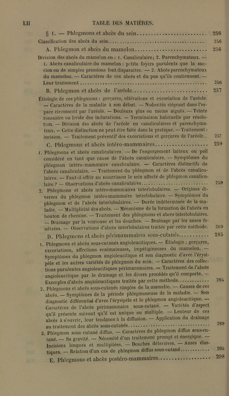 § 1. — Phlegmons et abcès du sein 256 Classification des abcès du sein 256 À. Phlegmon et abcès du mamelon. 256 Division des abcès du mamelon en : I. Canaliculaire; 2. Parenchymateux. — i. Abcès canaliculaire du mamelon: petits foyers purulents que la suc- cion ou de simples pressions font disparaître. — 2. Abcès parenchymateux du mamelon. — Caractères de ces abcès et du pus qu’ils contiennent. — Leur traitement 256 B. Phlegmon et abcès de l’aréole Étiologie de ces phlegmons : gerçures, ultérations et excoriation de l’aréole. — Caractères de la maladie à son début. — Nodosités siégeant dans l’es- pace circonscrit par l’aréole. — Douleurs plus ou moins aiguës.— Teinte roussàtre ou livide des indurations. — Terminaison habituelle par résolu- tion. — Division des abcès de l’aréole en canaliculaires et parenchyma- teux. — Cette distinction ne peut être faite dans la pratique. —Traitement : incision. — Traitement préventif des excoriations et gerçures de l’aréole.. C. Phlegmons et abcès intéro-mammaires 1. Phlegmons et abcès canaliculaires. — De l’engorgement laiteux ou poil considéré en tant que cause de l’abcès canaliculaire. — Symptômes du phlegmon intéro-mammaire canaliculaire. — Caractères distinctifs de l’abcès canaliculaire. — Traitement du phlegmon et de l’abcès canalicu- laires. — Faut-il offrir au nourrisson le sein alfecté de phlegmon canalicu- laire ? — Observations d’abcès canaliculaires 2. Phlegmons et abcès intéro-mammaires interlobulaires. — Origines di- verses du phlegmon intéro-mammaire interlobulaire. — Symptômes du phlegmon et de l’abcès interlobulaires. — Durée indéterminée de la ma- ladie. — Multiplicité des abcès. — Mécanisme de la formation de l’abcès en bouton de chemise. — Traitement des phlegmons et abcès interlobulaires. — Drainage par la ventouse et les douches. — Drainage par les anses fe- nêtrées. — Observations d’abcès interlobulaires traités par cette méthode. D. Phlegmons et abcès périmammaires sous-cutanés 1. Phlegmons et abcès sous-cutanés angioleucitiques. — Étiologie : gerçures, excoriations, affections eczémateuses, impétigineuses du mamelon. — Symptômes du phlegmon angioleucitique et son diagnostic d’avec l’érysi- pèle et les autres variétés de phlegmon du sein. — Caractères des collec- tions purulentes angioleucitiques périmammaires. — Traitement de l’abcès angioleucitique par le drainage et les divers procédés qu’il comporte. - Exemples d’abcès angioleucitiques traités par cette méthode 2. Phlegmons et abcès sous-cutanés simples de la mamelle. — Causes de ces abcès. — Symptômes de la période phlegmoneuse de la maladie. Son diagnostic différentiel d’avec l’érysipèle et le phlegmon angioleucitique. - Caractères de l’abcès périmammaire sous-cutané. — Variétés d aspect qu’il présente suivant qu’il est unique ou mulliple. — Lenteur de ces abcès à s’ouvrir, leur tendance à la diffusion. Application du diainage au traitement des abcès sous-cutanés 3 Phlegmon sous-cutané diffus. - Caractères du phlegmon diffus sous-cu- lané — Sa gravité. — Nécessité d’un traitement prompt et énergique. — Incisions longues et multipliées. - Douches détersives. - Anses élas- tiques. — Relation d’un cas de phlegmon diffus sous-cutané E. Phlegmons et abcès postéro-mammaires 257 257 256 259 269 285 285 289 295 298