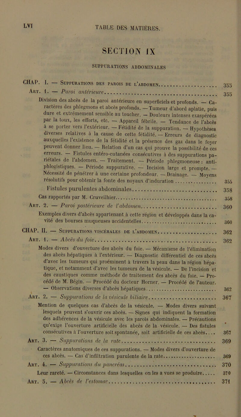 SECTION IX SUPPURATIONS ABDOMINALES CHAP. I. Suppurations des parois de l’abdomen 35g Art. I. — Paroi antérieure Division des abcès de la paroi antérieure en superficiels et profonds. — Ca- îactèies des phlegmons et abcès profonds. —Tumeur d’abord aplatie, puis duie et extrêmement sensible au toucher. — Douleurs intenses exaspérées pai la toux, les elforts, etc. — Appareil fébrile. — Tendance de l’abcès à se porter vers l’extérieur. — Fétidité de la suppuration. - Hypothèses diveises relatives à la cause de cette fétidité. — Erreurs de diagnostic auxquelles 1 existence de la fétidité et la présence des gaz dans le foyer peuvent donner lieu. — Relation d’un cas qui prouve la possibilité de ces erreurs. — Fistules entéro-cutanées consécutives à des suppurations pa- riétales de 1 abdomen. — Traitement. — Période phlegmoneuse : anti- phlogistiques. — Période suppurative. — Incision large et prompte. — Nécessité de pénétrer à une certaine profondeur. — Drainage. — Moyens résolutifs pour obtenir la fonte des noyaux d’induration 355 Fistules purulentes abdominales 358 Cas rapportés par M. Cruveilhier 35g Art. 2. — Paroi postérieure de l’abdomen 300 Exemples divers d’abcès appartenant à cette région et développés dans la ca- vité des bourses muqueuses accidentelles 360 CHAP. II. — Suppurations viscérales de l’abdomen 362 Art. 1. — Abcès du foie 362 Modes divers d’ouverture des abcès du foie. — Mécanisme de l’élimination des abcès hépatiques à l’extérieur. — Diagnostic différentiel de ces abcès d’avec les tumeurs qui proéminent à travers la peau dans la région hépa- tique, et notamment d’avec les tumeurs de la vésicule. — De l’incision et des caustiques comme méthode de traitement des abcès du foie. — Pro- cédé de M. Bégin. — Procédé du docteur Horner. — Procédé de l’auteur. — Observations diverses d’abcès hépatiques 362 » Art. 2. — Suppurations de la vésicule biliaire 367 Mention de quelques cas d’abcès de la vésicule. — Modes divers suivant lesquels peuvent s’ouvrir ces abcès. — Signes qui indiquent la formation des adhérences de la vésicule avec les parois abdominales. — Précautions qu’exige l’ouverture artificielle des abcès de la vésicule. — Des fistules consécutives à l’ouverture soit spontanée, soit artificielle de ces abcès.... 367 Art. 3. — Suppurations de la rate 369 Caractères anatomiques de ces suppurations. — Modes divers d’ouverture de ces abcès. — Cas d’infiltration purulente de la rate 369 Art. 4. — Suppurations du pancréas 370 Leur rareté. — Circonstances dans lesquelles on les a vues se produire 370 Art. 5. — Abcès de l’estomac 371