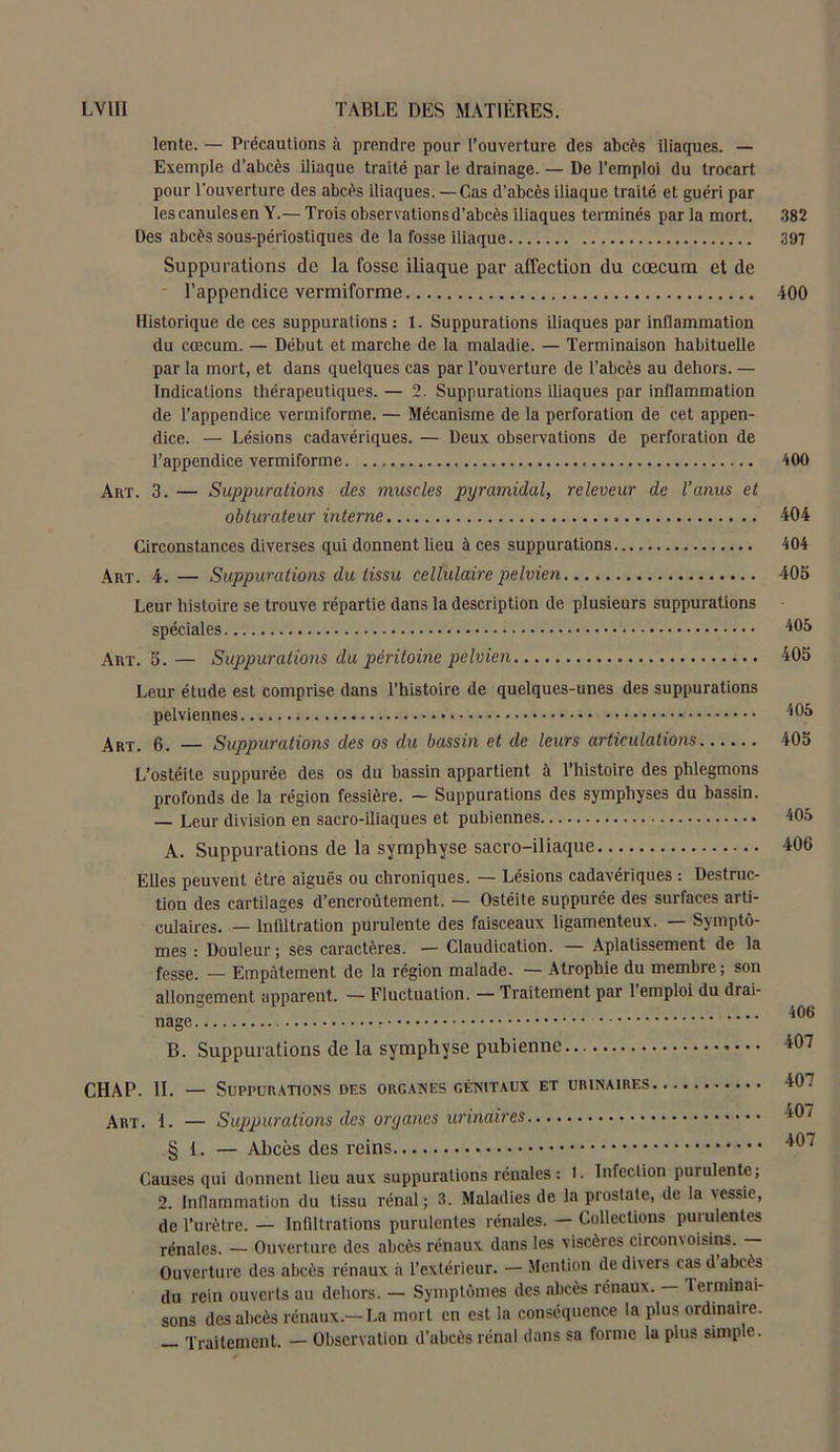 lente. — Précautions à prendre pour l’ouverture des abcès iliaques. — Exemple d’abcès iliaque traité par le drainage. — De l’emploi du trocart pour l’ouverture des abcès iliaques. —Cas d’abcès iliaque traité et guéri par lescanulesen Y.— Trois observations d’abcès iliaques terminés par la mort. 382 Des abcès sous-périostiques de la fosse iliaque 397 Suppurations de la fosse iliaque par affection du cæcum et de l’appendice vermiforme 400 Historique de ces suppurations: 1. Suppurations iliaques par inflammation du cæcum. — Début et marche de la maladie. — Terminaison habituelle par la mort, et dans quelques cas par l’ouverture de l’abcès au dehors. — Indications thérapeutiques. — 2. Suppurations iliaques par inflammation de l’appendice vermiforme. — Mécanisme de la perforation de cet appen- dice. — Lésions cadavériques. — Deux observations de perforation de l’appendice vermiforme. 400 Art. 3. — Suppurations des muscles pyramidal, releveur de l’anus et obturateur interne 404 Circonstances diverses qui donnent lieu à ces suppurations 404 Art. 4. — Suppurations du tissu cellulaire pelvien 405 Leur histoire se trouve répartie dans la description de plusieurs suppurations spéciales 405 Art. 5.— Suppurations du péritoine pelvien 405 Leur étude est comprise dans l’histoire de quelques-unes des suppurations pelviennes Art. 6. — Suppurations des os du bassin et de leurs articulations L’ostéite suppurée des os du bassin appartient à l’histoire des phlegmons profonds de la région fessière. — Suppurations des symphyses du bassin. — Leur division en sacro-iliaques et pubiennes A. Suppurations de la symphyse sacro-iliaque Elles peuvent être aiguës ou chroniques. — Lésions cadavériques : Destruc- tion des cartilages d’encroûtement. — Ostéite suppurée des surfaces arti- culaires. — Infiltration purulente des faisceaux ligamenteux. — Symptô- mes : Douleur; ses caractères. — Claudication. — Aplatissement de la fesse. _ Empâtement de la région malade. — Atrophie du membre; son allongement apparent. — Fluctuation. — Traitement par 1 emploi du drai- nage B. Suppurations de la symphyse pubienne CHAP. II. — Suppurations des organes génitaux et urinaires Art. 1. — Suppurations des oryanes urinaires § 1. — Abcès des reins Causes qui donnent lieu aux suppurations rénales: 1. Infection purulente; 2. Inflammation du tissu rénal; 3. Maladies de la prostate, de la \essie, de l’urètre. — Infiltrations purulentes rénales. — Collections puiulentes rénales. — Ouverture des abcès rénaux dans les viscères circom oignis. — Ouverture des abcès rénaux à l’extérieur. — Mention de divers cas d abcès du rein ouverts au dehors. — Symptômes des abcès rénaux. — Terminai- sons des abcès rénaux.—La mort en est la conséquence la plus ordinaire. Traitement. — Observation d’abcès rénal dans sa forme la plus simple. 405 405 405 406 406 407 407 407 407