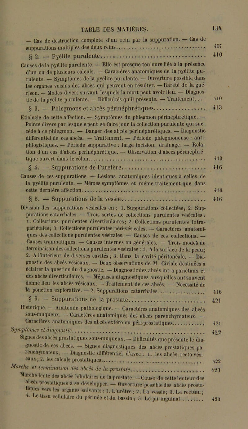 — Cas de destruction complète d’un rein par la suppuration. — Cas de suppurations multiples des deux reins § 2. — Pyélite purulente Causes delà pyélite purulente. — Elle est presque toujours liée à la présence d’un ou de plusieurs calculs. — Caractères anatomiques de la pyélite pu- rulente. — Symptômes de la pyélite purulente.— Ouverture possible dans les organes voisins des abcès qui peuvent en résulter. —Rareté de la gué- rison. — Modes divers suivant lesquels la mort peut avoir lieu. — Diagnos- tic de la pyélite purulente. — Difficultés qu’il présente. — Traitement § 3. — Phlegmons et abcès périnéphrétiques Étiologie de celte affection. — Symptômes du phlegmon périnéphrétique. — Points divers par lesquels peut se faire jour la collection purulente qui suc- cède à ce phlegmon. — Danger des abcès périnéphrétiques. — Diagnostic différentiel de ces abcès. — Traitement. — Période phlegmoneuse : anti- phlogistiques. — Période suppurative : large incision, drainage. — Rela- tion d’un cas d’abcès périnéphrétique. — Observation d’abcès périnéphré- tique ouvert dans le côlon § 4. — Suppurations de l’uretère Causes de ces suppurations. — Lésions anatomiques identiques à celles de la pyélite purulente. — Mêmes symptômes et même traitement que dans cette dernière affection § 3. — Suppurations de la vessie Division des suppurations vésicales en : 1. Suppurations collectées; 2. Sup- purations catarrhales. — Trois sortes de collections purulentes vésicales : 1. Collections purulentes diverticulaires; 2. Collections purulentes intra- pariétales; 3. Collections purulentes péri-vésicales. — Caractères anatomi- ques des collections purulentes vésicales. — Causes de ces collections. — Causes traumatiques. — Causes internes ou générales. — Trois modeS de terminaison des collections purulentes vésicales : 1. A la surface de la peau ; 2. A l’intérieur de diverses cavités; 3. Dans la cavité péritonéale. — Dia- gnostic des abcès vésicaux. — Deux observations de M. Civiale destinées à éclairer la question du diagnostic. — Diagnostic des abcès intra-pariétaux et des abcès diverticulaires. — Méprises diagnostiques auxquelles ont souvent donné lieu les abcès vésicaux. — Traitement de ces abcès. — Nécessité de la ponction explorative. — 2. Suppurations catarrhales § 6. — Suppurations de la proslate Historique. Anatomie pathologique. — Caractères anatomiques des abcès sous-muqueux. — Caractères anatomiques des abcès parenchymateux. — Caractères anatomiques des abcès extéro ou péri-prostatiques Symptômes et diagnostic Signes des abcès prostatiques sous-muqueux. — Difficultés que présente le dia- gnostic de ces abcès. — Signes diagnostiques des abcès prostaliques pa- renchymateux. — Diagnostic différentiel d’avec: 1. les abcès recto-vési- caux ; 2. les calculs'prostatiques Marche et terminaison des abcès de la prostate Marche lente des abcès lobulaires de la prostate. — Cause de cette lenteur des o 'C ■» prostatiques à se développer. — Ouverture possible des abcès prosta- tqucs veis les organes suivants: 1. L’urètre; 2. La vessie; 3. Le rectum; <• Le tissu cellulaire du périnée etdu bassin; 5. Le pli inguinal 107 410 110 413 413 416 416 416 416 421 421 422 422 423 423