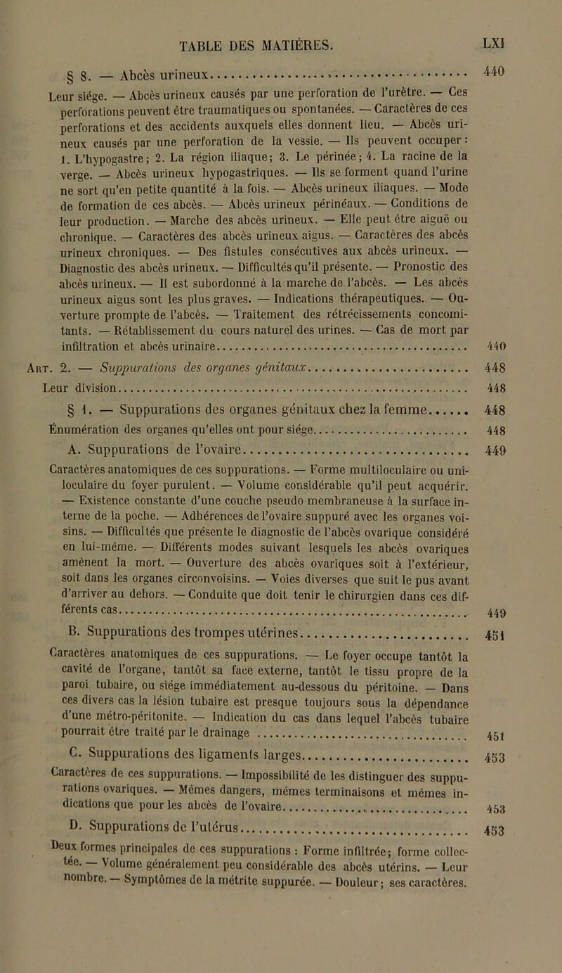 § 8. — Abcès urineux 4W Leur siège. — Abcès urineux causés par une perforation de l’urètre. — Ces perforations peuvent être traumatiques ou spontanées. — Caractères de ces perforations et des accidents auxquels elles donnent lieu. — Abcès uri- neux causés par une perforation de la vessie. — Ils peuvent occuper : 1. L’hypogastre; 2. La région iliaque; 3. Le périnée; 4. La racine de la verge. Abcès urineux hypogastriques. — Ils se forment quand l’urine ne sort qu’en petite quantité à la fois. — Abcès urineux iliaques. — Mode de formation de ces abcès. — Abcès urineux périnéaux. — Conditions de leur production. — Marche des abcès urineux. — Elle peut être aiguë ou chronique. — Caractères des abcès urineux aigus. — Caractères des abcès urineux chroniques. — Des fistules consécutives aux abcès urineux. — Diagnostic des abcès urineux. — Difficultés qu’il présente. — Pronostic des abcès urineux. — II est subordonné à la marche de l’abcès. — Les abcès urineux aigus sont les plus graves. — Indications thérapeutiques. — Ou- verture prompte de l’abcès. — Traitement des rétrécissements concomi- tants. — Rétablissement du cours naturel des urines. — Cas de mort par infiltration et abcès urinaire 440 Art. 2. — Suppurations des organes génitaux 448 Leur division 448 § I. — Suppurations des organes génitaux chez la femme Énumération des organes qu’elles ont pour siège A. Suppurations de l’ovaire Caractères anatomiques de ces suppurations. — Forme multiloculaire ou uni- loculaire du foyer purulent. — Volume considérable qu’il peut acquérir. — Existence constante d’une couche pseudo membraneuse à la surface in- terne de la poche. — Adhérences de l’ovaire suppuré avec les organes voi- sins. — Difficultés que présente le diagnostic de l’abcès ovarique considéré en lui-même. — Différents modes suivant lesquels les abcès ovariques amènent la mort. — Ouverture des abcès ovariques soit à l’extérieur, soit dans les organes circonvoisins. — Voies diverses que suit le pus avant d’arriver au dehors. — Conduite que doit tenir le chirurgien dans ces dif- férents cas B. Suppurations des trompes utérines Caractères anatomiques de ces suppurations. — Le foyer occupe tantôt la cavité de l’organe, tantôt sa face externe, tantôt le tissu propre de la paroi tubaire, ou siège immédiatement au-dessous du péritoine. — Dans ces divers cas la lésion tubaire est presque toujours sous la dépendance d’une métro-péritonite. — Indication du cas dans lequel l’abcès tubaire pourrait être traité par le drainage C. Suppurations des ligamenls larges Caractères de ces suppurations. — Impossibilité de les distinguer des suppu- rations ovariques. — Mêmes dangers, mêmes terminaisons et mêmes in- dications que pour les abcès de l’ovaire D. Suppurations de Tulérus Deux formes principales de ces suppurations : Forme infiltrée; forme collec- tée. — Volume généralement peu considérable des abcès utérins. — Leur nombre. — Symptômes de la métrite suppurée. — Douleur; ses caractères. 448 448 449 449 451 451 453 453 453