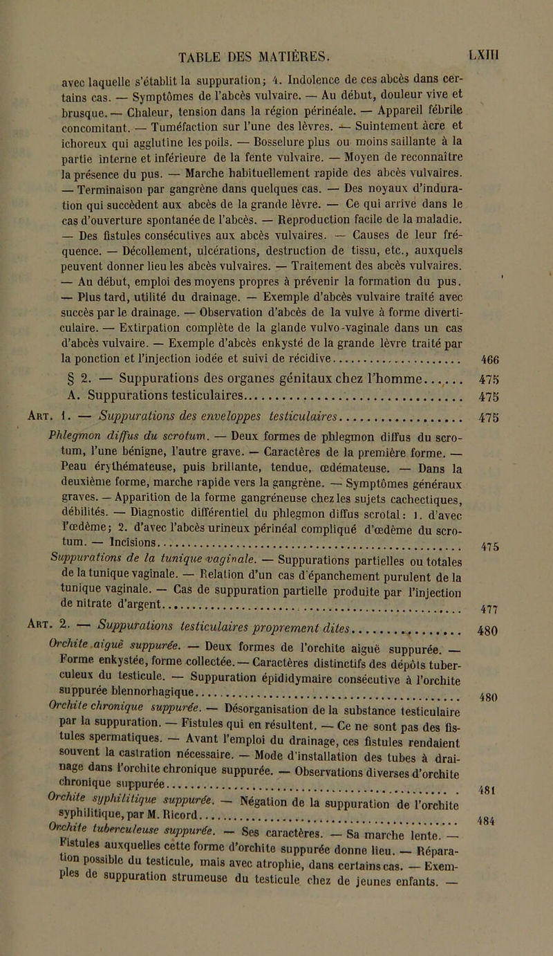 avec laquelle s’établit la suppuration; 4. Indolence de ces abcès dans cer- tains cas. — Symptômes de l’abcès vulvaire. — Au début, douleur vive et brusque. — Chaleur, tension dans la région périnéale. — Appareil fébrile concomitant. — Tuméfaction sur l’une des lèvres. — Suintement âcre et ichoreux qui agglutine les poils. — Bosselure plus ou moins saillante à la partie interne et inférieure de la fente vulvaire. — Moyen de reconnaître la présence du pus. — Marche habituellement rapide des abcès vulvaires. — Terminaison par gangrène dans quelques cas. — Des noyaux d’indura- tion qui succèdent aux abcès de la grande lèvre. — Ce qui arrive dans le cas d’ouverture spontanée de l’abcès. — Reproduction facile de la maladie. — Des fistules consécutives aux abcès vulvaires. — Causes de leur fré- quence. — Décollement, ulcérations, destruction de tissu, etc., auxquels peuvent donner lieu les abcès vulvaires. — Traitement des abcès vulvaires. — Au début, emploi des moyens propres cà prévenir la formation du pus. — Plus tard, utilité du drainage. — Exemple d’abcès vulvaire traité avec succès par le drainage. — Observation d’abcès de la vulve à forme diverti- culaire. — Extirpation complète de la glande vulvo-vaginale dans un cas d’abcès vulvaire. — Exemple d’abcès enkysté de la grande lèvre traité par la ponction et l’injection iodée et suivi de récidive § 2. — Suppurations des organes génitaux chez l’homme A. Suppurations testiculaires Art. 1. — Suppurations des enveloppes testiculaires Phlegmon diffus du scrotum. — Deux formes de phlegmon diifus du scro- tum, l’une bénigne, l’autre grave. — Caractères de la première forme. — Peau érythémateuse, puis brillante, tendue, œdémateuse. — Dans la deuxième forme, marche rapide vers la gangrène. — Symptômes généraux graves. — Apparition de la forme gangréneuse chez les sujets cachectiques, débilités. — Diagnostic différentiel du phlegmon diffus scrotal: l. d’avec l’œdème; 2. d’avec l’abcès urineux périnéal compliqué d’œdème du scro- tum. — Incisions Suppurations de la tunique vaginale. — Suppurations partielles ou totales de la tunique vaginale. — Relation d’un cas d'épanchement purulent delà tunique vaginale. — Cas de suppuration partielle produite par l’injection de nitrate d’argent Art. 2. — Suppurations testiculaires proprement dites Orchite aiguë suppurée. — Deux formes de l’orchite aiguë suppurée. — Forme enkystée, forme collectée. — Caractères distinctifs des dépôts tuber- culeux du testicule. — Suppuration épididymaire consécutive à l’orchite suppurée blennorhagique Orchite chronique suppurée. - Désorganisation de la substance testiculaire par la suppuration. — Fistules qui en résultent. — Ce ne sont pas des fis- tules spermatiques. — Avant l’emploi du drainage, ces fistules rendaient souvent la castration nécessaire. - Mode d’installation des tubes à drai- nage dans l’orchite chronique suppurée. - Observations diverses d’orchite chronique suppurée Orchite syphilitique suppurée. - Négation de la suppuration de l’orchite syphditique, par M. Ricord Orchite tuberculeuse suppurée. - Ses caractères. - Sa mardiè lente.- ristules auxquelles cette forme d’orchite suppurée donne lieu. - Répara- tion possible du testicule, mais avec atrophie, dans certains cas. - Exem- ples de suppuration strumeuse du testicule chez de jeunes enfants. — 466 475 475 475 475 477 480 480 481 484