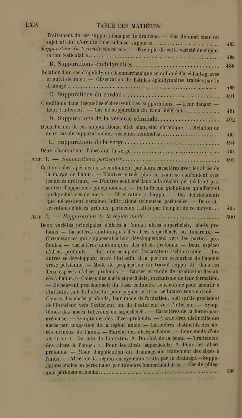 Traitement de ces suppurations par le drainage. — Cas de mort chez un sujet atteint d’orchite tuberculeuse suppurée 485 Suppuration du testicule cancéreux. — Exemple de cette variété de suppu- ration testiculaire 4gg B. Suppurations épi did y maires 48g Relationd’un cas d’épididymiteblennorrhagique compliqué d'accidents graves et suivi de mort. — Observation de fistules épididymaires traitées par le drainage 489 C. Suppurations du cordon 494 Conditions dans lesquelles s’observent ces suppurations. — Leur danger. Leur traitement. — Cas de suppuration du canal déférent 491 D. Suppurations de la vésicule séminale 492 Deux formes de ces suppurations: état aigu, état chronique. — Relation de deux cas de suppuration des vésicules séminales 492 E. Suppurations de la verge 494 Deux observations d’abcès de la verge 494 Art. 3. — Suppurations périnéales 495 Certains abcès périnéaux se confondent par leurs caractères avec les abcès de la marge de l'anus. — D’autres situés plus en avant se confondent avec les abcès urélraux. — D’autres sont spéciaux à la région périnéale et pré- sentent l’apparence phlegmoneuse. — De la forme globuleuse qu'affectent. quelquefois ces derniers. — Observation à l’appui. — Des débridements que nécessitent certaines infiltrations urineuses périnéales. — Deux ob- servations d’abcès urineux périnéaux traités par l’emploi de ce moyen... 495 Art. 2. — Suppurations de la région anale 500 Deux variétés principales d’abcès à l’anus : abcès superficiels, abcès pro- fonds. — Caractères anatomiques des abcès superficiels ou tubéreux. — Circonstances qui s’opposent à leur développement vers les parties pro- fondes. — Caractères anatomiques des abcès profonds. — Deux espèces d’abcès profonds. — Les uns occupant l’excavation ischio-rectale. — Les autres se développant entre 1 intestin et la portion recourbée de l’aponé- vrose pelvienne. — Mode de propagation du travail suppuratif dans ces deux espèces d’abcès profonds. — Causes et mode de production des ab- cès à l’anus. —Causes des abcès superficiels, mécanisme de leur formation. — Ils peuvent procéder soit du tissu cellulaire sous-cutané pour aboutir à l’intestin, soit de l’intestin pour gagner le tissu cellulaire sous-cutané. — Causes des abcès profonds, leur mode de formation, soit qu’ils procèdent de l’intérieur vers l’extérieur ou de l’extérieur vers l’intérieur. — Symp- tômes des abcès tubéreux ou superficiels. — Caractères de la forme gan- gréneuse. — Symptômes des abcès profonds. — Caractères distinctifs des abcès par congestion de la région anale. — Caractères distinctifs des ab- cès urineux de l’anus. — Marche des abcès à l’anus. —Leur mode d’ou- verture : l. Du côté de l’intestin ; 2. Du côté de la peau. — Traitement des abcès à l’anus: 1. Pour les abcès superficiels; 2. Pour les abcès profonds. — Mode d’application du drainage au traitement des abcès à l’anus. — Abcès de la région coccygienne traité par le drainage.—Suppu- rations anales ou péri-anales par tumeurs hémorrhoïdaires. — Cas de phleg- mon péri-hémorrhoidal