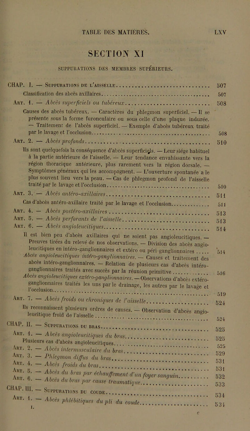 SECTION XI SUPPURATIONS DES MEMBRES SUPÉRIEURS. CHAP. I. — Suppurations de l'aisselle Classification des abcès axillaires Art. 1. — Abcès superficiels ou tubéreux Causes des abcès tubéreux. — Caractères du phlegmon superficiel. — Il se présente sous la forme furonculaire ou sous celle d’une plaque indurée. — Traitement de l’abcès superficiel. — Exemple d’abcès tubéreux traité par le lavage et l’occlusion Art. 2. — Abcès profonds Ils sont quelquefois la conséquence d’abcès superficies. — Leur siège habituel à la partie antérieure de l’aisselle. — Leur tendance envahissante vers la région thoracique antérieure, plus rarement vers la région dorsale. — Symptômes généraux qui les accompagnent. — L’ouverture spontanée a le plus souvent lieu vers la peau. — Cas de phlegmon profond de l’aisselle traité par le lavage et l’occlusion Art. 3. — Abcès antéro-axillaires Cas d’abcès antéro-axillaire traité par le lavage et l’occlusion, Art. 4. — Abcès postéro-cixillaires Art. 5. — Abcès perforants de Vaisselle Art. 6. — Abcès angioleuciliques 11 est bien peu d’abcès axillaires qui ne soient pas angioleucitiques. — Preuves tirées du relevé de nos observations. - Division des abcès angio- leucitiques en intéro-ganglionnaires et extéro ou péri-ganglionnaires Abcès angioleucitiques intéro-ganglionnaires. — Causes et traitement des abcès intéro-ganglionnaires. - Relation de plusieurs cas d’abcès intéro- ganglionnaires traités avec succès par la réunion primitive ...... Àbces angioleucitiques cxtéro-gang liminaires.— Observations d’abcès extéro- ganghonnaircs traités les uns par le drainage, les autres par le lavage et 1 occlusion Art. 7. — Abcès froids ou chroniques de l'aisselle Ils reconnaissent leucitique froid plusieurs ordres de causes. — Observation d’abces angio- de l’aisselle CHAP. IL — Suppurations du bras Art. 1. Abcès angioleucitiques du bras Plusieurs cas d’abcès angioleucitiques Art. 2. — Abcès intermusculaire du bras Art. 3. — Phlegmon diffus du bras Art. 4. — Abcès froids du bras Art. 3. _ Abcès du bras par échauffement d’un 6. Abcès du bras par cause traumatique. CHAP. IR. _ Suppurations du coude Art. I. — Abcès phlcbiliques du pli du coude. i. foyer sanguin 307 507 308 508 310 510 311 511 313 313 514 5H 51G 519 324 524 525 525 525 529 531 531 532 533 534 531 e