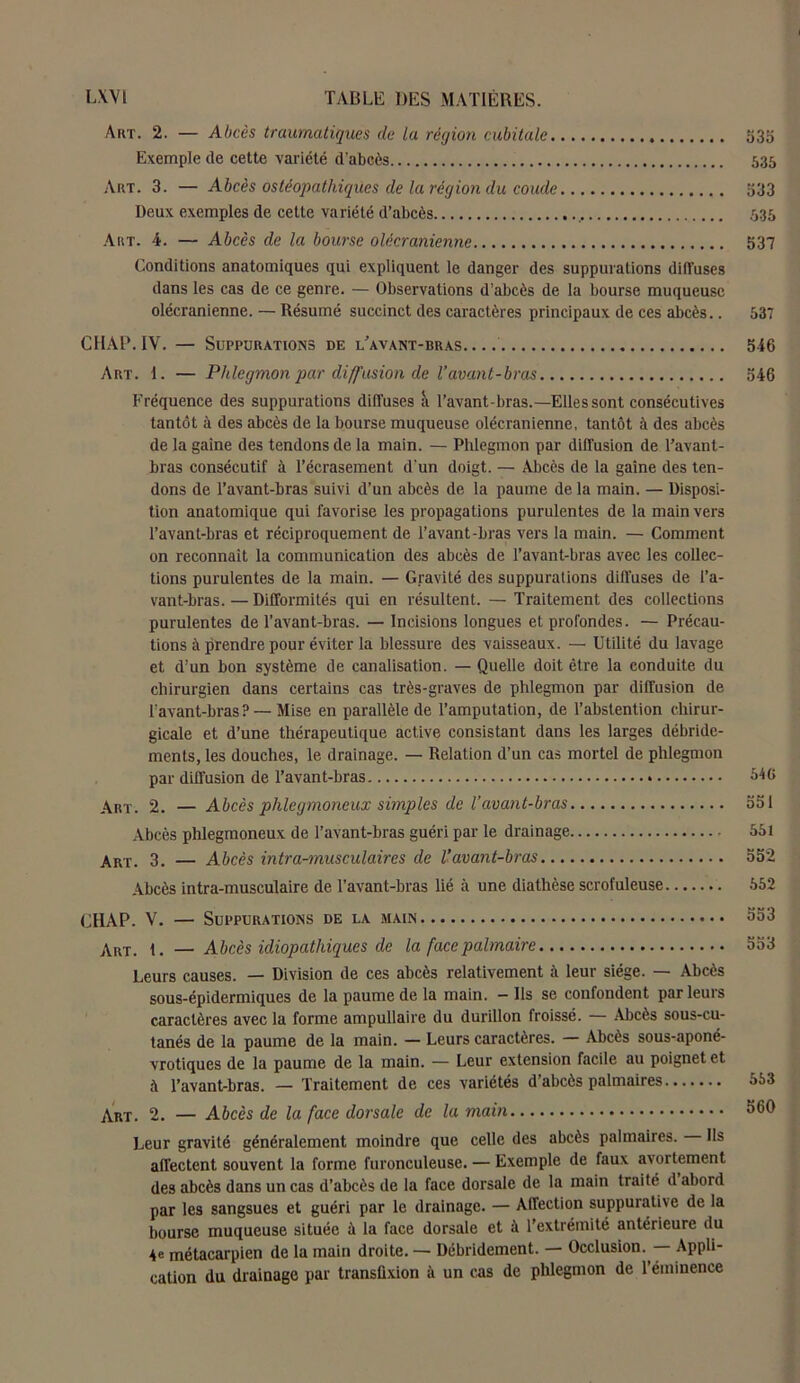 Art. 2. — Abcès traumatiques de La région cubitale 533 Exemple de cette variété d’abcès 535 Art. 3. — Abcès ostéopathiques de la région du coude 533 Deux exemples de cette variété d’abcès 535 Art. 4. — Abcès de la bourse olécranienne 537 Conditions anatomiques qui expliquent le danger des suppurations diffuses dans les cas de ce genre. — Observations d’abcès de la bourse muqueuse olécranienne. — Résumé succinct des caractères principaux de ces abcès.. 537 CHAP. IV. — Suppurations de l’avant-bras 546 Art. 1. — Phlegmon par diffusion de l’avant-bras 546 Fréquence des suppurations diffuses à l’avant-bras.—Ellessont consécutives tantôt à des abcès de la bourse muqueuse olécranienne, tantôt à des abcès de la gaine des tendons de la main. — Phlegmon par diffusion de l’avant- bras consécutif à l’écrasement d'un doigt. — Abcès de la gaine des ten- dons de l’avant-bras suivi d’un abcès de la paume de la main. — Disposi- tion anatomique qui favorise les propagations purulentes de la main vers l’avant-bras et réciproquement de l’avant-bras vers la main. — Comment on reconnaît la communication des abcès de l’avant-bras avec les collec- tions purulentes de la main. — Gravité des suppurations diffuses de l’a- vant-bras. — Difformités qui en résultent. — Traitement des collections purulentes de l’avant-bras. — Incisions longues et profondes. — Précau- tions à prendre pour éviter la blessure des vaisseaux. — Utilité du lavage et d’un bon système de canalisation. — Quelle doit être la conduite du chirurgien dans certains cas très-graves de phlegmon par diffusion de l’avant-bras? — Mise en parallèle de l’amputation, de l’abstention chirur- gicale et d’une thérapeutique active consistant dans les larges débride- ments, les douches, le drainage. — Relation d’un cas mortel de phlegmon par diffusion de l’avant-bras » 546 Art. 2. — Abcès plilegmoneux simples de l’avant-bras 551 Abcès plilegmoneux de l’avant-bras guéri par le drainage 551 Art. 3. — Abcès intra-musculaires de Vavant-bras 552 Abcès intra-musculaire de l’avant-bras lié à une diathèse scrofuleuse 552 CHAP. V. — Suppurations de la main 553 Art. i. — Abcès idiopathiques de la face palmaire 553 Leurs causes. — Division de ces abcès relativement à leur siège. — Abcès sous-épidermiques de la paume de la main. - Ils se confondent parleurs caractères avec la forme ampullaire du durillon froissé. — Abcès sous-cu- tanés de la paume de la main. — Leurs caractères. — Abcès sous-aponé- vrotiques de la paume de la main. — Leur extension facile au poignet et à l’avant-bras. — Traitement de ces variétés d’abcès palmaires Art. 2. — Abcès de la face dorsale de la main Leur gravité généralement moindre que celle des abcès palmaires. Ils affectent souvent la forme furonculeuse. — Exemple de faux avortement des abcès dans un cas d’abcès de la face dorsale de la main traité d abord par les sangsues et guéri par le drainage. — Affection suppurati\e de la bourse muqueuse située à la face dorsale et à l’extrémité antérieure du 4e métacarpien de la main droite. — Débridement. — Occlusion. Appli- cation du drainage par transüxion à un cas de phlegmon de l’éminence