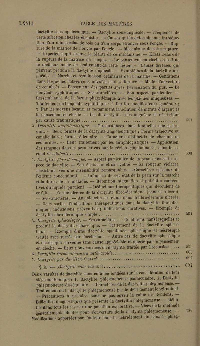 dactylite sous-épidermique. — Dactylite sous-unguéale. — Fréquence de cette affection chez les ébénistes. — Causes qui la déterminent : introduc- tion d’un mince éclat de bois ou d’un corps étranger sous l’ongle. — Rup- ture de la matrice de l’ongle par l’ongle. — Mécanisme de cette rupture. — Expérience qui prouve la réalité de ce mécanisme. — Effets locaux de la rupture de la matrice de l’ongle. — Le pansement en cloche constitue le meilleur mode de traitement de cette lésion. — Causes diverses qui peuvent produire la dactylite unguéale. — Symptômes de la dactylite un- guéale. — Marche et terminaison ordinaires de la maladie. — Conditions dans lesquelles l’abcès sous-unguéal peut se former. — Mode d’ouverture de cet abcès. — Pansement des parties après l’évacuation du pus. — De l’onglade syphilitique. — Ses caractères. — Son aspect particulier. — Ressemblance de la forme phagédénique avec les plaques muqueuses. — Traitement de l’onglade syphilitique : 1. Par les modiücateurs généraux ; 2. Par les moyens locaux, et notamment la solution de nitrate d’argent et le pansement en cloche. — Cas de dactylite sous-unguéale et nécrosique par cause traumatique а. Dactylite angioleucitique. — Circonstances dans lesquelles elle se pro- duit. — Deux formes de la dactylite angioleucitique : Forme trajective ou canaliculaire ; forme réticulaire. — Caractères distinctifs de chacune de ces formes. -- Leur traitement par les antiphlogistiques. — Application des sangsues dans le premier cas sur la région ganglionnaire, dans le se- cond locodolenti Dactylite fibro-dermique. — Aspect particulier de la peau dans cette es- pèce de dactylite. — Son épaisseur et sa rigidité. — Sa rougeur violacée coexistant avec une insensibilité remarquable. — Caractères spéciaux de l’œdème concomitant. — Influence de cet état de la peau sur la marche et la durée de la maladie. — Rétention, stagnation et putridité consécu- tives du liquide purulent. — Déductions thérapeutiques qui découlent de ce fait. — Forme ulcérée delà dactylite fibro-dermique (panaris ulcéré). — Ses caractères. — Angioleucite en retour dans la fibro-dermite ulcérée. — Deux sortes d’indications thérapeutiques dans la dactylite fibro-der- mique : indications préventives; indications curatives. — Exemple de dactylite fibro-dermique simple ô. Dactylite sphacélique. — Ses caractères. — Conditions dans lesquelles se produit la dactylite sphacélique. — Traitement de la dactylite sphacé- lique. — Exemple d’une dactylite spontanée sphacélique et nécrosique traitée avec succès par l’occlusion. — Autre cas de dactylite sphacélique et nécrosique survenue sans cause appréciable et guérie par le pansement en cloche. — Deux nouveaux cas de dactylite traitée par l’occlusion б. Dactylite furonculev.se ou anthraedide 7. Dactylite par durillon froissé § 2. — Dactylite sous-cutanée * Deux variétés de dactylite sous-cutanée fondées sur la considération de leur siège anatomique : 1. Dactylite phlegmoneuse panniculaire; 2. Dactylite phlegmoneuse disséquante. — Caractères de la dactylite phlegmoneuse. Traitement de la dactylite phlegmoneuse par le débridement longitudinal. — Précautions à prendre pour ne pas ouvrir la gaine des tendons. Difficultés diagnostiques que présente la dactylite phlegmoneuse. Débu- ter dans tous les cas par une ponction explorative. — Vices de la méthode généralement adoptée pour l’ouverture de la dactylite phlegmoneuse Modifications apportées par l’auteur dans le débridement du panaris phleg- 587 593 59 4 599 G03 GOi 60 i (>9-4