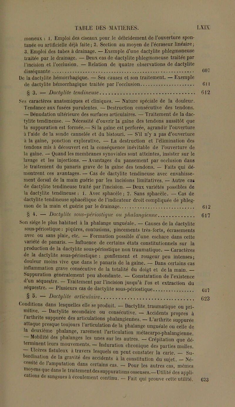 moneux : 1. Emploi des ciseaux pour le débridement de l’ouverture spon- tanée ou artificielle déjà faite; 2. Section au moyen de l’écraseur linéaire; 3. Emploi des tubes à drainage. — Exemple d’une dactylite phlegmoneuse traitée par le drainage. — Deux cas de dactylite phlegmoneuse traitée par l’incision et l’occlusion. — Relation de quatre observations de dactylite disséquante 607 De la dactylite hémorrhagique. — Ses causes et son traitement. — Exemple de dactylite hémorrhagique traitée par l’occlusion 611 § 3. — Dactylite tendineuse 612 Ses caractères anatomiques et cliniques. — Nature spéciale de la douleur. Tendance aux fusées purulentes. — Destruction consécutive des tendons. — Dénudation ultérieure des surfaces articulaires. — Traitement de la dac- tylite tendineuse. — Nécessité d’ouvrir la gaine des tendons aussitôt que la suppuration est formée.— Si la gaine est perforée, agrandir l’ouverture à l’aide de la sonde cannelée et du bistouri. — S’il n’y a pas d’ouverture à la gaine, ponction explorative. — La destruction et l’élimination des tendons mis à découvert est la conséquence inévitable de l’ouverture de la gaine. — Quand les membranes synoviales sont atteintes, insister sur le lavage et les injections. — Avantages du pansement par occlusion dans le traitement du panaris grave de la gaine des tendons. — Faits qui dé- montrent ces avantages. — Cas de dactylite tendineuse avec envahisse- ment dorsal de la main guérie par les incisions limitatives. — Autre cas de dactylite tendineuse traité par l’incision. — Deux variétés possibles de la dactylite tendineuse: 1. Avec spliacèle ; 2. Sans sphacèle. — Cas de dactylite tendineuse sphacélique de l’indicateur droit compliquée de phleg- mon de la main et guérie par le drainage. 612 § 4. — Dactylite sous-périostique ou phalanyienne 617 Son siège le plus habituel à la phalange unguéale. — Causes de la dactylite sous-périostique: piqûres, contusions, pincements très-forts, écrasements avec ou sans plaie, etc. — Formation possible d’une eschare dans cette variété de panaris. — influence de certains états constitutionnels sur la production de la dactylite sous-périostique non traumatique. — Caractères de la dactylite sous-périostique : gonflement et rougeur peu intenses; douleur moins vive que dans le panaris de la gaine. — Dans certains cas inflammation grave consécutive de la totalité du doigt et de la main. — Suppuration généralement peu abondante. — Constatation de l’existence d’un séquestre. — Traitement par l’incision jusqu’à l’os et extraction du séquestre. — Plusieurs cas de dactylite sous-périostique § 6. — Dactylite articulaire Conditions dans lesquelles elle se produit. — Dactylite traumatique ou pri- mitive. — Dactylite secondaire ou consécutive. — Accidents propres à l’arthrite suppurée des articulations phalangiennes. — L’arthrite suppurée attaque presque toujours l’articulation de la phalange unguéale ou celle de la deuxième phalange, rarement l’articulation métacarpo-phalangienne. — Mobilité des phalanges les unes sur les autres. — Crépitation que dé- terminent leurs mouvements. - Induration chronique des parties molles. Ulcères flstuleux à travers lesquels on peut constater la carie. — Su- bordination de la gravité des accidents à la constitution du sujet. - Né- e.sité de 1 amputation dans certains cas. — Pour les autres cas, mêmes o>ens que dans le traiternentdessuppurations osseuses.—Utilité des appli- ions de sangsues a écoulement continu. — Fait qui prouve celte utilité. 623