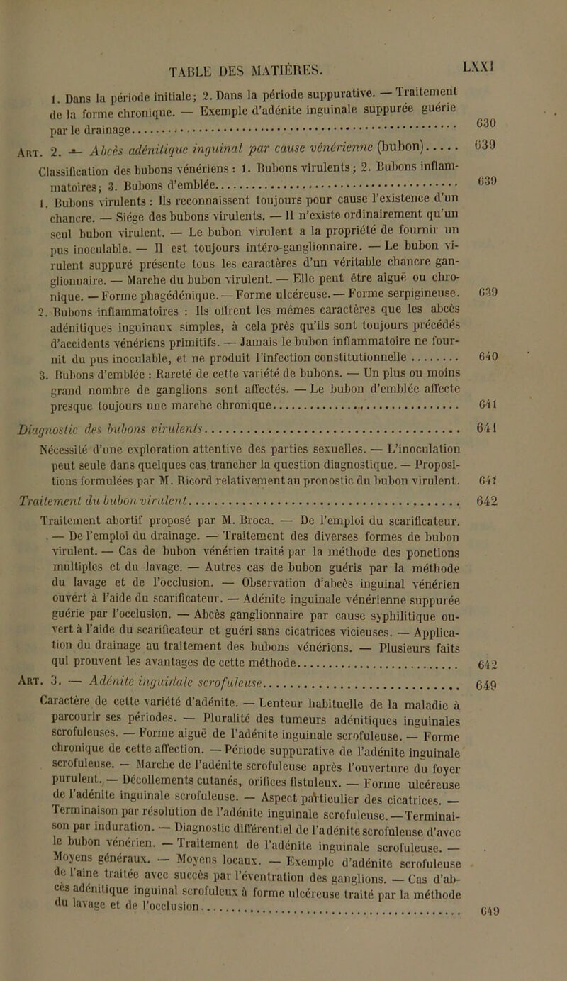 1. Dans la période initiale; 2. Dans la période suppurative. - Traitement de la forme chronique. — Exemple d’adénite inguinale suppurée guérie parle drainage Ain-. 2. Abccs adénitique inguinal par cause vénérienne (bulion) Classification des bubons vénériens : 1. Bubons virulents ; 2. Bubons inflam- matoires; 3. Bubons d’emblée l Dubons virulents : Ils reconnaissent toujours pour cause l’existence d’un chancre. — Siège des bubons virulents. — il n’existe ordinairement qu’un seul bubon virulent. — Le bubon virulent a la propriété de fournir un pus inoculable. — Il est toujours intéro-ganglionnaire. — Le bubon vi- rulent suppuré présente tous les caractères d’un véritable chancre gan- glionnaire. — Marche du bubon virulent. — Elle peut être aiguë ou chro- nique. — Forme phagédénique. — Forme ulcéreuse. — Forme serpigineuse. 639 2. Bubons inflammatoires : Ils dirent les mêmes caractères que les abcès adénitiques inguinaux simples, à cela près qu’ils sont toujours précédés d’accidents vénériens primitifs. — Jamais le bubon inflammatoire ne four- nit du pus inoculable, et ne produit l’infection constitutionnelle 640 3. Bubons d’emblée : Rareté de cette variété de bubons. — Un plus ou moins grand nombre de ganglions sont affectés. — Le bubon d’emblée affecte presque toujours une marche chronique r 641 Diagnostic des bubons virulents 641 Nécessité d’une exploration attentive des parties sexuelles. — L’inoculation peut seule dans quelques cas.trancher la question diagnostique. — Proposi- tions formulées par M. Ricord relativement au pronostic du bubon virulent. 641 Traitement du bubon virulent 642 Traitement abortif proposé par M. Broca. — De l’emploi du scarificateur. — De l’emploi du drainage. — Traitement des diverses formes de bubon virulent. — Cas de bubon vénérien traité par la méthode des ponctions multiples et du lavage. — Autres cas de bubon guéris par la méthode du lavage et de l’occlusion. — Observation d’abcès inguinal vénérien ouvert à l’aide du scarificateur. — Adénite inguinale vénérienne suppurée guérie par l’occlusion. — Abcès ganglionnaire par cause syphilitique ou- vert à l’aide du scarificateur et guéri sans cicatrices vicieuses. — Applica- tion du drainage au traitement des bubons vénériens. — Plusieurs faits qui prouvent les avantages de cette méthode 642 Art. 3. — Adénite ingubtale scrofuleuse 649 Caractère de cette, variété d’adénite. — Lenteur habituelle de la maladie à parcourir ses périodes. — Pluralité des tumeurs adénitiques inguinales scrofuleuses. — Forme aiguë de l’adénite inguinale scrofuleuse. — Forme chronique de cette affection. — Période suppurative de l’adénite inguinale scrofuleuse. — Marche de l’adénite scrofuleuse après l’ouverture du foyer purulent. — Décollements cutanés, orifices fistuleux. — Forme ulcéreuse de l’adénite inguinale scrofuleuse. - Aspect paVticulier des cicatrices. - Terminaison par résolution de l’adénite inguinale scrofuleuse. — Terminai- son par induration. - Diagnostic différentiel de l’adénite scrofuleuse d’avec le bubon vénérien. - Traitement de l’adénite inguinale scrofuleuse. - Moyens généraux. — Moyens locaux. — Exemple d’adénite scrofuleuse de l’aine traitée avec succès par l’éventration des ganglions. - Cas d’ab- c< s adénitique inguinal scrofuleux à forme ulcéreuse traité par la méthode du lavage et de l’occlusion