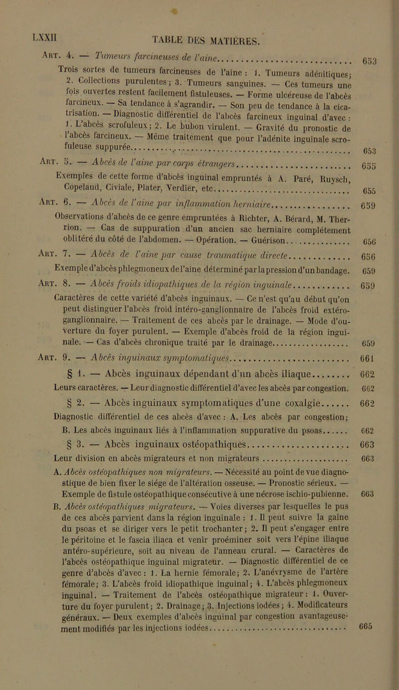 A ut. 4. — Tumeurs farcineuses de l’aine Trois sortes de tumeurs farcineuses de l’aine : 1. Tumeurs adénitiques; .2. Collections purulentes; 3. Tumeurs sanguines. — Ces tumeurs une lois ouvertes restent facilement fistuleuses. — Forme ulcéreuse de l’abcès faicineux. Sa tendance à s’agrandir. — Son peu de tendance à la cica- tiisation. Diagnostic différentiel de l’abcès farcineux inguinal d’avec: U L’abcès scrofuleux; 2. Le bubon virulent. — Gravité du pronostic de 1 abcès farcineux. Même traitement que pour l’adénite inguinale scro- fuleuse suppurée ' Art. 5. — Abcès de Vaine par corps étrangers Exemples de cette forme d’abcès inguinal empruntés à A. Paré, Ruysch, Copelaud, Civiale, Plater, Verdier, etc Art. 6. — Abcès de l’aine par inflammation herniaire Observations d’abcès de ce genre empruntées à Iîichter, A. Bérard, M. Thér- rien. — Cas de suppuration d’un ancien sac herniaire complètement oblitéré du côté de l’abdomen. — Opération. — Guérison.. Art. 7. — Abcès de l’aine par cause traumatique directe Exemple d’abcès phlegmoneux de Taine déterminé par lapression d’un bandage. Art. 8. — Abcès froids idiopathiques de la région inguinale Caractères de cette variété d’abcès inguinaux. — Ce n’est qu’au début qu’on peut distinguer l’abcès froid intéro-ganglionnaire de l’abcès froid extéro- ganglionnaire. — Traitement de ces abcès par le drainage. — Mode d’ou- verture du foyer purulent. — Exemple d’abcès froid de la région ingui- nale. — Cas d’abcès chronique traité par le drainage Art. 9. — Abcès inguinaux symptomatiques. § 1. — Abcès inguinaux dépendant d’un abcès iliaque Leurs caractères. — Leur diagnostic différentiel d’avec les abcès par congestion. § 2. — Abcès inguinaux symptomatiques d'une coxalgie Diagnostic différentiel de ces abcès d’avec: A. Les abcès par congestion; B. Les abcès inguinaux liés à l’inflammation suppurative du psoas § 3. — Abcès inguinaux ostéopathiques Leur division en abcès migrateurs et non migrateurs A. Abcès ostéopathiques non migrateurs. — Nécessité au point de vue diagno- stique de bien fixer le siège de l’altération osseuse. — Pronostic sérieux. — Exemple de fistule ostéopathique consécutive à une nécrose ischio-pubienne. B. Abcès ostéopathiques migrateurs. — Voies diverses par lesquelles le pus de ces abcès parvient dans la région inguinale : 1. Il peut suivre la gaine du psoas et se diriger vers le petit trochanter; 2. Il peut s’engager entre le péritoine et le fascia iliaca et venir proéminer soit vers l’épine iliaque antéro-supérieure, soit au niveau de l’anneau crural. — Caractères de l’abcès ostéopathique inguinal migrateur. — Diagnostic différentiel de ce genre d’abcès d’avec: 1. La hernie fémorale; 2. L’anévrysme de l’artère fémorale; 3. L’abcès froid idiopathique inguinal; 4. L’abcès phlegmoneux inguinal. —Traitement de l’abcès ostéopathique migrateur: 1. Ouver- ture du foyer purulent; 2. Drainage; 3. Injections iodées; 4. Modificateurs généraux. — Deux exemples d’abcès inguinal par congestion avantageuse- ment modifiés par les injections iodées 653 653 655 655 639 656 656 659 639 659 661 662 662 662 662 663 663 663 665