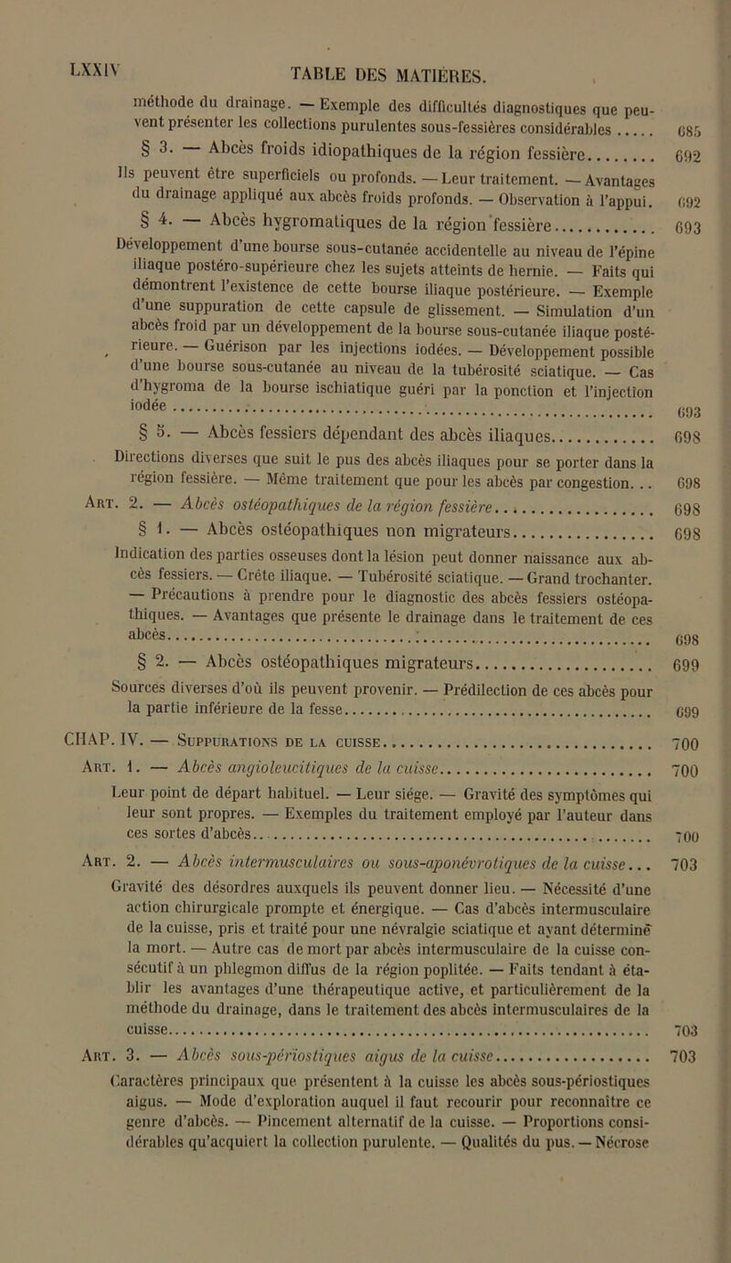 LXX1Y méthode du drainage. —Exemple des difficultés diagnostiques que peu- vent présenter les collections purulentes sous-fessières considérables C85 § 3' Abcès froids idiopathiques de la région fessière 692 Ils peuvent être superficiels ou profonds.—Leur traitement. —Avantages du diainage appliqué aux abcès froids profonds. — Observation à l’appui. 092 § 4. Abcès hvgromatiques de la l’égion fessière 693 Développement dune bourse sous-cutanée accidentelle au niveau de l’épine iliaque postéro-supérieure chez les sujets atteints de hernie. — Faits qui démontrent 1 existence de cette bourse iliaque postérieure. — Exemple d’une suppuration de cette capsule de glissement. — Simulation d’un abcès froid par un développement de la bourse sous-cutanée iliaque posté- , rieure. Guérison par les injections iodées. — Développement possible d une bourse sous-cutanée au niveau de la tubérosité sciatique. — Cas d hjgioma de la bourse ischiatique guéri par la ponction et l’injection § S. — Abcès fessiers dépendant des abcès iliaques 698 Directions diverses que suit le pus des abcès iliaques pour se porter dans la région fessière. — Même traitement que pour les abcès par congestion. .. G98 Art. 2. — Abcès ostéopathiques de la région fessière. 698 § 1. — Abcès ostéopathiques non migrateurs 698 Indication des parties osseuses dont la lésion peut donner naissance aux ab- cès fessiers. — Crête iliaque. — Tubérosité sciatique. — Grand trochanter. Précautions à prendre pour le diagnostic des abcès fessiers ostéopa- thiques. — Avantages que présente le drainage dans le traitement de ces aljcès ; C98 § 2. — Abcès ostéopathiques migrateurs 699 Sources diverses d’où ils peuvent provenir. — Prédilection de ces abcès pour la partie inférieure de la fesse G99 CHAP. IV. — Suppurations de la cuisse 700 Art. 1. — Abcès angioleucitiques de la cuisse 700 Leur point de départ habituel. — Leur siège. — Gravité des symptômes qui leur sont propres. — Exemples du traitement employé par l’auteur dans ces sortes d’abcès 700 Art. 2. — Abcès intermusculaires ou sous-aponévrotiques de la cuisse... 703 Gravité des désordres auxquels ils peuvent donner lieu. — Nécessité d’une action chirurgicale prompte et énergique. — Cas d’abcès intermusculaire de la cuisse, pris et traité pour une névralgie sciatique et ayant déterminé la mort. — Autre cas de mort par abcès intermusculaire de la cuisse con- sécutif à un phlegmon diffus de la région poplitée. — Faits tendant è éta- blir les avantages d’une thérapeutique active, et particulièrement de la méthode du drainage, dans le traitement des abcès intermusculaires de la cuisse 703 Art. 3. — Abcès sous-périostiques aigus de la cuisse 703 Caractères principaux que présentent il la cuisse les abcès sous-périostiques aigus. — Mode d’exploration auquel il faut recourir pour reconnaître ce genre d’abcès. — Pincement alternatif de la cuisse. — Proportions consi- dérables qu’acquiert la collection purulente. — Qualités du pus. — Nécrose