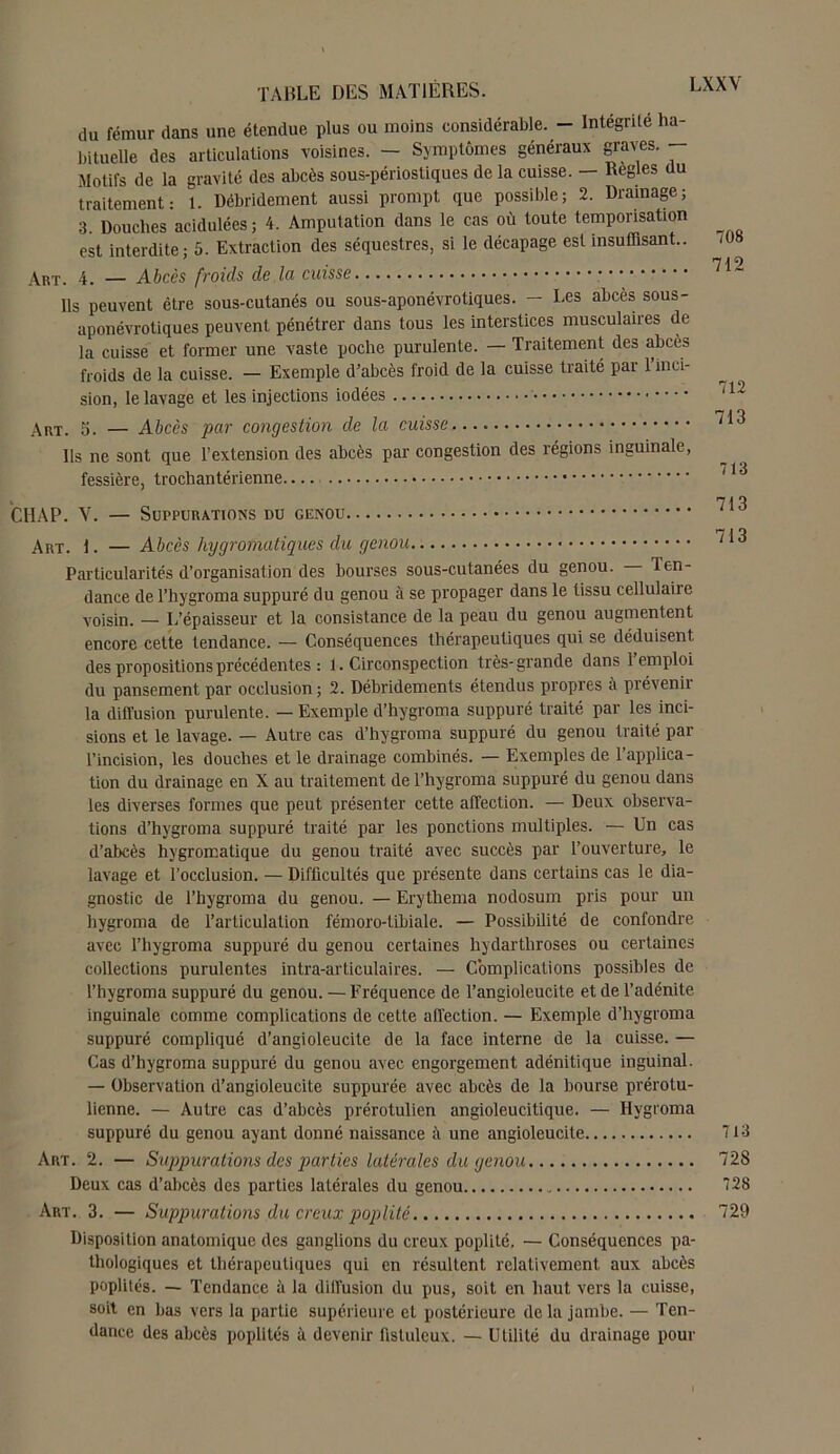 du fémur dans une étendue plus ou moins considérable. - Intégrité ha- bituelle des articulations voisines. - Symptômes généraux graves. — Motifs de la gravité des abcès sous-périostiques de la cuisse. — Réglés du traitement: 1. Débridement aussi prompt que possible; 2. Drainage; 3. Douches acidulées ; 4. Amputation dans le cas où toute temporisation est interdite; 5. Extraction des séquestres, si le décapage est insuffisant.. Art. 4. — Abcès froids de la cuisse Ils peuvent être sous-cutanés ou sous-aponévrotiques. — Les abcès sous- aponévrotiques peuvent pénétrer dans tous les interstices musculaires de la cuisse et former une vaste poche purulente. — Traitement des abcès froids de la cuisse. — Exemple d’abcès froid de la cuisse traité par 1 inci- sion, le lavage et les injections iodées Art. 5. — Abcès par congestion de la cuisse Ils ne sont que l’extension des abcès par congestion des régions inguinale, fessière, trochantérienne.... CHAP. V. — Suppurations du genou Art. 1. — Abcès hygrofnatiques du genou Particularités d’organisation des bourses sous-cutanées du genou. — Ten- dance de l’hygroma suppuré du genou à se propager dans le tissu cellulaiie voisin. — L’épaisseur et la consistance de la peau du genou augmentent encore cette tendance. — Conséquences thérapeutiques qui se déduisent des propositions précédentes : 1. Circonspection très-grande dans 1 emploi du pansement par occlusion ; 2. Débridements étendus propres à prévenir la diffusion purulente. — Exemple d’hygroma suppuré traité par les inci- sions et le lavage. — Autre cas d’hygrom a suppuré du genou traité par l’incision, les douches et le drainage combinés. — Exemples de l’applica- tion du drainage en X au traitement de l’hygroma suppuré du genou dans les diverses formes que peut présenter cette affection. — Deux observa- tions d’hygroma suppuré traité par les ponctions multiples. — Un cas d’abcès hvgromatique du genou traité avec succès par l’ouverture, le lavage et l’occlusion. — Difficultés que présente dans certains cas le dia- gnostic de Thygroma du genou. — Erythema nodosum pris pour un hygroma de l’articulation fémoro-tibiale. — Possibilité de confondre avec Thygroma suppuré du genou certaines hydartliroses ou certaines collections purulentes intra-articulaires. — Complications possibles de Thygroma suppuré du genou. — Fréquence de l’angioleueite et de l’adénite inguinale comme complications de cette affection. — Exemple d’hygroma suppuré compliqué d’angioleucite de la face interne de la cuisse. — Cas d’hygroma suppuré du genou avec engorgement adénitique inguinal. — Observation d’angioleucite supputée avec abcès de la bourse prérotu- lienne. — Autre cas d’abcès prérotulien angioleucitique. — Ilygroma suppuré du genou ayant donné naissance à une angioleucite Art. 2. — Suppurations des parties latérales du genou Deux cas d’abcès des parties latérales du genou Art. 3. — Suppurations du creux poplité Disposition anatomique des ganglions du creux poplité. — Conséquences pa- thologiques et thérapeutiques qui en résultent relativement aux abcès poplités. — Tendance à la diffusion du pus, soit en haut vers la cuisse, soit en bas vers la partie supérieure et postérieure delà jambe. — Ten- dance des abcès poplités à devenir üsluleux. — Utilité du drainage pour 708 712 712 713 713 713 713 713 728 728 729