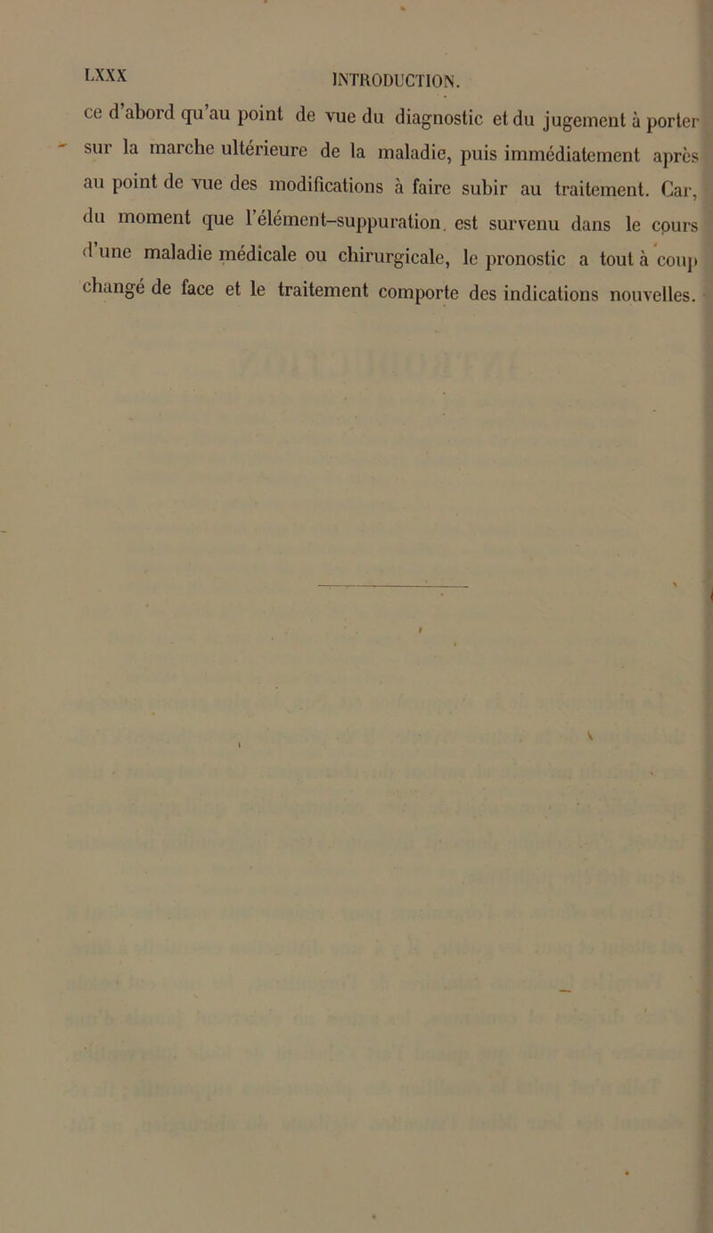 ce ^ abord qu au point de vue du diagnostic et du jugement à porter sui la marche ultérieure de la maladie, puis immédiatement après au point de yue des modifications à faire subir au traitement. Car, du moment que 1 élément-suppuration, est survenu dans le cours d une maladie médicale ou chirurgicale, le pronostic a tout à coup changé de face et le traitement comporte des indications nouvelles. v