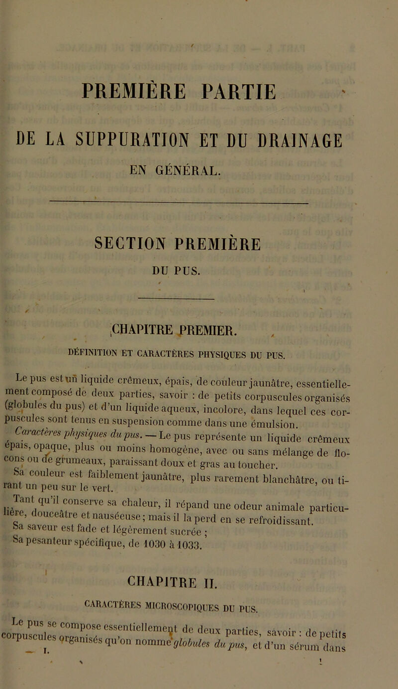 PREMIÈRE PARTIE DE LA SUPPURATION ET DU DRAINAGE EN GÉNÉRAL. SECTION PREMIÈRE Dü PUS. CHAPITRE PREMIER. DÉFINITION ET CARACTÈRES PHYSIQUES DU PUS. Le pus est un liquide crémeux, épais, de couleur jaunâtre, essentielle ment composé de deux parties, savoir : de petits corpuscules organisé (globules du pus) et d’un liquide aqueux, incolore, dans lequel ces cor puscules sont tenus en suspension comme dans une émulsion. , Caracteres physiques du pus. — Le pus représente un liquide crômeir épais, opaque, plus ou moins homogène, avec ou sans mélange de flo cons ou de grumeaux, paraissant doux et gras au toucher. . a couleur est faiblement jaunâtre, plus rarement blanchâtre, ou ti- rant un peu sur le vert. sa C,“'leur’ “ réPand une odeur animale partie,,- ère, douceâtre et nauséeuse ; mais il la perd en se refroidissant ba saveur est fade et légèrement sucrée ; Sa pesanteur spécifique, de 1030 à 1033. CHAPITRE II. CARACTÈRES MICROSCOPIQUES DU PUS. corpuscules orme0? rasfriLlell™crçt de deux parties, savoir : de petits P J ulesorganisésquon nomncjW* dupus, etd'un sérum dans !