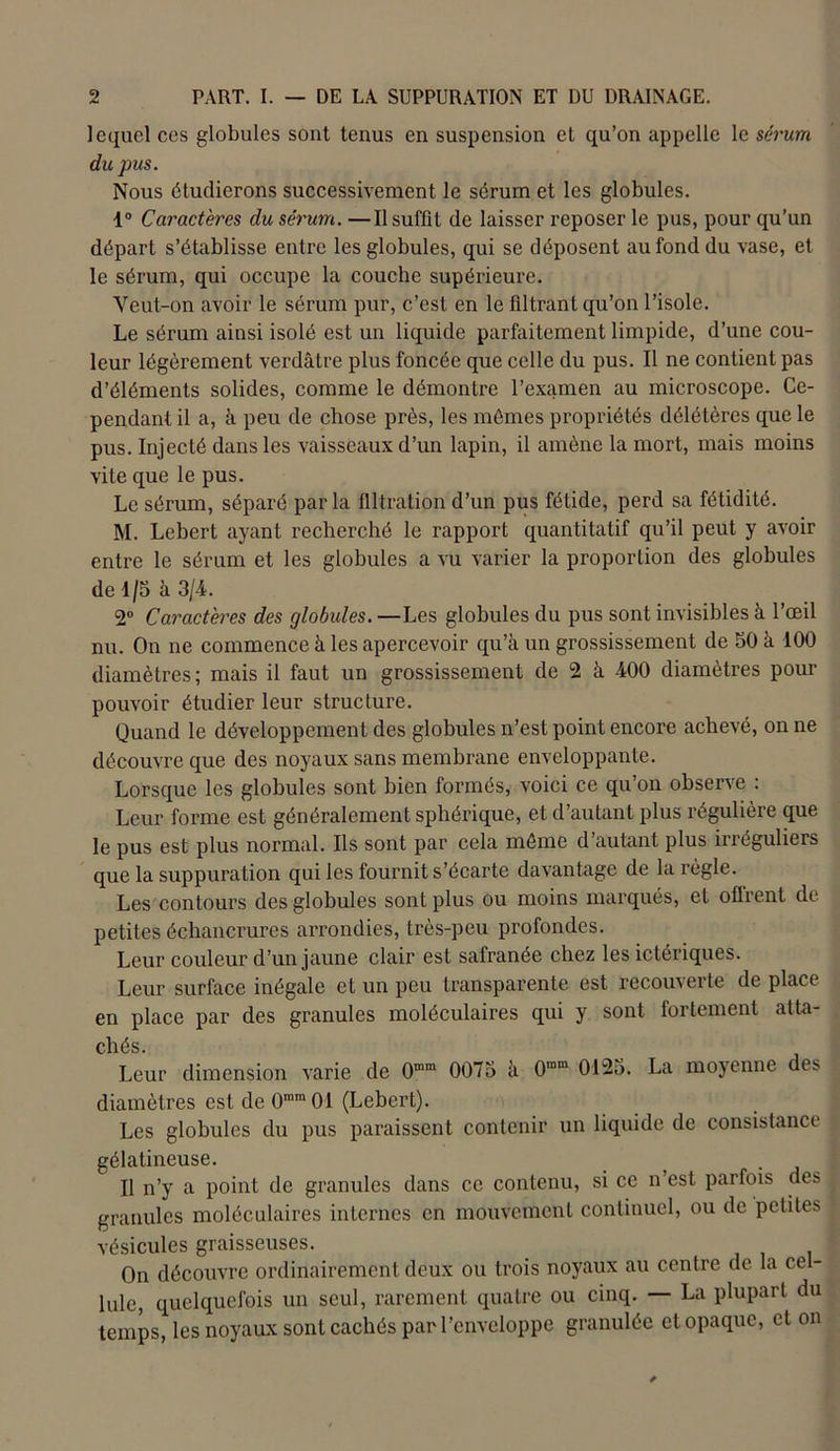 lequel ces globules sont tenus en suspension et qu’on appelle le sérum du pus. Nous étudierons successivement le sérum et les globules. 4° Caractères du sérum. —Il suffit de laisser reposer le pus, pour qu’un départ s’établisse entre les globules, qui se déposent au fond du vase, et le sérum, qui occupe la couche supérieure. Yeut-on avoir le sérum pur, c’est en le filtrant qu’on l’isole. Le sérum ainsi isolé est un liquide parfaitement limpide, d’une cou- leur légèrement verdâtre plus foncée que celle du pus. Il ne contient pas d’éléments solides, comme le démontre l’examen au microscope. Ce- pendant il a, à peu de chose près, les mômes propriétés délétères que le pus. Injecté dans les vaisseaux d’un lapin, il amène la mort, mais moins vite que le pus. Le sérum, séparé parla filtration d’un pus fétide, perd sa fétidité. M. Lebert ayant recherché le rapport quantitatif qu’il peut y avoir entre le sérum et les globules a vu varier la proportion des globules de 4/5 à 3/4. 2° Caractères des globules. —Les globules du pus sont invisibles à l’œil nu. On ne commence à les apercevoir qu’à un grossissement de 50 à 400 diamètres; mais il faut un grossissement de 2 à 400 diamètres pour pouvoir étudier leur structure. Quand le développement des globules n’est point encore achevé, on ne découvre que des noyaux sans membrane enveloppante. Lorsque les globules sont bien formés, voici ce qu’on observe : Leur forme est généralement sphérique, et d’autant plus régulière que le pus est plus normal. Ils sont par cela môme d’autant plus irréguliers que la suppuration qui les fournit s’écarte davantage de la règle. Les contours des globules sont plus ou moins marqués, et oiïrenl de petites échancrures arrondies, très-peu profondes. Leur couleur d’un jaune clair est safranée chez les ictériques. Leur surface inégale et un peu transparente est recouverte de place en place par des granules moléculaires qui y sont fortement atta- chés. ' Leur dimension varie de 0mm 0075 à O'™ 0125. La moyenne des diamètres est de 0mm01 (Lebert). Les globules du pus paraissent contenir un liquide de consistance gélatineuse. _ . Il n’y a point de granules dans ce contenu, si ce n’est parfois des granules moléculaires internes en mouvement continuel, ou de petites vésicules graisseuses. On découvre ordinairement deux ou trois noyaux au centre de la cel- lule, quelquefois un seul, rarement quatre ou cinq. — La plupart du temps, les noyaux sont cachés par l’enveloppe granulée et opaque, et on