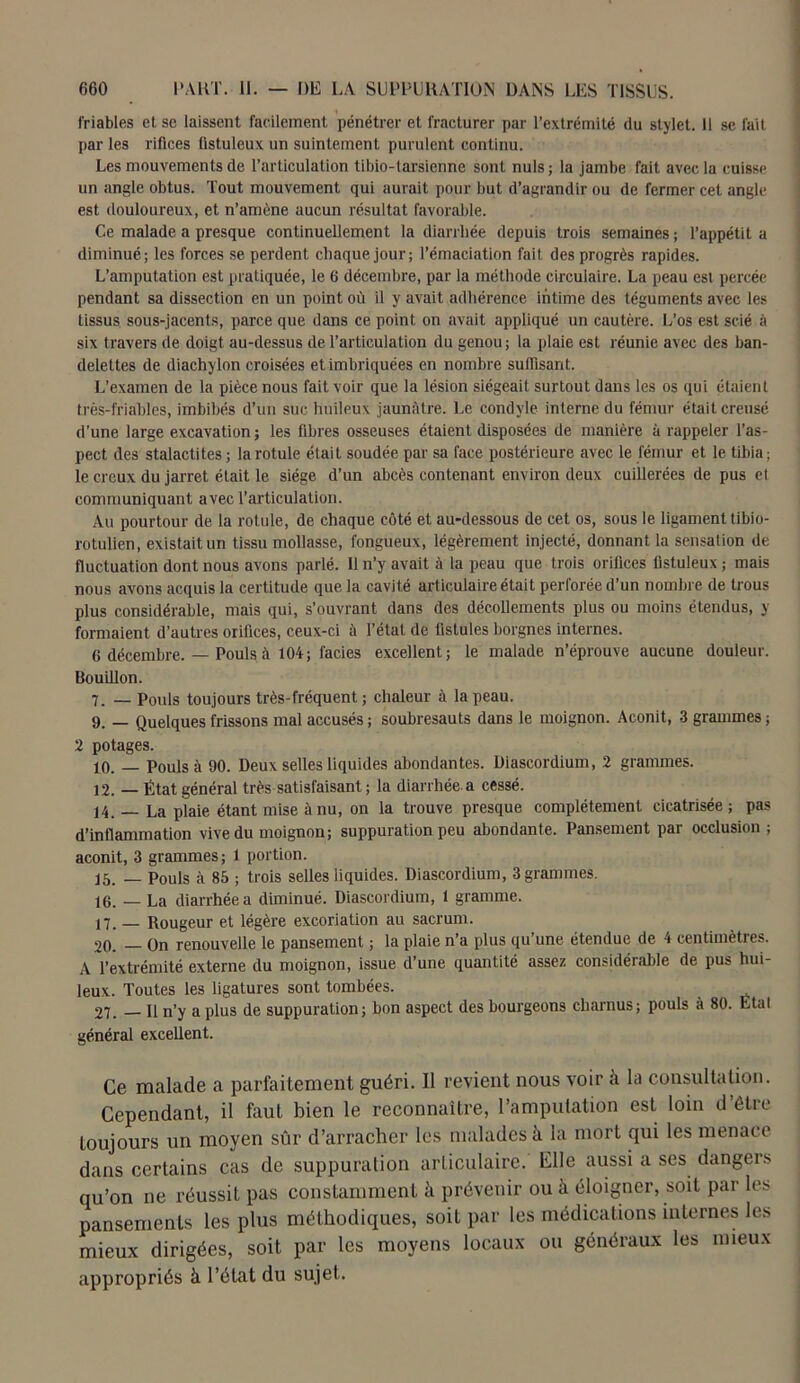 friables et se laissent facilement pénétrer et fracturer par l’extrémité du stylet. Il se fait par les rifices üstuleux un suintement purulent continu. Les mouvements de l’articulation tibio-tarsienne sont nuis; la jambe fait avec la cuisse un angle obtus. Tout mouvement qui aurait pour but d’agrandir ou de fermer cet angle est douloureux, et n’amène aucun résultat favorable. Ce malade a presque continuellement la diarrhée depuis trois semaines; l’appétit a diminué; les forces se perdent chaque jour; l’émaciation fait des progrès rapides. L’amputation est pratiquée, le 6 décembre, par la méthode circulaire. La peau est percée pendant sa dissection en un point où il y avait adhérence intime des téguments avec les tissus sous-jacents, parce que dans ce point on avait appliqué un cautère. L’os est scié à six travers de doigt au-dessus de l’articulation du genou; la plaie est réunie avec des ban- delettes de diachylon croisées et imbriquées en nombre suffisant. L’examen de la pièce nous fait voir que la lésion siégeait surtout dans les os qui étaient très-friables, imbibés d’un suc huileux jaunâtre. Le condyle interne du fémur était creusé d’une large excavation ; les filmes osseuses étaient disposées de manière à rappeler l’as- pect des stalactites ; la rotule élait soudée par sa face postérieure avec le fémur et le tibia; le creux du jarret était le siège d’un abcès contenant environ deux cuillerées de pus et communiquant avec l’articulation. Au pourtour de la rotule, de chaque côté et au-dessous de cet os, sous le ligament tibio- rotulien, existait un tissu mollasse, fongueux, légèrement injecté, donnant la sensation de fluctuation dont nous avons parlé. Il n’y avait à la peau que trois orifices fistuleux ; mais nous avons acquis la certitude que la cavité articulaire était perforée d’un nombre de trous plus considérable, mais qui, s’ouvrant dans des décollements plus ou moins étendus, y formaient d’autres orifices, ceux-ci à l’état de fistules borgnes internes. 6 décembre. — Pouls à 104; faciès excellent; le malade n’éprouve aucune douleur. Bouillon. 7. _ Pouls toujours très-fréquent ; chaleur à la peau. 9. — Quelques frissons mal accusés ; soubresauts dans le moignon. Aconit, 3 grammes ; 2 potages. 10. — Pouls à 90. Deux selles liquides abondantes. Diascordium, 2 grammes. 12. — État général très satisfaisant ; la diarrhée, a cessé. 14. — La plaie étant mise à nu, on la trouve presque complètement cicatrisée ; pas d’inflammation vive du moignon; suppuration peu abondante. Pansement par occlusion; aconit, 3 grammes; 1 portion. 15. — Pouls à 85 ; trois selles liquides. Diascordium, 3 grammes. 16. — La diarrhée a diminué. Diascordium, 1 gramme. 17. _ Rougeur et légère excoriation au sacrum. 20. — On renouvelle le pansement ; la plaie n’a plus qu’une étendue de 4 centimètres. A l’extrémité externe du moignon, issue d’une quantité assez considérable de pus hui- leux. Toutes les ligatures sont tombées. 27. — Il n’y a plus de suppuration; bon aspect des bourgeons charnus; pouls à 80. Etal général excellent. Ce malade a parfaitement guéri. Il revient nous voir à la consultation. Cependant, il faut bien le reconnaître, l’amputation est loin d’être toujours un moyen sûr d’arracher les malades à la mort qui les menace dans certains cas de suppuration articulaire. Elle aussi a ses dangers qu’on ne réussit pas constamment à prévenir ou à éloigner, soit par les pansements les plus méthodiques, soit par les médications internes les mieux dirigées, soit par les moyens locaux ou généraux les mieux appropriés à l’état du sujet.