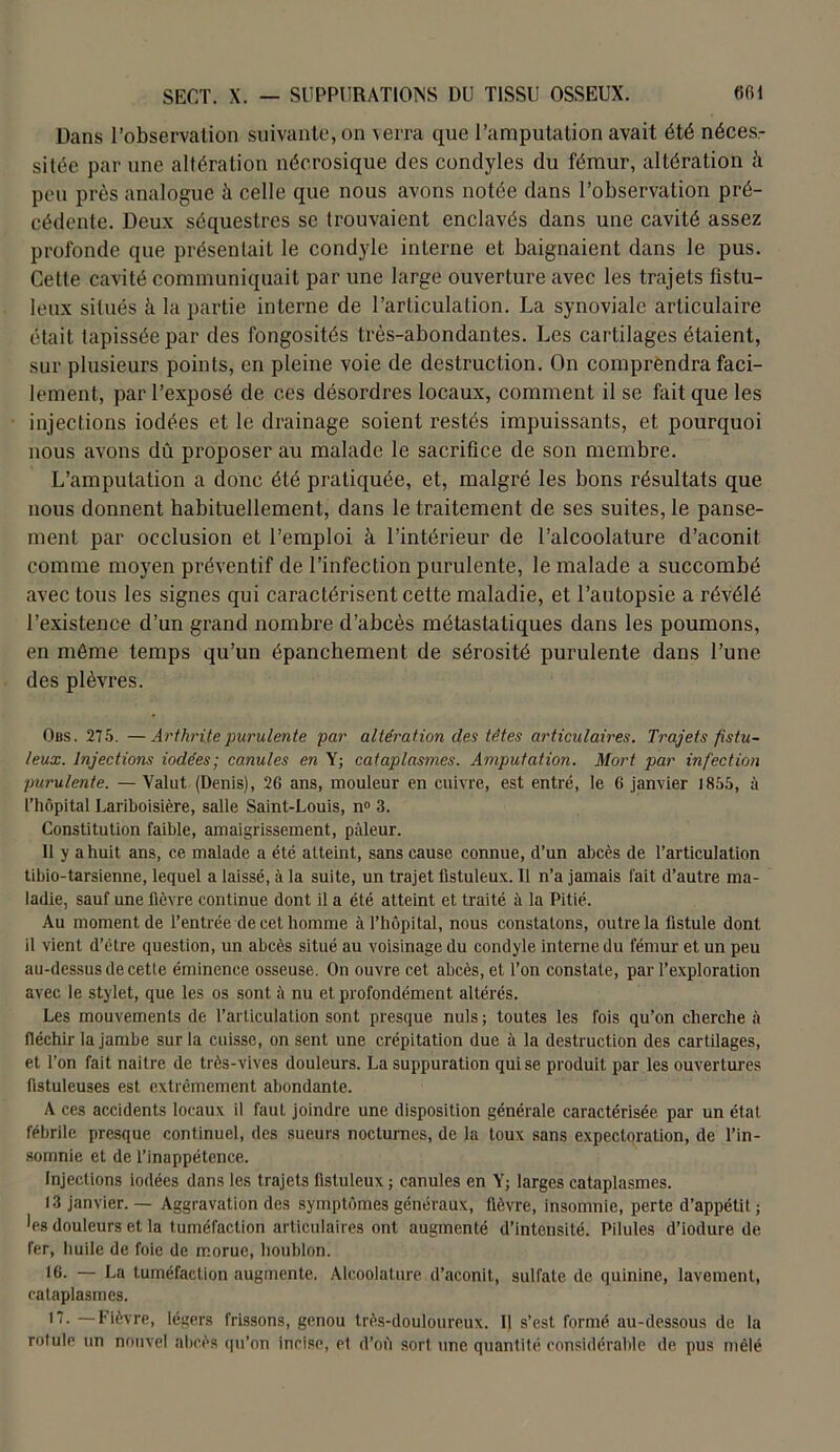 Dans l’observation suivante, on verra que l’amputation avait été néces- sitée par une altération néerosique des condyles du fémur, altération à peu près analogue à celle que nous avons notée dans l’observation pré- cédente. Deux séquestres se trouvaient enclavés dans une cavité assez profonde que présentait le condyle interne et baignaient dans le pus. Cette cavité communiquait par une large ouverture avec les trajets fistu- Ieux situés à la partie interne de l’articulation. La synoviale articulaire était tapissée par des fongosités très-abondantes. Les cartilages étaient, sur plusieurs points, en pleine voie de destruction. On comprendra faci- lement, par l’exposé de ces désordres locaux, comment il se fait que les injections iodées et le drainage soient restés impuissants, et pourquoi nous avons dû proposer au malade le sacrifice de son membre. L’amputation a donc été pratiquée, et, malgré les bons résultats que nous donnent habituellement, dans le traitement de ses suites, le panse- ment par occlusion et l’emploi à l’intérieur de l’alcoolature d’aconit comme moyen préventif de l’infection purulente, le malade a succombé avec tous les signes qui caractérisent cette maladie, et l’autopsie a révélé l’existence d’un grand nombre d’abcès métastatiques dans les poumons, en même temps qu’un épanchement de sérosité purulente dans l’une des plèvres. Obs. 275. —Arthrite purulente par altération des têtes articulaires. Trajets fistu- leux. Injections iodées; canules en Y; cataplasmes. Amputation. Mort par infection purulente. — Valut (Denis), 26 ans, mouleur en cuivre, est entré, le 6 janvier 1855, à l’hôpital Lariboisière, salle Saint-Louis, n° 3. Constitution faible, amaigrissement, pâleur. Il y a huit ans, ce malade a été atteint, sans cause connue, d’un abcès de l’articulation tibio-tarsienne, lequel a laissé, à la suite, un trajet fistuleux. Il n’a jamais fait d’autre ma- ladie, sauf une fièvre continue dont il a été atteint et traité à la Pitié. Au moment de l’entrée de cet homme à l’hôpital, nous constatons, outre la fistule dont il vient d’étre question, un abcès situé au voisinage du condyle interne du fémur et un peu au-dessus de cette éminence osseuse. On ouvre cet abcès, et l’on constate, par l’exploration avec le stylet, que les os sont à nu et profondément altérés. Les mouvements de l’articulation sont presque nuis; toutes les fois qu’on cherche à fléchir la jambe sur la cuisse, on sent une crépitation due à la destruction des cartilages, et l’on fait naître de très-vives douleurs. La suppuration qui se produit par les ouvertures fistuleuses est extrêmement abondante. A ces accidents locaux il faut joindre une disposition générale caractérisée par un état fébrile presque continuel, des sueurs nocturnes, de la toux sans expectoration, de l’in- somnie et de l’inappétence. Injections iodées dans les trajets fistuleux ; canules en Y; larges cataplasmes. 13 janvier. — Aggravation des symptômes généraux, fièvre, insomnie, perte d’appétit; •es douleurs et la tuméfaction articulaires ont augmenté d’intensité. Pilules d’iodure de fer, huile de foie de morue, houblon. •6. — La tuméfaction augmente. Alcoolalure d’aconit, sulfate de quinine, lavement, cataplasmes. 17. —Fièvre, légers frissons, genou très-douloureux. I| s’est formé au-dessous de la rotule un nouvel abcès qu’on incise, et d’où sort une quantité considérable de pus mêlé