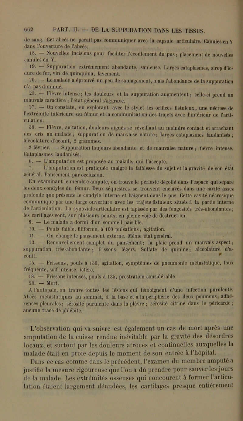 de sang. Cet abcès ne parait pas communiquer avec la capsule articulaire. Canules en Y dans l’ouverture de l’abcès. 18. — Nouvelles incisions pour faciliter l’écoulement du pus; placement de nouvelles canules en Y. 19- Suppuration extrêmement abondante, sanieuse. Larges cataplasmes, sirop d’io- dure de fer, vin de quinquina, lavement. 20. — Le malade a éprouvé un peu de soulagement, mais l’abondance de la suppuration n’a pas diminué. 23. — Fièvre intense ; les douleurs et la suppuration augmentent; celle-ci prend un mauvais caractère ; l’état général s’aggrave. 27. — On constate, en explorant avec le stylet les orifices fistuleux, une nécrose de l’extrémité inférieure, du fémur et la communication des trajets avec l’intérieur de l’arti- culation. 30. — Fièvre, agitation, douleurs aiguës se réveillant au moindre contact et arrachant des cris au malade; suppuration de mauvaise nature; larges cataplasmes laudanisés ; aleoolature d’aconit, 2 grammes. 2 février. — Suppuration toujours abondante et de mauvaise nature ; fièvre intense. Cataplasmes laudanisés. (î. — L’amputation est proposée au malade, qui l’accepte. 7. — L’amputation est pratiquée malgré la faiblesse du sujet et la gravité de son état général. Pansement par occlusion. En examinant le membre amputé, on trouve le périoste décollé dans l’espace qui sépare les deux condyles du fémur. Deux séquestres se trouvent enclavés dans une cavité assez profonde que présente le condyle interne et baignent dans le pus. Cette cavité nécrosique communique par une large ouverture avec les trajets fistuleux situés à la partie interne de l’articulation. La synoviale articulaire est tapissée par des fongosités très-abondantes ; les cartilages sont, sur plusieurs points, en pleine voie de destruction. 8. — Le malade a dormi d’un sommeil paisible. 10. — Pouls faible, filiforme, à 100 pulsations; agitation. H. — On change le pansement.externe. Même état général. 13. — Renouvellement complet du pansement; la plaie prend un mauvais aspect; suppuration très-abondante; frissons légers. Sulfate de quinine; aleoolature d’a- conit. m 15. — Frissons, pouls à 130, agitation, symptômes de pneumonie métastatique, toux fréquente, soif intense, ictère. 18. — Frissons intenses, pouls à 135, prostration considérable, 20. — Mort. A l’autopsie, on trouve toutes les lésions qui témoignent d’une infection purulente. Abcès métastatiques au sommet, à la base et à la périphérie des deux poumons; adhé- rences pleurales ; sérosité purulente dans la plèvre ; sérosité citrine dans le péricarde ; aucune trace de phlébite. L’observation qui va suivre est également un cas de mort après une amputation de la cuisse rendue inévitable par la gravité des désordres locaux, et surtout par les douleurs atroces et continuelles auxquelles la malade était en proie depuis le moment de son entrée à l’hôpital. Dans ce cas comme dans le précédent, l’examen du membre amputé a justifié la mesure rigoureuse que l’on a dû prendre pour sauver les jours de la malade. Les extrémités osseuses qui concourent à former l’articu- lation étaient largement dénudées, les cartilages presque entièrement