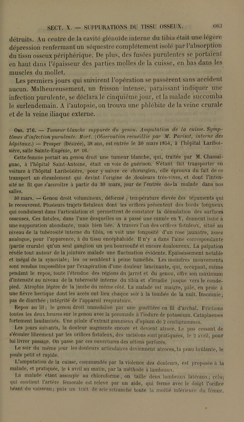 détruits. Au centre de la cavité glénoïde interne du tibia était une légère dépression renfermant un séquestre complètement isolé par l’absorption du tissu osseux périphérique. De plus, des fusées purulentes se portaient en haut dans l’épaisseur des parties molles de la cuisse, en bas dans les muscles du mollet. Les premiers jours qui suivirent l’opération se passèrent sans accident aucun. Malheureusement, un frisson intense, paraissant indiquer une infection purulente, se déclara le cinquième jour, et la malade succomba le surlendemain. A i’aulopsie, on trouva une phlébite de la veine crurale et de la veine iliaque externe. Obs. 276. — Tumeur blanche suppure'e du genou. Amputation de la misse. Symp- tômes d’infection purulente. Mort. {Observation recueillie par M. Parisot, interne des hôpitaux.) — Prosper (Désirée), 38 ans, est entrée le 30 mars 1854, à l’hôpital Lariboi- sière, salle Sainte-Eugénie, n° 16. Cette femme portait au genou droit une tumeur blanche, qui, traitée par M. Chassai- gnae, à l’hôpital Saint-Antoine, était en voie de guérison. S’étant fait transporter en voiture à l’hôpital Lariboisière, pour y suivre ce chirurgien, elle éprouva du fait de ce transport un ébranlement qui devint l’origine de [douleurs très-vives, et dont l’inten- sité ne fit que s’accroître à partir du 30 mars, jour de l’entrée de/la malade dans nos salles. 30 mars. — Genou droit volumineux, déformé ; température élevée des téguments qui le recouvrent. Plusieurs trajets fistuleux dont les orifices présentent des bords fongueux qui conduisent dans l’articulation et permettent de constater la dénudation des surfaces osseuses. Ces fistules, dans Tune desquelles on a passé une canule en Y, donnent issue à une suppuration abondante, mais bien liée. A travers l’un des orifices fistuleux, situé au niveau de la tubérosité interne du tibia, on voit une fongosité d’un rose jaunâtre, assez analogue, pour l’apparence, â du tissu encéphaloïde. Il n’y a dans l’aine correspondante (partie crurale) qu’un seul ganglion un peu boursouflé et encore douloureux. La palpation révèle tout autour de la jointure malade une fluctuation évidente. Épaississement notable et inégal de la synoviale; les os semblent à peine tuméfiés. Les moindres mouvements sont rendus impossibles par l’exagération d’une douleur lancinante, qui, occupant, même pendant le repos, toute l’étendue des régions du jarret et du genou, offre son maximum d’intensité au niveau delà tubérosité interne du tibia et s’irradie jusque vers le coude- pied. Atrophie légère de la jambe du même côté. La malade est maigre, pâle, en proie à une fièvre hectique dont les accès ont lieu chaque soir à la tombée de la nuit. Insomnie; pas de diarrhée ; intégrité de l’appareil respiratoire. Hepos au lit; le genou droit immobilisé par une gouttière en fil d’archal. Frictions toutes les deux heures sur le genou avec la pommade à l’iodure de potassium. Cataplasmes fortement laudanisés. Une pilule d’extrait gommeux d’opium de 2 centigrammes. Les jours suivants, la douleur augmente encore et devient atroce. Le pus cessant de s’écouler librement par les orifices fistuleux, des incisions sont pratiquées, le 2 avril, pour lui livrer passage. On passe par ces ouvertures des sétons perforés. Le soir du même jour les douleurs articulaires deviennent atroces, la peau brûlante, le pouls petit et rapide. L’amputation de la cuisse, commandée par la violence des douleurs, est proposée à la malade, et pratiquée, le 4 avril au matin, par la méthode à lambeaux. La malade étant assoupie au chloroforme, on taille deux lambeaux latéraux; ccluj qui contient l’artère fémorale est relevé par un aide, qui ferme avec le doigt l’orifice béant du vaisseau; puis un trait de scie retranche toute la moitié inférieure du fémur.