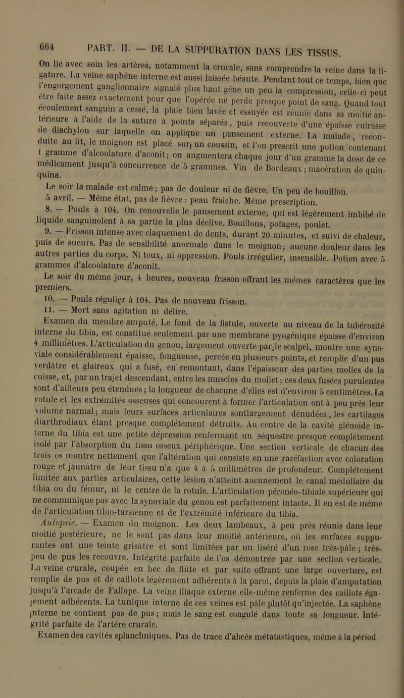 664 On lie avec soin les artères, notamment la crurale, sans comprendre la veine dans la li- gature. La veine saphène interne est aussi laissée béante. Pendant tout ce temps, bien que engorgement ganglionnaire signalé plus liant gène un peu la compression, celle-ci peut e ie,a‘ e assez exactement Pour que l’opérée ne perde presque point de sang. Quand tout écoulement sanguin a cessé, la plaie bien lavée et essuyée est réunie dans sa moitié an- trieure à laide de la suture à points séparés, puis recouverte d’une épaisse cuirasse de diachylon sur laquelle on applique un pansement externe. La malade, recon- duite au lit le moignon est placé sur, un coussin, et l’on prescrit une potion contenant gramme d alcoolature d’aconit; on augmentera chaque jour d’un gramme la dose de ce médicament Jusqu à concurrence de 5 grammes. Vin de Bordeaux ; macération de quin- quina. 1 Le soir la malade est calme ; pas de douleur ni de fièvre. Un peu de bouillon, o avril. Même état, pas de fièvre : peau fraîche. Meme prescription. 8. - Pouls à 104. On renouvelle le pansement externe, qui est légèrement imbibé de liquide sanguinolent à sa partie la plus déclive. Bouillons, potages, poulet. 9. — Frisson intense avec claquement de dents, durant 20 minutes, et suivi de chaleur, puis de sueurs. Pas de sensibilité anormale dans le moignon; aucune douleur dans les autres parties du corps. Ni toux, ni oppression. Pouls irrégulier, insensible. Potion avec 5 grammes d’alcoolature d’aconit. Le soir du même jour, 4 heures, nouveau frisson offrant les mêmes caractères que les premiers. 10. — Pouls régulier à 104. Pas de nouveau frisson. 11. — Mort sans agitation ni délire. Examen du membre amputé. Le fond de la fistule, ouverte au niveau de la tubérosité inteine du tibia, est constitué seulement par une membrane pyogénique épaisse d’environ 4 millimètres. L’articulation du genou, largement ouverte parje scalpel, montre une syno- viale considérablement épaisse, fongueuse, percée en plusieurs points, et remplie d’un pus verdàtie et glaireux qui a lusé, en remontant, dans l’épaisseur des parties molles de la cuisse,^ et, par un trajet descendant, entre les muscles du mollet: ces deux fusées purulentes sont d’ailleurs peu étendues ; la longueur de chacune d’elles est d’environ 5 centimètres. La rotule et les extrémités osseuses qui concourent à former l’articulation ont à peu près leur volume normal; mais leurs surfaces articulaires suntlargement dénudées, les cartilages diarthrodiaux étant presque complètement détruits. Au centre de la cavité glénoide in- terne du tibia est une petite dépression renfermant un séquestre presque complètement isolé par 1 absorption du tissu osseux périphérique. Une section verticale de chacun des tiois os montre nettement que l’altération qui consiste en une raréfaction avec coloration rouge et jaunâtre de leur tissu n’a que 4 à 5 millimètres de profondeur. Complètement limitée aux parties articulaires, cette lésion n’atteint aucunement le canal médullaire du tibia ou du fémur, ni le centre de la rotule. L’articulation péronéo-tibiale supérieure qui ne communique pas avec la synoviale du genou est parfaitement intacte. 11 en est de même de 1 articulation tibio-tarsienne et de l’extrémité inférieure du tibia. Autopsie. Examen du moignon. Les deux lambeaux, à peu près réunis dans leur moitié postérieure, ne le sont pas dans leur moitié antérieure, où les surfaces suppu- rantes ont une teinte grisâtre et sont limitées par un liséré d’un rose très-pâle; très- peu de pus les recouvre. Intégrité parfaite de l’os démontrée par une section verticale. La veine crurale, coupée en bec de llùte et par suite ollrant une large ouverture, est remplie de pus et de caillots légèrement adhérents â la paroi, depuis la plaie d’amputation jusqu’à l’arcade de Fallope. La veine iliaque externe elle-même renferme des caillots éga- lement adhérents. La tunique interne de ces veines est pâle plutôt qu’injectée. La saphène interne ne contient pas de pus; mais le sang est coagulé dans toute sa longueur. Inté- grité parfaite de l’artère crurale. Examen des cavités splanchniques. Pas de trace d’abcès métatastiques, même à la périod