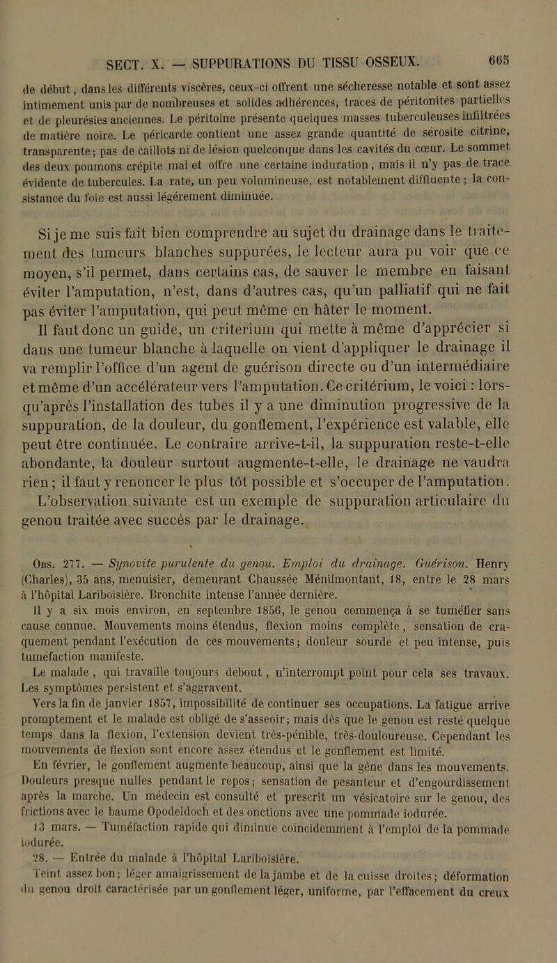 de début, dans les différents viscères, ceux-ci dirent une sécheresse notable et sont assez intimement unis par de nombreuses et solides adhérences, traces de péritonites partielles et de pleurésies anciennes. Le péritoine présente quelques masses tuberculeuses infiltrées de matière noire. Le péricarde contient une assez grande quantité de sérosité citrine, transparente; pas de caillots ni de lésion quelconque dans les cavités du coeur. Le sommet des deux poumons crépite mal et offre une certaine induration, mais il n’y pas de trace évidente de tubercules. La rate, un peu volumineuse, est notablement difftuente ; la con- sistance du foie est aussi légèrement diminuée. Si je me suis fait bien comprendre au sujet du drainage dans le traite- ment des tumeurs blanches suppurées, le lecteur aura pu voir que ce moyen, s’il permet, dans certains cas, de sauver le membre en faisant éviter l’amputation, n’est, dans d’autres cas, qu’un palliatif qui ne fait pas éviter l’amputation, qui peut môme en hâter le moment. Il faut donc un guide, un critérium qui mette à môme d’apprécier si dans une tumeur blanche à laquelle on vient d’appliquer le drainage il va remplir l’office d’un agent de guérison directe ou d’un intermédiaire et même d’un accélérateur vers l’amputation. Ce critérium, le voici : lors- qu’après l’installation des tubes il y a une diminution progressive de la suppuration, de la douleur, du gonflement, l’expérience est valable, elle peut être continuée. Le contraire arrive-t-il, la suppuration reste-t-elle abondante, la douleur surtout augmente-t-elle, le drainage ne vaudra rien ; il fauL y renoncer le plus tôt possible et s’occuper de l’amputation. L’observation suivante est un exemple de suppuration articulaire du genou traitée avec succès par le drainage. Obs. 277. — Synovite purulente du genou. Emploi du drainage. Guérison. Henry (Charles), 35 ans, menuisier, demeurant Chaussée Ménilmontant., 18, entre le 28 mars à l’hôpital Lariboisière. Bronchite intense l’année dernière. 11 y a six mois environ, en septembre 185G, le genou commença à se tuméfier sans cause connue. Mouvements moins étendus, flexion moins complète, sensation de cra- quement pendant l'exécution de ces mouvements ; douleur sourde et peu intense, puis tuméfaction manifeste. Le malade , qui travaille toujours debout, n’interrompt point pour cela ses travaux. Les symptômes persistent et s’aggravent. Vers la fin de janvier 1857, impossibilité de continuer ses occupations. La fatigue arrive promptement et le malade est obligé de s’asseoir; mais dès que le genou est resté quelque temps dans la flexion, l’extension devient très-pénible, très-douloureuse. Cependant les mouvements de flexion sont encore assez étendus et le gonflement est limité. En février, le gonflement augmente beaucoup, ainsi que la gène dans les mouvements. Douleurs presque nulles pendant le repos; sensation de pesanteur et d’engourdissement après la marche. Un médecin est consulté et prescrit un vésicatoire sur le genou, des frictions avec le baume Opodeldoch et des onctions avec une pommade indurée. 13 mars. — Tuméfaction rapide qui diminue coincidemmenl à l’emploi de la pommade indurée. 28. — Entrée du malade à l’hôpital Lariboisière. leint assez bon; léger amaigrissement de la jambe et de la cuisse droites; déformation du genou droit caractérisée par un gonflement léger, uniforme, par l’effacement du creux