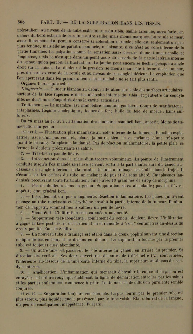 prérotulien. Au niveau de la tubérosité interne du tibia, saillie arrondie, assez forte; en dehors du bord externe de la rotule autre saillie, mais moins marquée. La rotule se meut assez libiement. La peau a conservé sa coloration normale; elle est seulement un peu plus tendue; mais elle ne paraît ni amincie, ni luisante, si ce n’est au côté interne de la partie tuméfiée. La palpation donne la sensation assez obscure d’une tumeur molle et fongueuse, mais ce n est que dans un point assez circonscrit de la partie latérale interne du genou qu on perçoit la fluctuation. La jambe peut encore se fléchir presque à anale droit sur la cuisse. La douleur à la pression se montre au côté interne de la tumeur, près du bord externe de la rotule et au niveau de son angle inférieur. La crépitation que l’on apercevait dans les premiers temps de la maladie ne se fait plus sentir. Organes thoraciques sains. Diagnostic. — Tumeur blanche au début; altération probable des surfaces articulaires surtout de la face supérieure de la tubérosité interne du tibia, et peut-être du condyle interne du fémur. Fongosités dans la cavité articulaire. 1 raitement. — Le membre est immobilisé dans une gouttière. Coups de scarificateur ; cataplasmes. Régime analeptique, iodure de fer; huile de foie de morue; bains sul- fureux. Du 28 mars au 1er avril, atténuation des douleurs ; sommeil bon ; appétit. Moins de tu- méfaction du genou. 1er avril. — Fluctuation plus manifeste au côté interne de la tumeur. Ponction explo- rative; issue d’un pus concret, blanc, jaunâtre, bien lié et mélangé d’une très-petite quantité de sang. Cataplasme laudanisé. Pas de réaction inflammatoire; la petite plaie se ferme; la douleur préexistante se calme. 2. — Très-bien ; pas de fièvre. 3. — Introduction dans la plaie d’un trocart volumineux. La pointe de l’instrument conduite jusqu’à l’os malade se relève et vient sortir à la partie antérieure du genou au- dessous de l’angle inférieur de la rotule. Un tube à drainage est établi dans le trajet. Il s’écoule par les orifices du tube un mélange de pus et de sang altéré. Cataplasmes lau- danisés recouvrant toute l’articulation. Julep avec 16 grammes de sirop de morphine. 4. — Pas de douleurs dans le genou. Suppuration assez abondante; pas de fièvre; appétit; état général bon. 5. — L’écoulement du pus a augmenté. Réaction inflammatoire. Les plaies qui livrent passage au tube rougissent et l’érythème envahit la partie interne de la tumeur. Diminu- tion de l’appétit, sommeil moins calme ; un peu de fièvre. 6. — Même état. L’infiltration sous cutanée a augmenté. 7. — Suppuration très-abondante; gonflement du genou; douleur, fièvre. L’infiltration a gagné la face postérieure de l’articulation et remonte à 5 ou 7 centimètres au-dessus du creux poplité. Eau de Sedlitz. 8. — Un nouveau tube à drainage est établi dans le creux poplité suivant une direction oblique de bas en haut et de dedans en dehors. La suppuration fournie par le premier tube est toujours aussi abondante. 9. — Un autre tube est passé sur le côté interne du genou, en arrière du premier. Sa direction est verticale. Ses deux ouvertures, distantes de 1 décimètre 1/2 , sont situées, l’inférieure au-dessous de la tubérosité interne du tibia, la supérieure au-dessus du con dyle interne. 10. - Amélioration. L’inflammation qui menaçait d’envahir la cuisse et le genou est enrayée; la bordure rouge qui établissait la ligne de démarcation entre les parties saines et les parties enflammées commence à pâlir. Toute menace de diffusion purulente semble conjurée. il et 12. — Suppuration toujours considérable. Le pus fourni par le premier tube est plus séreux, plus liquide, que le pus évacué par le tube voisin. État saburral de la langue, un peu de constipation, inappétence. Purgatif.