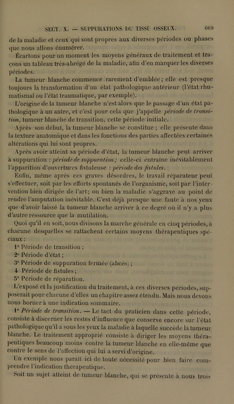 de lit maladie et ceux qui sont propres aux diverses périodes ou phases que nous allons énumérer. Écartons pour un moment les moyens généraux de traitement et tra- çons un tableau très-abrégé de la maladie, alin d’en marquer les diverses périodes. La tumeur blanche commence rarement d’emblée ; elle est presque toujours la transformation d’un état pathologique antérieur (l’état rhu- matismal ou l’état traumatique, par exemple). L’origine de la tumeur blanche n’est alors que le passage d’un état pa- thologique à un autre, et c’est pour cela que j’appelle période de transi- tion, tumeur blanche de transition, cette période initiale. Après son début, la tumeur blanche se constitue ; elle présente dans la texture anatomique et dans les fonctions des parties affectées certaines altérations qui lui sont propres. Après avoir atteint sa période d’état, la tumeur blanche peut arriver à suppuration : période de suppuration ; celle-ci entraîne inévitablement l’apparition d’ouvertures fistuleuse : période des fistules. Enfin, môme après ces graves désordres, le travail réparateur peut s’effectuer, soit par les efforts spontanés de l’organisme, soit par l’inter- vention bien dirigée de l’art; ou bien la maladie s’aggrave au point de rendre l’amputation inévitable. C’est déjà presque une faute à nos yeux que d’avoir laissé la tumeur blanche arriver à ce degré où il n’y a plus d’autre ressource que la mutilation. Quoi qu’il en soit, nous divisons la marche générale en cinq périodes, à chacune desquelles se rattachent certains moyens thérapeutiques spé- ciaux : 1° Période de transition ; H0 Période d’état ; 3° Période de suppuration fermée (abcès) ; 4 Période de fistules ; 5° Période de réparation. L’exposé et la justification du traitement, à ces diverses périodes, sup- poserait pour chacune d’elles un chapitre assez étendu. Mais nous devons nous bornera une indication sommaire. 1° Période de transition. — Le tact du praticien dans cette période, consiste à discerner les restes d’influence que conserve encore sur l’état pathologique qu’il a sous les yeux la maladie à laquelle succède la tumeur blanche. Le traitement approprié consiste à diriger les moyens théra- peutiques beaucoup moins contre la tumeur blanche en elle-même que contre le sens de l’affection qui lui a servi d’origine. Ln exemple nous parait ici de toute nécessité pour bien faire com- prendre l’indication thérapeutique. Soit un sujet atteint de tumeur blanche, qui se présente à nous trois