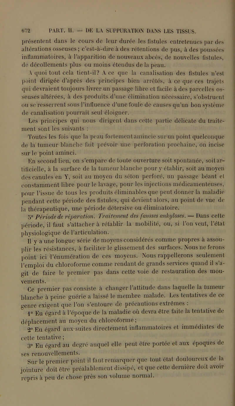 présentent, dans le cours de leur durée les lislules entretenues par des altérations osseuses ; c’est-à-dire à des rétentions de pus, à des poussées inflammatoires, à l’apparition de nouveaux abcès, de nouvelles lislules, de décollements plus ou moins étendus de la peau. A quoi tout cela tient-il? Ace que la canalisation des fistules n’est point dirigée d’après des principes bien arrêtés, à ce que ces trajets qui devraient toujours livrer un passage libre et facile à des parcelles os- seuses altérées, à des produits, d’une élimination nécessaire, s’obstruent ou se resserrent sous l’influence d’une foule do causes qu’un bon système de canalisation pourrait seul éloigner. Les principes qui nous dirigent dans cette partie délicate du traite- ment sont les suivants : Toutes les fois que la peau fortement amincie sur un point quelconque de la tumeur blanche fail prévoir une perforation prochaine, on incise sur le point aminci. En second lieu, on s’empare de toute ouverture soit spontanée, soit ar- tificielle, à la surface de la tumeur blanche pour y établir, soit au moyen des canules en Y, soit au moyen du séton perforé, un passage béant et constamment libre pour le lavage, pour les injections médicamenteuses, pour l’issue de tous les produits éliminables que peut donner la maladie pendant cette période des fistules, qui devient alors, au point de vue de la thérapeutique, une période détersive ou éliminatoire. 5° Période de réparation. Traitement des fausses ankylosés. — Dans cette période, il faut s’attachera rétablir la mobilité, ou, si l’on veut, l’état physiologique de l’articulation. Il y a une longue série de moyens considérés comme propres à assou- plir les résistances, à faciliter le glissement des surfaces. Nous ne ferons point ici l’énumération de ces moyens. Nous rappellerons seulement l’emploi du chloroforme comme rendant de grands services quand il s’a- git de faire le premier pas dans cette voie de restauration des mou- vements. Ce premier pas consiste à changer l’attitude dans laquelle la tumeur blanche à peine guérie a laissé le membre malade. Les tentatives de cc genre exigent que l’on s’entoure de précautions extrêmes : 1° Eu égard à l’époque de la maladie où devra être laite la tentative de déplacement au moyen du chloroforme; 2° Eu égard aux suites directement inflammatoires et immédiates de cette tentative ; 3° Eu égard au degré auquel elle peut être portée et aux époques de ses renouvellements. Sur le premier point il faut remarquer que tout étal douloureux de la jointure doit être préalablement dissipé, et que cette dernière doit avoir repris à peu de chose près son volume normal.