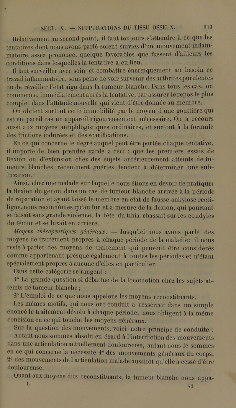 Relativement au second point, il faut toujours s’attendre à ce que les tentatives dont nous avons parlé soient suivies d’un mouvement inflam- matoire assez prononcé, quelque favorables que fussent d’ailleurs les conditions dans lesquelles la tentative a eu lieu. Il faut surveiller avec soin et combattre énergiquement au besoin ce travail inflammatoire, sous peine de voir survenir des arthrites purulentes ou de réveiller l’état aigu dans la tumeur blanche. Dans tous les cas, on commence, immédiatement après la tentative, par assurer le repos le plus complet dans l’attitude nouvelle qui vient d’étre donnée au membre. On obtient surtout celte immobilité par le moyen d’une gouttière qui est en pareil cas un appareil rigoureusement nécessaire. On a recours aussi aux moyens antiphlogistiques ordinaires, et surtout à la formule des frictions iodurées et des scarifications. En ce qui concerne le degré auquel peut être portée chaque tentative, il importe de bien prendre garde à ceci : que les premiers essais de flexion ou d’extension chez des sujets antérieurement atteints de tu- meurs blanches récemment guéries tendent à déterminer une sub- luxation. Ainsi, chez une malade sur laquelle nous étions en devoir de pratiquer la flexion du genou dans un cas de tumeur blanche arrivée à la période de réparation et ayant laissé le membre en état de fausse ankylosé recti- ligne, nous reconnûmes qu’au fur et à mesure de la flexion, qui pourtant se faisait sans grande violence, la lôte du tibia chassait sur les condyles du fémur et se luxait en arrière. Moyens thérapeutiques généraux. — Jusqu’ici nous avons parlé des moyens de traitement propres à chaque période de la maladie; il nous reste à parler des moyens de traitement qui peuvent être considérés comme appartenant presque également à toutes les périodes et n’étant spécialement propres à aucune d’elles en particulier. Dans cette catégorie se rangent : 1° La grande question si débattue de la locomotion chez les sujets at- teints de tumeur blanche; 2° L’emploi de ce que nous appelons les moyens reconstituants. Les mêmes motifs, qui nous ont conduit à resserrer dans un simple énoncé le traitement dévolu à chaque période, nous obligent à la même concision en ce qui touche les moyens généraux. Sur la question des mouvements, voici notre principe de conduite : Autant nous sommes absolu eu égard û l’interdiction des mouvements dans une articulation actuellement douloureuse, autant nous le sommes en ce qui concerne la nécessité 1° des mouvements généraux du corps, 2° des mouvements de 1 articulation malade aussitôt qu’elle a cessé d’être douloureuse. Quant aux moyens dits reconstituants, la tumeur blanche nous appa-