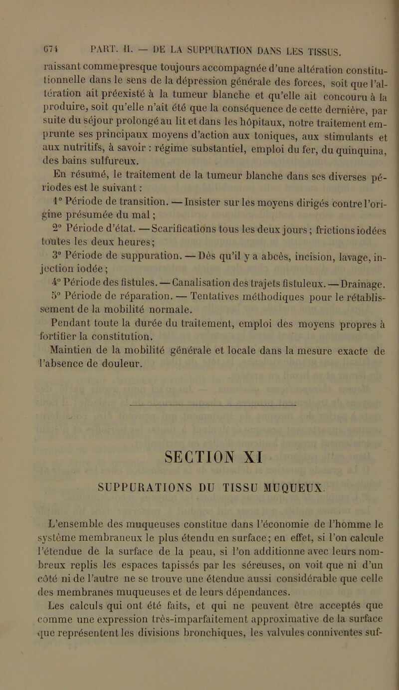 naissant commepresque toujours accompagnée d’une altération constitu- tionnelle dans le sens de la dépression générale des forces, soit que l’al- téiation ait préexiste à la tumeur blanche et qu’elle ait concouru à la produire, soit qu’elle n’ait été que la conséquence de cette dernière, par suite du séjour prolongé au lit et dans les hôpitaux, notre traitement em- prunte ses principaux moyens d’action aux toniques, aux stimulants et aux nutritifs, à savoir : régime substantiel, emploi du fer, du quinquina, des bains sulfureux. En résumé, le traitement de la tumeur blanche dans ses diverses pé- riodes est le suivant : 1° Période de transition. —Insister sur les moyens dirigés contrel’ori- gine présumée du mal ; 2° Période d’état. — Scarifications tous les deux jours ; frictions iodées toutes les deux heures; 3° Période de suppuration. — Dès qu’il y a abcès, incision, lavage, in- jection iodée ; 4° Période des fistules. —Canalisation des trajets fisluleux. — Drainage. 5° Période de réparation. — Tentatives méthodiques pour le rétablis- sement de la mobilité normale. Pendant toute la durée du traitement, emploi des moyens propres à fortifier la constitution. Maintien de la mobilité générale et locale dans la mesure exacte de l’absence de douleur. SECTION XI SUPPURATIONS DU TISSU MUQUEUX. L’ensemble des muqueuses constitue dans l’économie de l’homme le système membraneux le plus étendu en surface; en effet,, si l’on calcule l’étendue de la surface de la peau, si l’on additionne avec leurs nom- breux replis les espaces tapissés par les séreuses, on voit que ni d’un côté ni de l’autre ne se trouve une étendue aussi considérable que celle des membranes muqueuses et de leurs dépendances. Les calculs qui ont été faits, et qui uc peuvent être acceptés que comme une expression très-imparfaitement approximative de la surface que représentent les divisions bronchiques, les valvules connivcntcs suf-