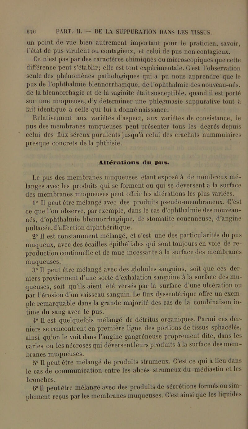 un point de vue bien autrement important pour le praticien, savoir, l’état de pus virulent ou contagieux, et celui de pus non contagieux. Ce n’est pas par des caractères chimiques ou microscopiques que celte différence peut s’établir; elle est tout expérimentale. C’est l’observation seule des phénomènes pathologiques qui a pu nous apprendre que le pus de l’ophthalmie blennorrhagique, de l’ophthalmie des nouveau-nés. de la blennorrhagie et de la vaginite était susceptible, quand il est porté sur une muqueuse, d’y déterminer une phlegmasie suppurative touL à fait identique à celle qui lui a donné naissance. Relativement aux variétés d’aspect, aux variétés de consistance, le pus des membranes muqueuses peut présenter tous les degrés depuis celui des flux séreux purulents jusqu’à celui des crachats nummulaires presque concrets de la phthisie. Altération» <lu pu». Le pus des membranes muqueuses étant exposé à de nombreux mé- langes avec les produits qui se forment ou qui se déversent à la surface des membranes muqueuses peut offrir les altérations les plus variées. 1° Il peut être mélangé avec des produits pseudo-membraneux. C’est ce que l’on observe, par exemple, dans le cas d’ophthalmie des nouveau- nés, d’ophthalmie blennorrhagique, de stomatite couenneuse, d’angine pultacée, d’affection diphthéritique. 2° Il est constamment mélangé, et c’est une des particularités du pus muqueux, avec des écailles épithéliales qui sont toujours en voie de re- production continuelle et de mue incessante à la surface des membranes muqueuses. 3° Il peut être mélangé avec des globules sanguins, soit que ces der- niers proviennent d’une sorte d’exhalation sanguine à la surface des mu- queuses, soit qu’ils aient été versés par la surface d’une ulcération ou par l’érosion d’un vaisseau sanguin. Le flux dyssentérique offre un exem- ple remarquable dans la grande majorité des cas de la combinaison in- time du sang avec le pus. 4° Il est quelquefois mélangé de détritus organiques. Parmi ces der- niers se rencontrent en première ligne des portions de tissus sphacélés, ainsi qu’on le voit dans l’angine gangréneuse proprement dite, dans les caries ou les nécroses qui déversent leurs produits à la surface des mem- branes muqueuses. 5° Il peut être mélangé de produits strumeux. C’est ce qui a lieu dans le cas de communication entre les abcès strumeux du médiastin et les bronches. 6° Il peut être mélangé avec des produits de sécrétions formés ou sim- plement reçus parles membranes muqueuses. C’estainsi que les liquides