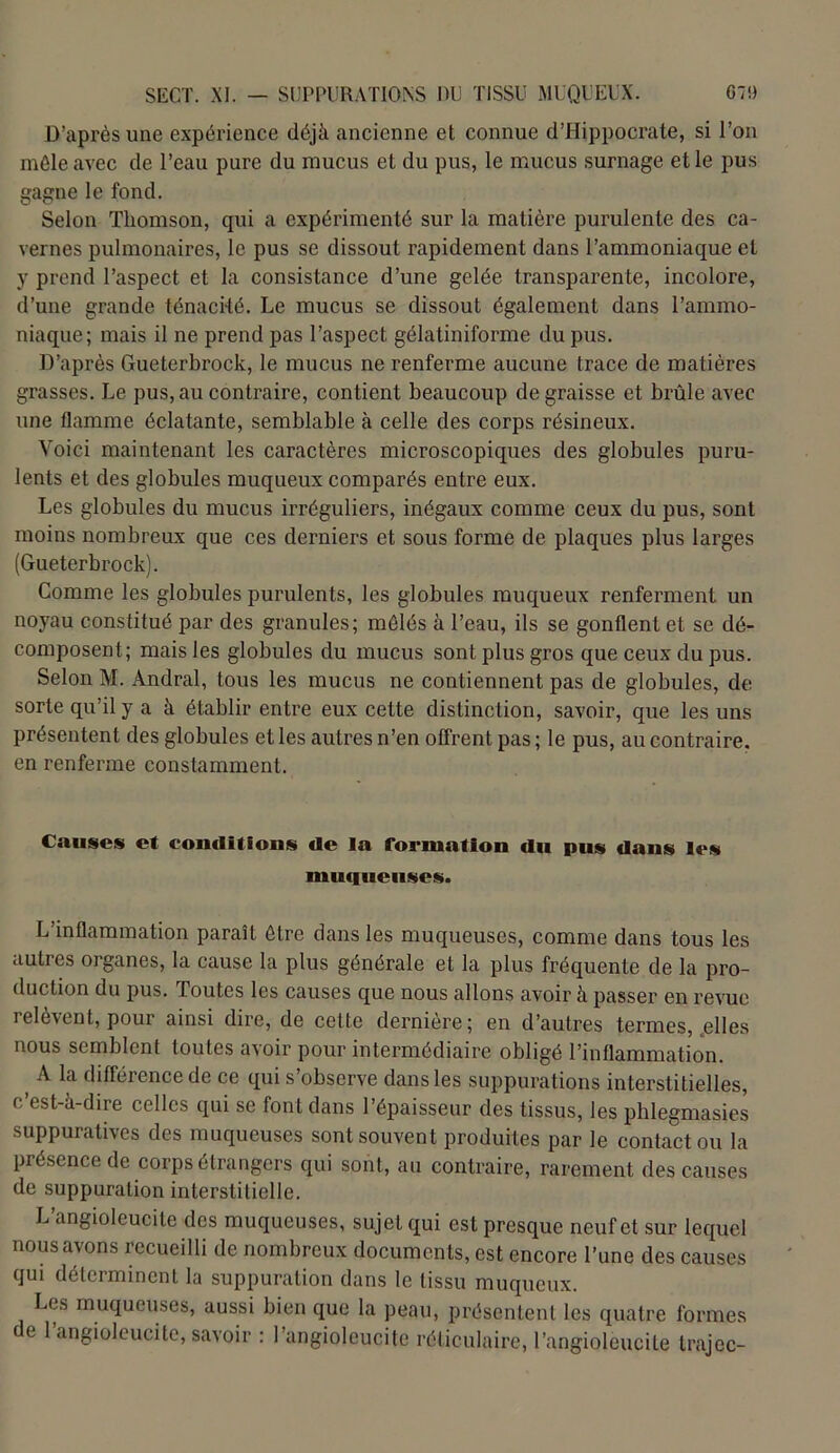 D’après une expérience déjà ancienne et connue d’Hippocrate, si l’on mêle avec de l’eau pure du mucus et du pus, le mucus surnage et le pus gagne le fond. Selon Thomson, qui a expérimenté sur la matière purulente des ca- vernes pulmonaires, le pus se dissout rapidement dans l’ammoniaque et y prend l’aspect et la consistance d’une gelée transparente, incolore, d’une grande ténacité. Le mucus se dissout également dans l’ammo- niaque; mais il ne prend pas l’aspect gélatiniforme du pus. D’après Gueterbrock, le mucus ne renferme aucune trace de matières grasses. Le pus, au contraire, contient beaucoup dégraissé et brûle avec une flamme éclatante, semblable à celle des corps résineux. Voici maintenant les caractères microscopiques des globules puru- lents et des globules muqueux comparés entre eux. Les globules du mucus irréguliers, inégaux comme ceux du pus, sont moins nombreux que ces derniers et sous forme de plaques plus larges (Gueterbrock). Comme les globules purulents, les globules muqueux renferment un noyau constitué par des granules; mêlés à l’eau, ils se gonflent et se dé- composent; mais les globules du mucus sont plus gros que ceux du pus. Selon M. Andral, tous les mucus ne contiennent pas de globules, de sorte qu’il y a à établir entre eux cette distinction, savoir, que les uns présentent des globules et les autres n’en offrent pas ; le pus, au contraire, en renferme constamment. Causes et conditions de la formation du pus dans les muqueuses. L’inflammation paraît être dans les muqueuses, comme dans tous les autres organes, la cause la plus générale et la plus fréquente de la pro- duction du pus. Toutes les causes que nous allons avoir à passer en revue relèvent, pour ainsi dire, de cette dernière; en d’autres termes, .elles nous semblent toutes avoir pour intermédiaire obligé l’inflammation. A la différence de ce qui s’observe dans les suppurations interstitielles, c’est-à-dire celles qui se font dans l’épaisseur des tissus, les phlegmasies suppuratives des muqueuses sont souvent produites par le contact ou la présence de corps étrangers qui sont, au contraire, rarement des causes de suppuration interstitielle. L’angioleucite des muqueuses, sujet qui est presque neuf et sur lequel nous avons recueilli de nombreux documents, est encore l’une des causes qui déterminent la suppuration dans le tissu muqueux. Les muqueuses, aussi bien que la peau, présentent les quatre formes e 1 angioleucite, savoir : l’angiolcucite réticulaire, l’angioleucite trajec-