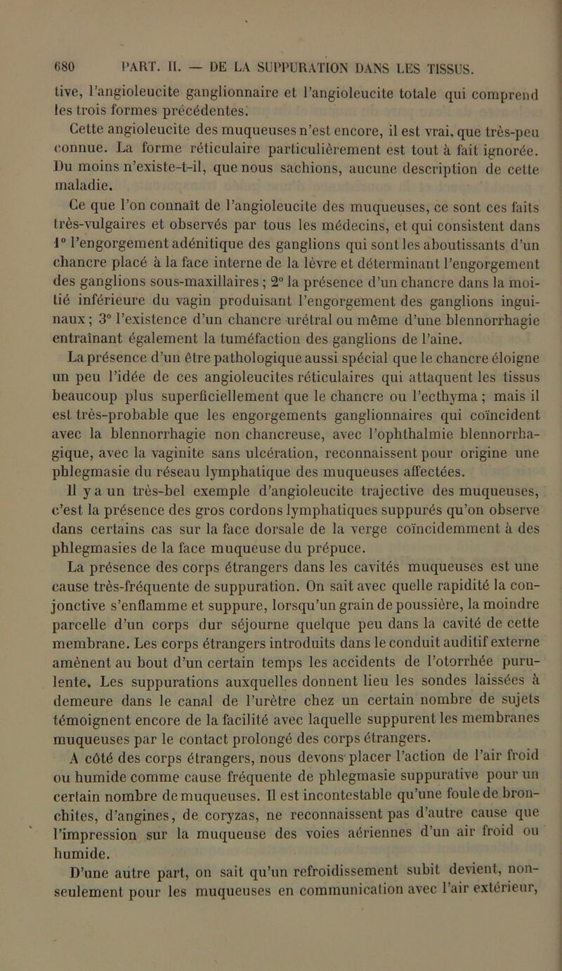 live, l’angioleucite ganglionnaire et l’angioleucite totale qui comprend les trois formes pi’écédentes. Cette angioleucite des muqueuses n’est encore, il est vrai, que très-peu connue. La forme réticulaire particulièrement est tout à fait ignorée. Du moins n’existe-t-il, que nous sachions, aucune description de cette maladie. Ce que l’on connaît de l’angioleucite des muqueuses, ce sont ces faits très-vulgaires et observés par tous les médecins, et qui consistent dans 1° l’engorgement adénitique des ganglions qui sont les aboutissants d’un chancre placé à la face interne de la lèvre et déterminant l’engorgement des ganglions sous-maxillaires ; 2° la présence d’un chancre dans la moi- tié inférieure du vagin produisant l’engorgement des ganglions ingui- naux ; 3° l’existence d’un chancre urétral ou môme d’une blennorrhagie entraînant également la tuméfaction des ganglions de l’aine. La présence d’un être pathologique aussi spécial que le chancre éloigne un peu l’idée de ces angioleucites réticulaires qui attaquent les tissus beaucoup plus superficiellement que le chancre ou l’ecthyma; mais il est très-probable que les engorgements ganglionnaires qui coïncident avec la blennorrhagie non chancreuse, avec l’ophthalmie blennorrha- gique, avec la vaginite sans ulcération, reconnaissent pour origine une phlegmasie du réseau lymphatique des muqueuses affectées. 11 y a un très-bel exemple d’angioleucite trajective des muqueuses, c’est la présence des gros cordons lymphatiques suppurés qu’on observe dans certains cas sur la face dorsale de la verge coïncidemment h des phlegmasies de la face muqueuse du prépuce. La présence des corps étrangers dans les cavités muqueuses est une cause très-fréquente de suppuration. On sait avec quelle rapidité la con- jonctive s’enflamme et suppure, lorsqu’un grain de poussière, la moindre parcelle d’un corps dur séjourne quelque peu dans la cavité de cette membrane. Les corps étrangers introduits dans le conduit auditif externe amènent au bout d’un certain temps les accidents de l’otorrhée puru- lente. Les suppurations auxquelles donnent lieu les sondes laissées à demeure dans le canal de l’urètre chez un certain nombre de sujets témoignent encore de la facilité avec laquelle suppurent les membranes muqueuses par le contact prolongé des corps étrangers. A côté des corps étrangers, nous devons placer l’action de l’air froid ou humide comme cause fréquente de phlegmasie suppurative pour un certain nombre de muqueuses. Il est incontestable qu’une foule de bron- chites, d’angines, de coryzas, ne reconnaissent pas d’autre cause que l’impression sur la muqueuse des voies aériennes d’un air froid ou humide. D’une autre part, on sait qu’un refroidissement subit devient, non- seulement pour les muqueuses en communication avec l’air extérieur,