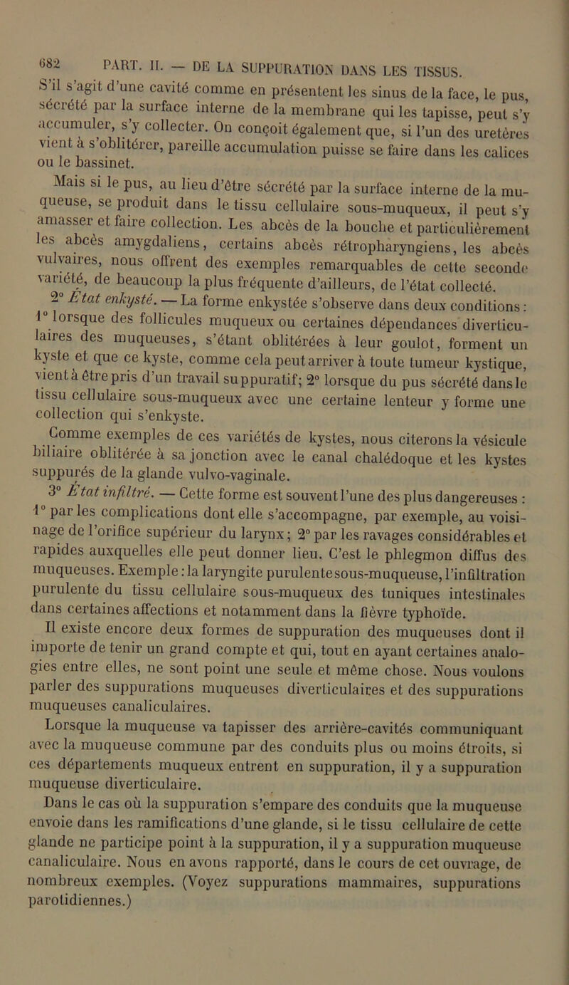 S il s agit d’une cavité comme en présentent les sinus de la face, le pus sécrété par la surface interne de la membrane qui les tapisse, peut s’y accumuler s’y collecter. On conçoit également que, si l’un des uretères went a s oblitérer, pareille accumulation puisse se faire dans les calices ou le bassinet. Mais si le pus, au lieu d’étre sécrété par la surface interne de la mu- queuse, se produit dans le tissu cellulaire sous-muqueux, il peut s’y amasser et faire collection. Les abcès de la bouclie et particulièrement les abcès amygdaliens, certains abcès rétropharyngiens, les abcès vulvaires, nous offrent des exemples remarquables de cette seconde variété, de beaucoup la plus fréquente d’ailleurs, de l’état collecté. o 2 ^tat enkysté. La forme enkystée s’observe dans deux conditions : 1 lorsque des follicules muqueux ou certaines dépendances diverticu- laires des muqueuses, s’étant oblitérées à leur goulot, forment un kyste et que ce kyste, comme cela peut arriver à toute tumeur kystique, vient à être pris d’un travail suppuratif; 2° lorsque du pus sécrété dans le tissu cellulaire sous-muqueux avec une certaine lenteur y forme une collection qui s’enkyste. Comme exemples de ces variétés de kystes, nous citerons la vésicule biliaire oblitérée à sa jonction avec le canal chalédoque et les kystes suppurés de la glande vulvo-vaginale. 3° h tat infiltré. — Cette forme est souvent l’une des plus dangereuses : 1 parles complications dont elle s’accompagne, par exemple, au voisi- nage de l’orifice supérieur du larynx ; 2° par les ravages considérables et rapides auxquelles elle peut donner lieu. C’est le phlegmon diffus des muqueuses. Exemple : la laryngite purulente sous-muqueuse, l’infiltration purulente du tissu cellulaire sous-muqueux des tuniques intestinales dans certaines affections et notamment dans la fièvre typhoïde. Il existe encore deux formes de suppuration des muqueuses dont il importe de tenir un grand compte et qui, tout en ayant certaines analo- gies entre elles, ne sont point une seule et même chose. Nous voulons parler des suppurations muqueuses diveriiculaires et des suppurations muqueuses canaliculaires. Lorsque la muqueuse va tapisser des arrière-cavités communiquant avec la muqueuse commune par des conduits plus ou moins étroits, si ces départements muqueux entrent en suppuration, il y a suppuration muqueuse diverticulaire. Dans le cas où la suppuration s’empare des conduits que la muqueuse envoie dans les ramifications d’une glande, si le tissu cellulaire de cette glande ne participe point à la suppuration, il y a suppuration muqueuse canaliculaire. Nous en avons rapporté, dans le cours de cet ouvrage, de nombreux exemples. (Voyez suppurations mammaires, suppurations parotidiennes.)