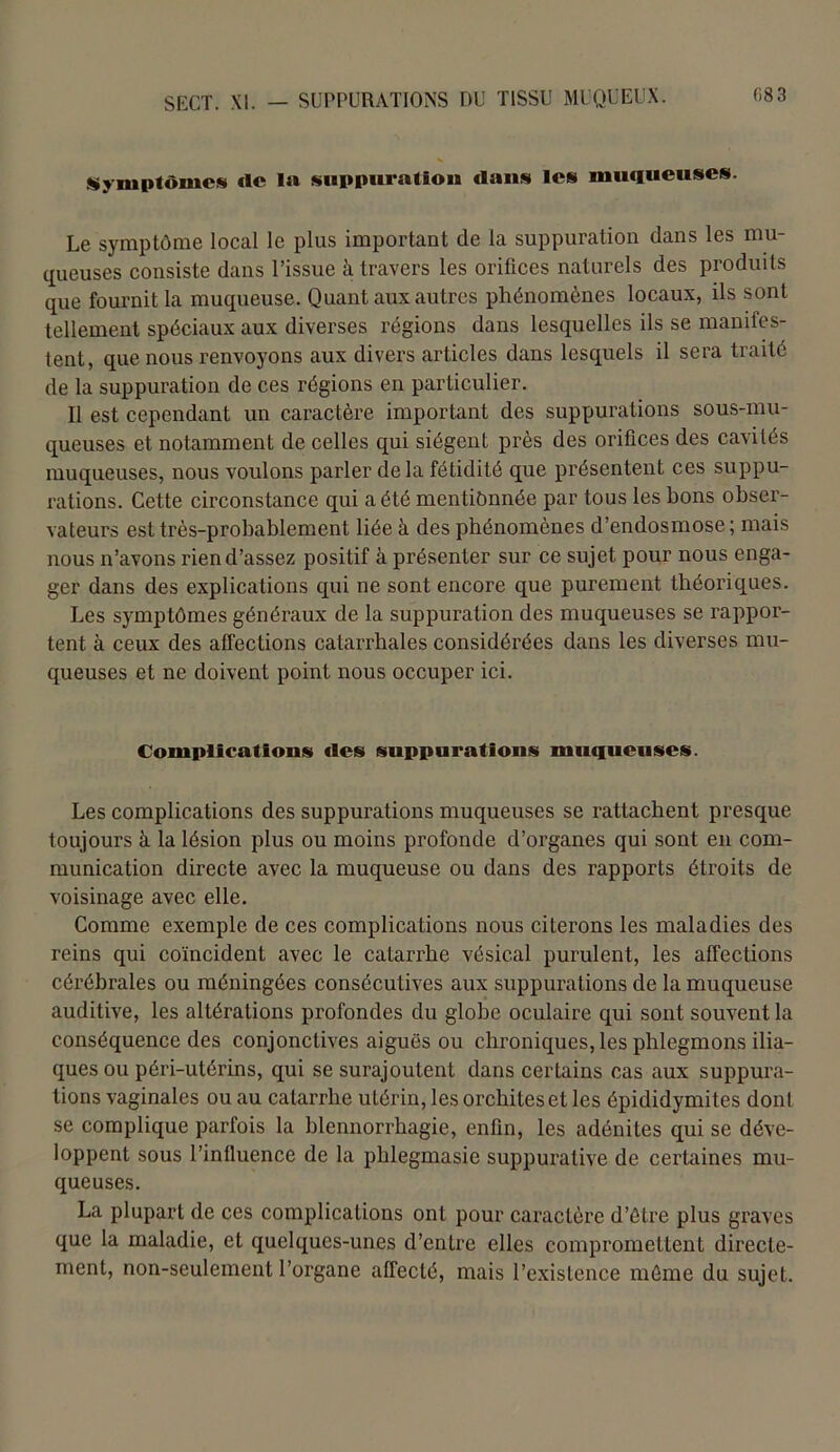 Symptômes «le 1» suppuration dans les muqueuses. Le symptôme local le plus important de la suppuration dans les mu- queuses consiste dans l’issue à travers les orifices naturels des produits que fournit la muqueuse. Quant aux autres phénomènes locaux, ils sont tellement spéciaux aux diverses régions dans lesquelles ils se manifes- tent, que nous renvoyons aux divers articles dans lesquels il sera traité de la suppuration de ces régions en particulier. Il est cependant un caractère important des suppurations sous-mu- queuses et notamment de celles qui siègent près des orifices des cavités muqueuses, nous voulons parler de la fétidité que présentent ces suppu- rations. Cette circonstance qui a été mentionnée par tous les bons obser- vateurs est très-probablement liée à des phénomènes d’endosmose; mais nous n’avons rien d’assez positif à présenter sur ce sujet pour nous enga- ger dans des explications qui ne sont encore que purement théoriques. Les symptômes généraux de la suppuration des muqueuses se rappor- tent à ceux des affections catarrhales considérées dans les diverses mu- queuses et ne doivent point nous occuper ici. Complication!» des suppurations muqueuses. Les complications des suppurations muqueuses se rattachent presque toujours à la lésion plus ou moins profonde d’organes qui sont en com- munication directe avec la muqueuse ou dans des rapports étroits de voisinage avec elle. Comme exemple de ces complications nous citerons les maladies des reins qui coïncident avec le catarrhe vésical purulent, les affections cérébrales ou méningées consécutives aux suppurations de la muqueuse auditive, les altérations profondes du globe oculaire qui sont souvent la conséquence des conjonctives aiguës ou chroniques, les phlegmons ilia- ques ou péri-utérins, qui se surajoutent dans certains cas aux suppura- tions vaginales ou au catarrhe utérin, les orchites et les épididymites dont se complique parfois la blennorrhagie, enfin, les adénites qui se déve- loppent sous l’influence de la phlegmasie suppurative de certaines mu- queuses. La plupart de ces complications ont pour caractère d’être plus graves que la maladie, et quelques-unes d’entre elles compromettent directe- ment, non-seulement l’organe affecté, mais l’existence même du sujet.