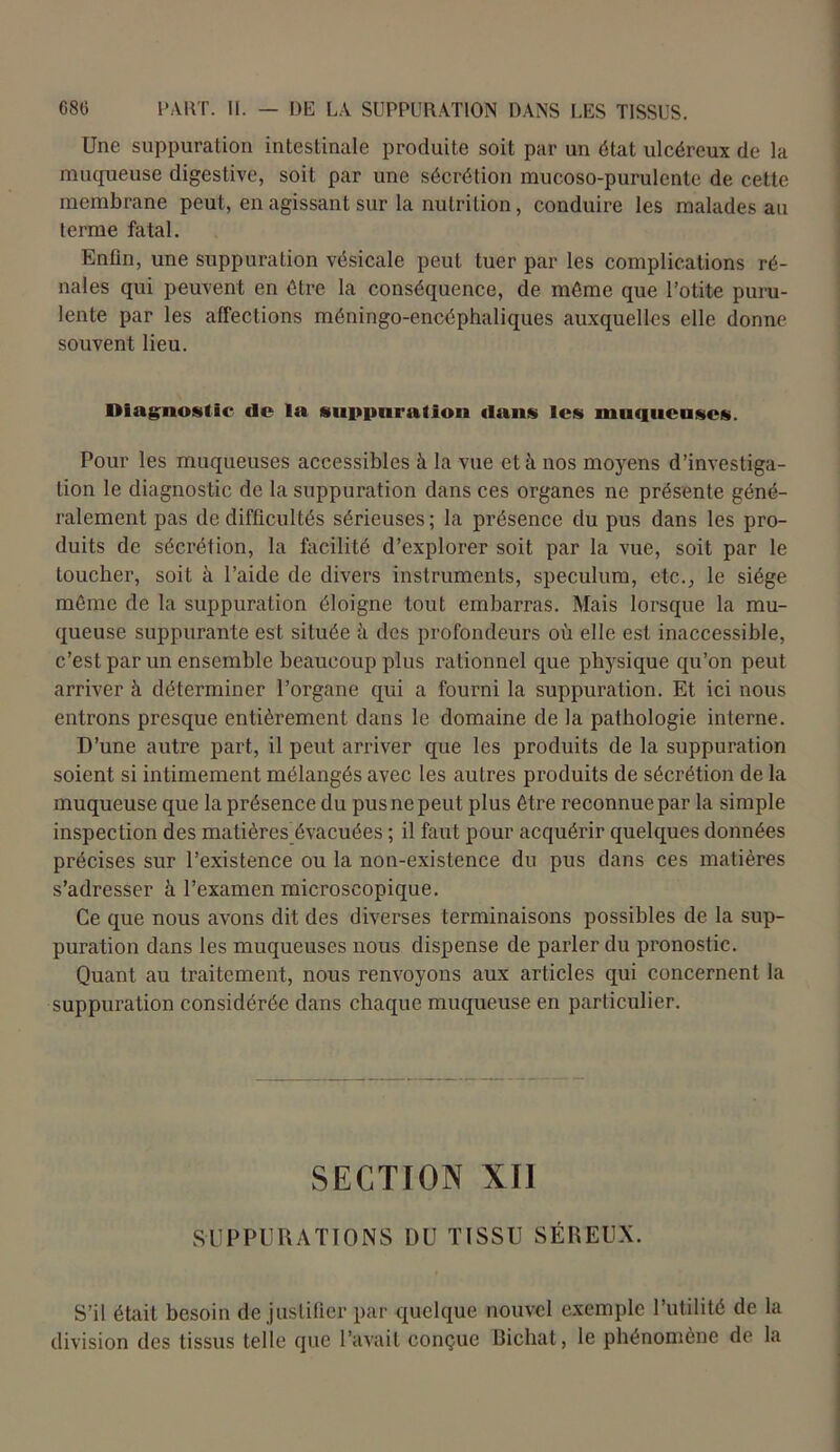 Une suppuration intestinale produite soit par un état ulcéreux de la muqueuse digestive, soit par une sécrétion mucoso-purulcnte de cette membrane peut, en agissant sur la nutrition, conduire les malades au terme fatal. Enfin, une suppuration vésicale peut tuer par les complications ré- nales qui peuvent en être la conséquence, de même que l’otite puru- lente par les affections méningo-encéphaliques auxquelles elle donne souvent lieu. Diagnostic de la suppuration dans les muqueuses. Pour les muqueuses accessibles à la vue et à nos moyens d’investiga- tion le diagnostic de la suppuration dans ces organes ne présente géné- ralement pas de difficultés sérieuses; la présence du pus dans les pro- duits de sécrétion, la facilité d’explorer soit par la vue, soit par le toucher, soit à l’aide de divers instruments, spéculum, etc., le siège même de la suppuration éloigne tout embarras. Mais lorsque la mu- queuse suppurante est située à des profondeurs où elle est inaccessible, c’est par un ensemble beaucoup plus rationnel que physique qu’on peut arriver à déterminer l’organe qui a fourni la suppuration. Et ici nous entrons presque entièrement dans le domaine de la pathologie interne. D’une autre part, il peut arriver que les produits de la suppuration soient si intimement mélangés avec les autres produits de sécrétion de la muqueuse que la présence du pus ne peut plus être reconnue par la simple inspection des matières_évacuées ; il faut pour acquérir quelques données précises sur l’existence ou la non-existence du pus dans ces matières s’adresser à l’examen microscopique. Ce que nous avons dit des diverses terminaisons possibles de la sup- puration dans les muqueuses nous dispense de parler du pronostic. Quant au traitement, nous renvoyons aux articles qui concernent la suppuration considérée dans chaque muqueuse en particulier. SECTION XII SUPPURATIONS DU TISSU SÉREUX. S’il était besoin de justifier par quelque nouvel exemple l’utilité de la division des tissus telle que l’avait conçue Bichat, le phénomène de la