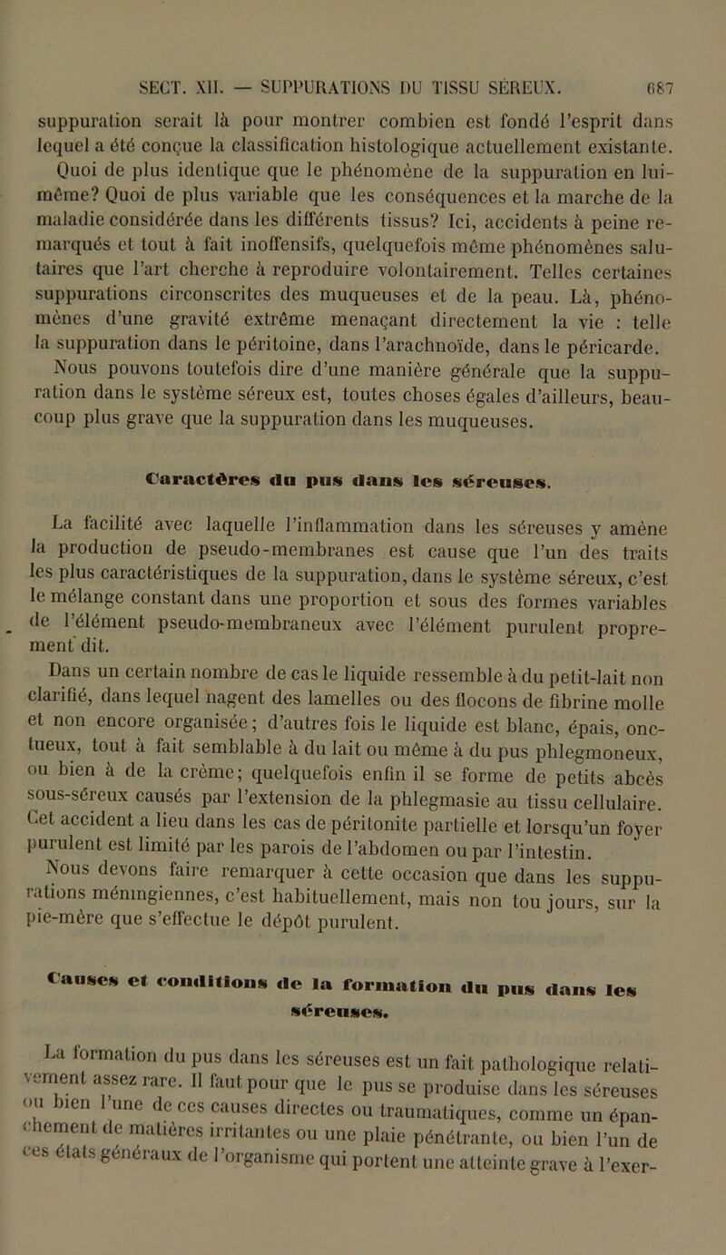 suppuration serait là pour montrer combien est fondé l’esprit dans lequel a été conçue la classification histologique actuellement existante. Quoi de plus identique que le phénomène de la suppuration en lui- même? Quoi de plus variable que les conséquences et la marche de la maladie considérée dans les différents tissus? Ici, accidents à peine re- marqués et tout à fait inoffensifs, quelquefois même phénomènes salu- taires que l’art cherche à reproduire volontairement. Telles certaines suppurations circonscrites des muqueuses et de la peau. Là, phéno- mènes d’une gravité extrême menaçant directement la vie : telle la suppuration dans le péritoine, dans l’arachnoïde, dans le péricarde. Nous pouvons toutefois dire d’une manière générale que la suppu- ration dans le système séreux est, toutes choses égales d’ailleurs, beau- coup plus grave que la suppuration dans les muqueuses. Caractères «lu pus dans les séreuses. La facilité avec laquelle l’inflammation dans les séreuses y amène la production de pseudo-membranes est cause que l’un des traits les plus caractéristiques de la suppuration, dans le système séreux, c’est le mélange constant dans une proportion et sous des formes variables de l’élément pseudo-membraneux avec l’élément purulent propre- ment dit. Dans un certain nombre de cas le liquide ressemble à du petit-lait non clarifié, dans lequel nagent des lamelles ou des flocons de fibrine molle et non encore organisée ; d’autres fois le liquide est blanc, épais, onc- tueux, tout à fait semblable à du lait ou même à du pus phlegmoneux, ou bien à de la crème; quelquefois enfin il se forme de petits abcès sous-séreux causés par l’extension de la phlegmasie au tissu cellulaire. Let accident a lieu dans les cas de péritonite partielle et lorsqu’un foyer purulent est limité par les parois de l’abdomen ou par l’intestin. Nous devons faire remarquer à cette occasion que dans les suppu- rations mémngiennes, c’est habituellement, mais non tou jours, sur la pie-mère que s’effectue le dépôt purulent. Cause* et conditions de la formation du pus dans les séreuses. La lormation du pus dans les séreuses est un fait pathologique relati- vement assez rare. 11 faut pour que le pus se produise dans les séreuses ou lien une e ces causes directes ou traumatiques, comme un épan- lcrnent (le mahères irritantes ou une plaie pénétrante, ou bien l’un de ces états généraux de l’organisme qui portent une atteinte grave à l’exer-