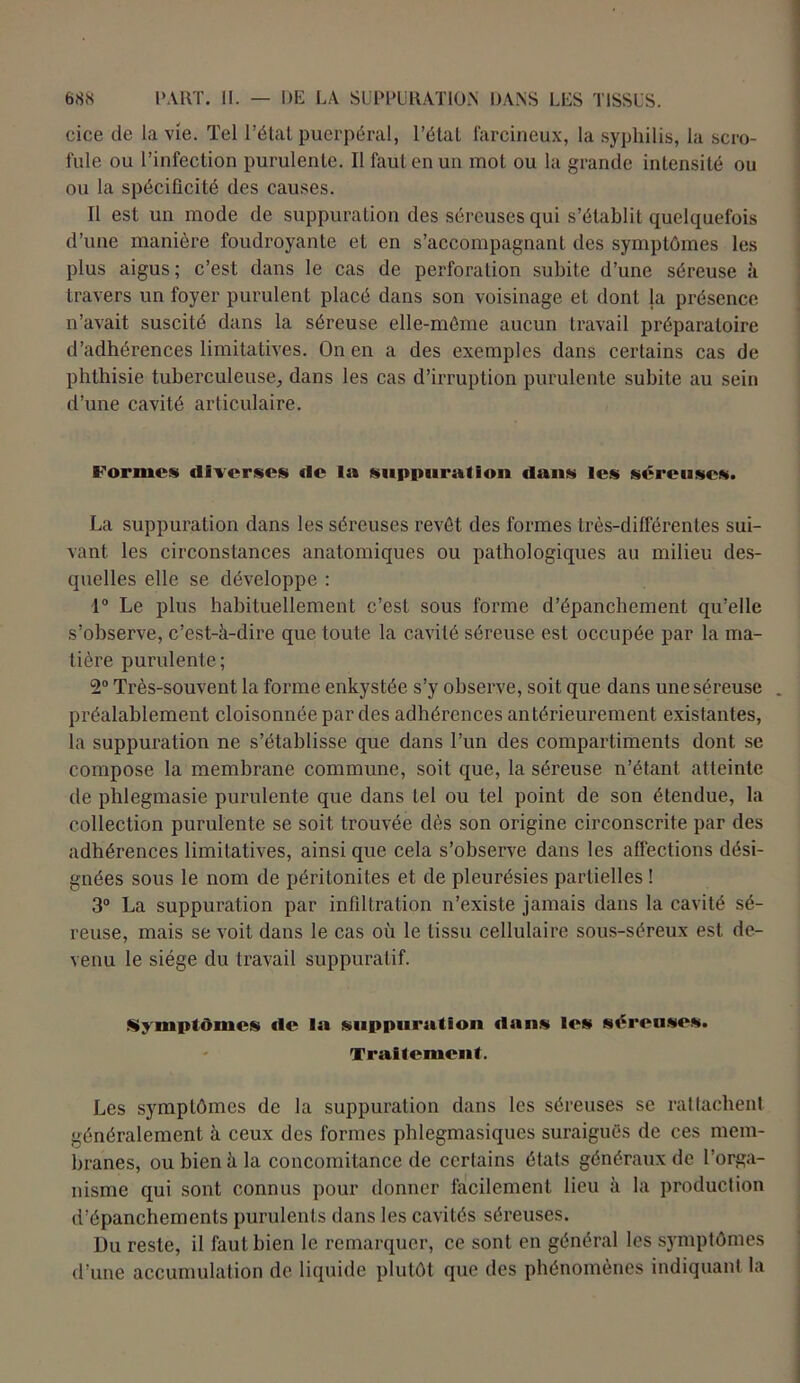 cice de la vie. Tel l’état puerpéral, l’étal farcineux, la syphilis, la scro- fule ou l’infection purulente. Il faut en un mot ou la grande intensité ou ou la spécificité des causes. Il est un mode de suppuration des séreuses qui s’établit quelquefois d’une manière foudroyante et en s’accompagnant des symptômes les plus aigus; c’est dans le cas de perforation subite d’une séreuse à travers un foyer purulent placé dans son voisinage et dont la présence n’avait suscité dans la séreuse elle-même aucun travail préparatoire d’adhérences limitatives. On en a des exemples dans certains cas de phthisie tuberculeuse, dans les cas d’irruption purulente subite au sein d’une cavité articulaire. Formes diverses de la suppuration dans les séreuses. La suppuration dans les séreuses revêt des formes très-différentes sui- vant les circonstances anatomiques ou pathologiques au milieu des- quelles elle se développe : 1° Le plus habituellement c’est sous forme d’épanchement qu’elle s’observe, c’est-à-dire que toute la cavité séreuse est occupée par la ma- tière purulente; 2° Très-souvent la forme enkystée s’y observe, soit que dans une séreuse . préalablement cloisonnée par des adhérences antérieurement existantes, la suppuration ne s’établisse que dans l’un des compartiments dont se compose la membrane commune, soit que, la séreuse n’étant atteinte de phlegmasie purulente que dans tel ou tel point de son étendue, la collection purulente se soit trouvée dès son origine circonscrite par des adhérences limitatives, ainsi que cela s’observe dans les affections dési- gnées sous le nom de péritonites et de pleurésies partielles ! 3° La suppuration par infiltration n’existe jamais dans la cavité sé- reuse, mais se voit dans le cas où le tissu cellulaire sous-séreux est de- venu le siège du travail suppuratif. Symptômes «le la suppuration clans les sôreuses. Traitement. Les symptômes de la suppuration dans les séreuses se rattachent généralement à ceux des formes phlegmasiques suraiguës de ces mem- branes, ou bien à la concomitance de certains états généraux de l’orga- nisme qui sont connus pour donner facilement lieu à la production d’épanchements purulents dans les cavités séreuses. Du reste, il faut bien le remarquer, ce sont en général les symptômes d’une accumulation de liquide plutôt que des phénomènes indiquant la